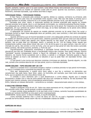 Organizada por: Ailson Carlos – Preparatório para o SEAP-RJ – 2012 – CONHECIMENTOS ESPECÍFICOS 
= = = = = = = = = = = = = = = = = = = = = = = = = == = = = = = = = = = = = = = = = = == = = = Página 108 
CURSO WWW.CURSOADSUMUS.COM – adsumus@cursoadsumus.com - ESTUDE COM QUEM APROVA! 
alguém, portanto, subtrai, para si ou para outrem, coisa alheia móvel, terá praticado uma conduta que se 
adapta perfeitamente ao modelo em abstrato criado pela lei penal. Quando isso acontecer, surgirá outro 
fenômeno, chamado tipicidade, cuja análise será feita a seguir. 
TIPICIDADE PENAL - TIPICIDADE FORMAL 
O Fato Típico é composto pela conduta do agente, dolosa ou culposa, comissiva ou omissiva; pelo 
resultado; bem como pelo nexo de causalidade entre aquela e este. Mas isso não basta. É preciso que a 
conduta também se amolde, subsuma-se a um modelo abstrato previsto na lei, que denominamos tipo. 
Tipicidade quer dizer, assim, a subsunção perfeita da conduta praticada pelo agente ao modelo 
abstrato previsto na lei penal, isto é, a um tipo penal incriminador, ou, conforme preceitua Munhoz Conde, 
"é a adequação de um fato cometido à descrição que dele se faz na lei penal. Por imperativo do princípio da 
legalidade, em sua vertente do nullum crimen sine lege, só os fatos tipificados na lei penal como delitos 
podem ser considerados como tal". 
A adequação da conduta do agente ao modelo abstrato previsto na lei penal (tipo) faz surgir a 
tipicidade formal ou legal. Essa adequação deve ser perfeita, pois, caso contrário, o fato será considerado 
formalmente atípico. 
Quando afirmamos que só haverá tipicidade se existir uma adequação perfeita da conduta do agente 
ao modelo em abstrato previsto na lei penal (tipo), estamos querendo dizer que por mais que seja parecida 
a conduta levada a efeito pelo agente com aquela descrita no tipo penal, se não houver um encaixe 
perfeito, não se pode falar em tipicidade. Assim, a exemplo do art. 155 do Código Penal, aquele que 
simplesmente subtrai coisa alheia móvel não com o fim de tê-Ia para si ou para outrem, mas sim com a 
intenção de usá-la, não comete o crime de furto, uma vez que no tipo penal em tela não existe a previsão 
dessa conduta, não sendo punível, portanto, o "furto de uso". 
Figurativamente, poderíamos exemplificar a tipicidade formal valendo-nos daqueles brinquedos 
educativos que têm por finalidade ativar a coordenação motora das crianças. Para essas crianças, haveria 
"tipicidade" quando conseguissem colocar a figura do retângulo no lugar que lhe fora reservado no 
tabuleiro, da mesma forma sucedendo com a esfera, a estrela e o triângulo. Somente quando a figura 
móvel se adaptar ao local a ela destinado no tabuleiro é que se pode falar em tipicidade formal; caso 
contrário, não. 
O Tipo penal é uma norma que descreve condutas criminosas em abstrato. Quando alguém, na vida 
real, comete uma conduta descrita em um tipo penal, ocorre a chamada tipicidade. 
CRIME DOLOSO - TIPO DOLOSO ART 18 I CP 
DOLO é a vontade livre e consciente dirigida a realizar a conduta prevista no tipo penal incriminador, 
ou seja é a vontade livre e consciente de praticar um crime. 
Para agir dolosamente, o sujeito ativo deve saber o que faz e conhecer os elementos que 
caracterizam sua ação típica. Quer dizer, saber, no homicídio, por exemplo, que mata outra pessoa; no 
furto, que se apodera de uma coisa alheia móvel, etc. 
A vontade é outro elemento sem o qual desestrutura o crime doloso. Aquele que é coagido 
fisicamente a acabar com a vida de outra pessoa não atua com vontade de matá-la. Se isto acontecer não 
haverá nem mesmo conduta, como já estudamos anteriormente. 
Enfim, faltando um desses elementos – consciência ou vontade – descaracterizado estará o crime doloso. 
O DOLO NO CÓDIGO PENAL 
Dispõe o parágrafo único do art 18 : Salvo nos casos expressos em lei, ninguém pode ser punido por 
fato previsto como crime, senão quando o pratica dolosamente. 
A regra contida nesse parágrafo é a de que todo crime é doloso, somente havendo possibilidade de 
punição por conduta CULPOSA se a lei assim previr expressamente. 
IMPORTANTE: Sendo assim: O DOLO É REGRA, A CULPA EXCEÇÃO. 
Como exemplo podemos citar o crime de Dano art 163 CP, no qual o legislador somente fez a 
previsão da forma dolosa, sendo assim não há a modalidade culposa do DANO. 
ESPÉCIES DE DOLO 
 