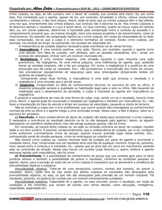 Organizada por: Ailson Carlos – Preparatório para o SEAP-RJ – 2012 – CONHECIMENTOS ESPECÍFICOS 
= = = = = = = = = = = = = = = = = = = = = = = = = == = = = = = = = = = = = = = = = = == = = = Página 110 
CURSO WWW.CURSOADSUMUS.COM – adsumus@cursoadsumus.com - ESTUDE COM QUEM APROVA! 
crime culposo, ou seja, se não cumpriu com o dever de cuidado, sua conduta será típica. Se, por outro 
lado, fica constatado que o agente, apesar de ter, por exemplo, atropelado a vítima, estava conduzindo 
corretamente o veículo, o fato será atípico. Assim, pode-se dizer que os crimes culposos têm o tipo aberto, 
uma vez que, diversamente dos crimes dolosos, sua conduta não é descrita na lei. Nos crimes culposos a 
lei descreve apenas o resultado e o juiz é quem deve, no caso concreto, avaliar se houve culpa em sentido 
lato, ou, em outras palavras, determinar a tipicidade pela comparação entre a conduta do acusado e o 
comportamento provável que, na mesma situação, teria uma pessoa prudente e de discemimento, como já 
mencionamos. Do desvalor da comparação tipifica-se o crime culposo. Em razão da necessidade de se fazer 
essa comparação, diz-se que a culpa é o elemento normativo da conduta. Existe crime culposo, por 
exemplo, na conduta de dirigir na contramão, em excesso de velocidade etc. 
A inobservância do cuidado objetivo necessário pode manifestar-se de várias formas: 
1) Imprudência. É uma conduta positiva, uma ação. Ocorre, por exemplo, quando o agente toma 
uma atitude com falta de cuidado, com afoiteza, sem as cautelas necessárias. Exs.: dirigir em 
excesso de velocidade, brincar com um revólver municiado etc. 
2) Negligência. É uma conduta negativa, uma omissão (quando o caso impunha uma ação 
preventiva). Na negligência, há uma inércia psíquica, uma indiferença do agente, que, podendo 
tomar as cautelas exigíveis, não o faz por preguiça. Em suma, a negligência é a ausência de uma 
precaução que dá causa ao resultado. Exs.: não providenciar a manutenção dos freios do veículo, 
não providenciar equipamentos de segurança para seus empregados (propiciando lesões em 
acidente de trabalho) etc. 
Comparando essas duas formas, a imprudência é uma ação que provoca o resultado e a 
negligência é uma omissão que a ele dá causa. 
3) Imperícia. Incapacidade ou falta de conhecimentos técnicos no exercício de arte ou ofício. A 
imperícia pressupõe sempre a qualidade ou habilitação legal para a arte ou ofício. Não havendo tal 
habilitação para o desempenho da atividade, a culpa é imputada ao agente por imprudência ou 
negligência. 
É possível a coexistência de mais de uma forma de culpa, mas, sendo um só o resultado, haverá crime 
único. Assim, o agente pode ter provocado o resultado por negligência e também por imprudência. Ex.: não 
fazer a manutenção do freio do veículo e dirigir em excesso de velocidade, causando a morte de terceiro. 
Não se confunde a culpa com o erro profissional, que ocorre quando são empregados os conhecimentos 
normais da arte ou ofício e o agente chega a uma conclusão errada. Nesse caso, o fato é atípico, salvo se o 
equívoco for grosseiro. 
c) Resultado. A mera inobservância do dever de cuidado não basta para caracterizar o crime culposo. 
É necessária a ocorrência do resultado descrito na lei (e não desejado pelo agente). Assim, se alguém 
desrespeita um semáforo desfavorável, mas não atinge qualquer pessoa, não há crime. 
Por conclusão, só haverá ilícito culposo se, da ação ou omissão contrária ao dever de cuidado, resultar 
lesão a um bem jurídico. É possível, excepcionalmente, que a inobservância do cuidado, por si só, configure 
crime autônomo (normalmente crime de perigo) quando houver previsão legal nesse sentido. Exs.: 
contravenção penal de direção perigosa, crime de embriaguez ao volante etc. 
Não haverá crime culposo se, mesmo havendo falta de cuidado por parte do agente e ocorrendo o 
resultado lesivo, ficar comprovado que tal resultado teria ocorrido de qualquer maneira. Exige-se, portanto, 
nexo causal entre a conduta e o resultado. Ex.: pessoa que se atira sob um carro em movimento, estando 
este na contramão de direção. Nesse caso houve um suicídio (caso fortuito) e, assim, embora o agente 
estivesse agindo com imprudência, não há crime. 
d) Previsibilidade. É a possibilidade de conhecimento do perigo que sua conduta gera para os bens 
jurídicos alheios e também a possibilidade de prever o resultado, conforme as condições pessoais do 
agente. Assim, para a punição do autor de um crime culposo é necessário que se demonstre a existência da 
previsibilidade objetiva e subjetiva. 
Previsibilidade objetiva. Trata-se de uma perspicácia comum, normal dos homens, de prever o 
resultado. Assim, estão fora do tipo penal dos delitos culposos os resultados não abrangidos pela 
previsibilidade objetiva, ou seja, os que não são alcançados pela previsão de um homem razoável. Tal 
resultado, portanto, só poderia ser evitado por um homem extremamente cuidadoso. 
Previsibilidade subjetiva. Capacidade de o agente, no caso concreto, prever o resultado, em razão de 
condições a ele inerentes, que variam de acordo com vários fatores, como educação, inteligência, 
capacidade, sagacidade etc. 
 