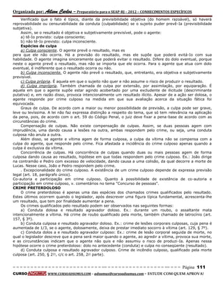 Organizada por: Ailson Carlos – Preparatório para o SEAP-RJ – 2012 – CONHECIMENTOS ESPECÍFICOS 
= = = = = = = = = = = = = = = = = = = = = = = = = == = = = = = = = = = = = = = = = = == = = = Página 111 
CURSO WWW.CURSOADSUMUS.COM – adsumus@cursoadsumus.com - ESTUDE COM QUEM APROVA! 
Verificado que o fato é típico, diante da previsibilidade objetiva (do homem razoável), só haverá 
reprovabilidade ou censurabilidade da conduta (culpabilidade) se o sujeito puder prevê-Ia (previsibilidade 
subjetiva). 
Assim, se o resultado é objetiva e subjetivamente previsível, pode o agente: 
a) tê-Io previsto: culpa consciente; 
b) não tê-Io previsto: culpa inconsciente. 
Espécies de culpa 
a) Culpa consciente. O agente prevê o resultado, mas es 
pera que ele não ocorra. Há a previsão do resultado, mas ele supõe que poderá evitá-Io com sua 
habilidade. O agente imagina sinceramente que poderá evitar o resultado. Difere do dolo eventual, porque 
neste o agente prevê o resultado, mas não se importa que ele ocorra. Para o agente que atua com dolo 
eventual, é indiferente que o resultado ocorra ou não. 
b) Culpa inconsciente. O agente não prevê o resultado, que, entretanto, era objetiva e subjetivamente 
previsível. 
c) Culpa própria. É aquela em que o sujeito não quer e não assume o risco de produzir o resultado. 
d) Culpa imprópria. Também chamada de culpa por extensão, por assimilação, por equiparação. É 
aquela em que o agente supõe estar agindo acobertado por uma excludente de ilicitude (descriminante 
putativa) e, em razão disso, provoca intencionalmente um resultado ilícito. Apesar de a ação ser dolosa, o 
agente responde por crime culposo na medida em que sua avaliação acerca da situação fática foi 
equivocada. 
Graus de culpa. De acordo com a maior ou menor possibilidade de previsão, a culpa pode ser grave, 
leve ou levíssima. A lei não faz expressa distinção a respeito do tema, que só tem relevância na aplicação 
da pena, pois, de acordo com o art. 59 do Código Penal, o juiz deve fixar a pena-base de acordo com as 
circunstâncias do crime. 
Compensação de culpas. Não existe compensação de culpas. Assim, se duas pessoas agem com 
imprudência, uma dando causa a lesões na outra, ambas respondem pelo crime, ou seja, uma conduta 
culposa não anula a outra. 
Além disso, se agente e vítima agem de forma culposa, a culpa da vítima não se compensa com a 
culpa do agente, que responde pelo crime. Fica afastada a incidência do crime culposo apenas quando a 
culpa é exclusiva da vítima. 
Concorrência de culpas. Há concorrência de culpas quando duas ou mais pessoas agem de forma 
culposa dando causa ao resultado, hipótese em que todas respondem pelo crime culposo. Ex.: João dirige 
na contramão e Pedro com excesso de velocidade, dando causa a uma colisão, da qual decorre a morte de 
Lucas. Nesse caso, João e Pedro respondem pelo crime. 
. Excepcionalidade do crime culposo. A existência de um crime culposo depende de expressa previsão 
legal (art. 18, parágrafo único). 
Co-autoria e participação em crime culposo. Quanto à possibilidade de existência de co-autoria e 
participação em crime culposo, v. comentários no tema "Concurso de pessoas". 
CRIME PRETERDOLOSO 
O crime preterdoloso é apenas uma das espécies dos chamados crimes qualificados pelo resultado. 
Estes últimos ocorrem quando o legislador, após descrever uma figura típica fundamental, acrescenta-lhe 
um resultado, que tem por finalidade aumentar a pena. 
Os crimes qualificados pelo resultado podem ser observados nas seguintes formas: 
a) Conduta dolosa e resultado agravador doloso. Ex.: durante um roubo, o assaltante mata 
intencionalmente a vítima. Há crime de roubo qualificado pela morte, também chamado de latrocínio (art. 
157, § 3º). 
b) Conduta culposa e resultado agravador doloso. Ex.: crime de lesões corporais culposas, cuja pena é 
aumentada de 1/3, se o agente, dolosamente, deixa de prestar imediato socorro à vítima (art. 129, § 7º). 
c) Conduta dolos a e resultado agravador culposo: Ex.: crime de lesão corporal seguida de morte, no 
qual o legislador descreve que a pena será maior quando o agente, ao agredir a vítima, provoca sua morte, 
e as circunstâncias indicam que o agente não quis e não assumiu o risco de produzi-Ia. Apenas nessa 
hipótese ocorre o crime preterdoloso: dolo no antecedente (conduta) e culpa no conseqüente (resultado). 
d) Conduta culposa e resultado agravador culposo. Crime de incêndio culposo, qualificado pela morte 
culposa (art. 250, § 2!!, c/c o art. 258, 2i! parte). 
 