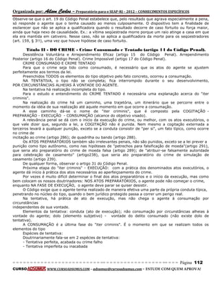 Organizada por: Ailson Carlos – Preparatório para o SEAP-RJ – 2012 – CONHECIMENTOS ESPECÍFICOS 
= = = = = = = = = = = = = = = = = = = = = = = = = == = = = = = = = = = = = = = = = = == = = = Página 112 
CURSO WWW.CURSOADSUMUS.COM – adsumus@cursoadsumus.com - ESTUDE COM QUEM APROVA! 
Observe-se que o art. 19 do Código Penal estabelece que, pelo resultado que agrava especialmente a pena, 
só responde o agente que o tenha causado ao menos culposamente. O dispositivo tem a finalidade de 
esclarecer que não se aplica a qualificadora quando o resultado decorre de caso fortuito ou força maior, 
ainda que haja nexo de causalidade. Ex.: a vítima seqüestrada morre porque um raio atinge a casa em que 
ela era mantida em cativeiro. Nesse caso, não se aplica a qualificadora da morte para os seqüestradores 
(art. 159, § 3!!), uma vez que houve hipótese de caso fortuito. 
Título II - DO CRIME - Crime Consumado e Tentado (artigo 14 do Código Penal). 
Desistência Voluntária e Arrependimento Eficaz (artigo 15 do Código Penal). Arrependimento 
Posterior (artigo 16 do Código Penal). Crime Impossível (artigo 17 do Código Penal). 
CRIME CONSUMADO E CRIME TENTADO 
Para que o crime seja tido como consumado, é necessário que os atos do agente se ajustem 
perfeitamente aos termos da lei. 
Preenchidos TODOS os elementos do tipo objetivo pelo fato concreto, ocorreu a consumação. 
NA TENTATIVA, o tipo não se completa; fica interrompido durante o seu desenvolvimento, 
POR CIRCUNSTÂNCIAS ALHEIAS À VONTADE DO AGENTE. 
Na tentativa há realização incompleta do tipo. 
Para o estudo e entendimento do CRIME TENTADO é necessária uma explanação acerca do "iter 
criminis". 
Na realização do crime há um caminho, uma trajetória, um itinerário que se percorre entre o 
momento da idéia de sua realização até aquele momento em que ocorre a consumação. 
A esse caminho dá-se o nome de "iter criminis", que é composto pela COGITAÇÃO - 
PREPARAÇÃO - EXECUÇÃO - CONSUMAÇÃO (alcance do objetivo visado). 
A relevância penal se dá com o início da execução do crime, ou melhor, com os atos executórios, o 
que vale dizer que, segundo a lei, a COGITAÇÃO não é punida. Nem mesmo a cogitação externada a 
terceiros levará a qualquer punição, exceto se a conduta consistir de "per si", um fato típico, como ocorre 
no crime de 
incitação ao crime (artigo 286); de quadrilha ou bando (artigo 288). 
Os ATOS PREPARATÓRIOS também são irrelevantes penais, não são punidos, exceto se a lei prever a 
punição como tipo autônomo, como nas hipóteses de "petrechos para falsificação de moeda"(artigo 291), 
que seria ato preparatório do crime de moeda falsa (artigo 289); de "atribuir-se falsamente autoridade 
para celebração de casamento" (artigo238), que seria ato preparatório do crime de simulação de 
casamento (artigo 239). 
De qualquer forma, observar o artigo 31 do Código Penal. 
Próxima etapa do "iter criminis" - EXECUÇÃO: com a prática dos denominados atos executórios, o 
agente dá início à prática dos atos necessários ao aperfeiçoamento do crime. 
Por vezes é muito difícil determinar o final dos atos preparatórios e o início da execução, mas como 
bem colocam os nossos doutrinadores: NOS ATOS PREPARATÓRIOS, o agente pode não começar o crime, 
enquanto NA FASE DE EXECUÇÃO, o agente deve parar se quiser desistir. 
O Código exige que o agente tenha realizado de maneira efetiva uma parte da própria conduta típica, 
penetrando no núcleo do tipo, quando o bem jurídico protegido passa a correr um perigo real. 
Na tentativa, há prática de ato de execução, mas não chega o agente à consumação por 
circunstâncias 
independentes de sua vontade. 
Elementos da tentativa: conduta (ato de execução); não consumação por circunstâncias alheias à 
vontade do agente; dolo (elemento subjetivo) - vontade do delito consumado (não existe dolo de 
tentativa). 
A CONSUMAÇÃO é a última fase do "iter criminis". É o momento em que se realizam todos os 
elementos do tipo 
Espécies de tentativa: 
Doutrinariamente fala-se em 2 espécies de tentativa: 
- Tentativa perfeita, acabada ou crime falho 
- Tentativa imperfeita ou inacabada 
 