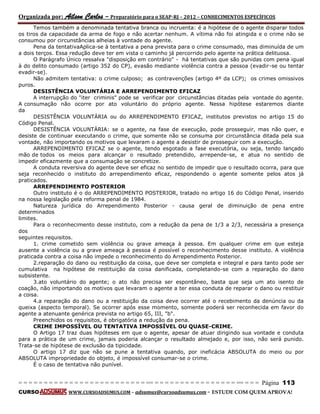 Organizada por: Ailson Carlos – Preparatório para o SEAP-RJ – 2012 – CONHECIMENTOS ESPECÍFICOS 
= = = = = = = = = = = = = = = = = = = = = = = = = == = = = = = = = = = = = = = = = = == = = = Página 113 
CURSO WWW.CURSOADSUMUS.COM – adsumus@cursoadsumus.com - ESTUDE COM QUEM APROVA! 
Temos também a denominada tentativa branca ou incruenta: é a hipótese de o agente disparar todos 
os tiros da capacidade da arma de fogo e não acertar nenhum. A vítima não foi atingida e o crime não se 
consumou por circunstâncias alheias à vontade do agente. 
Pena da tentativaAplica-se à tentativa a pena prevista para o crime consumado, mas diminuída de um 
a dois terços. Essa redução deve ter em vista o caminho já percorrido pelo agente na prática delituosa. 
O Parágrafo Único ressalva "disposição em contrário" - há tentativas que são punidas com pena igual 
à do delito consumado (artigo 352 do CP), evasão mediante violência contra a pessoa (evadir-se ou tentar 
evadir-se). 
Não admitem tentativa: o crime culposo; as contravenções (artigo 4º da LCP); os crimes omissivos 
puros. 
DESISTÊNCIA VOLUNTÁRIA E ARREPENDIMENTO EFICAZ 
A interrupção do "iter criminis" pode se verificar por circunstâncias ditadas pela vontade do agente. 
A consumação não ocorre por ato voluntário do próprio agente. Nessa hipótese estaremos diante 
da 
DESISTÊNCIA VOLUNTÁRIA ou do ARREPENDIMENTO EFICAZ, institutos previstos no artigo 15 do 
Código Penal. 
DESISTÊNCIA VOLUNTÁRIA: se o agente, na fase de execução, pode prosseguir, mas não quer, e 
desiste de continuar executando o crime, que somente não se consuma por circunstância ditada pela sua 
vontade, não importando os motivos que levaram o agente a desistir de prosseguir com a execução. 
ARREPENDIMENTO EFICAZ se o agente, tendo esgotado a fase executória, ou seja, tendo lançado 
mão de todos os meios para alcançar o resultado pretendido, arrepende-se, e atua no sentido de 
impedir eficazmente que a consumação se concretize. 
A conduta reversiva do agente deve ser eficaz no sentido de impedir que o resultado ocorra, para que 
seja reconhecido o instituto do arrependimento eficaz, respondendo o agente somente pelos atos já 
praticados. 
ARREPENDIMENTO POSTERIOR 
Outro instituto é o do ARREPENDIMENTO POSTERIOR, tratado no artigo 16 do Código Penal, inserido 
na nossa legislação pela reforma penal de 1984. 
Natureza jurídica do Arrependimento Posterior - causa geral de diminuição de pena entre 
determinados 
limites. 
Para o reconhecimento desse instituto, com a redução da pena de 1/3 a 2/3, necessária a presença 
dos 
seguintes requisitos. 
1. crime cometido sem violência ou grave ameaça à pessoa. Em qualquer crime em que esteja 
ausente a violência ou a grave ameaça à pessoa é possível o reconhecimento desse instituto. A violência 
praticada contra a coisa não impede o reconhecimento do Arrependimento Posterior. 
2.reparação do dano ou restituição da coisa, que deve ser completa e integral e para tanto pode ser 
cumulativa na hipótese de restituição da coisa danificada, completando-se com a reparação do dano 
subsistente. 
3.ato voluntário do agente; o ato não precisa ser espontâneo, basta que seja um ato isento de 
coação, não importando os motivos que levaram o agente a ter essa conduta de reparar o dano ou restituir 
a coisa. 
4.a reparação do dano ou a restituição da coisa deve ocorrer até o recebimento da denúncia ou da 
queixa (aspecto temporal). Se ocorrer após esse momento, somente poderá ser reconhecida em favor do 
agente a atenuante genérica prevista no artigo 65, III, "b". 
Preenchidos os requisitos, é obrigatória a redução da pena. 
CRIME IMPOSSÍVEL OU TENTATIVA IMPOSSÍVEL OU QUASE-CRIME. 
O Artigo 17 traz duas hipóteses em que o agente, apesar de atuar dirigindo sua vontade e conduta 
para a prática de um crime, jamais poderia alcançar o resultado almejado e, por isso, não será punido. 
Trata-se de hipótese de exclusão da tipicidade. 
O artigo 17 diz que não se pune a tentativa quando, por ineficácia ABSOLUTA do meio ou por 
ABSOLUTA impropriedade do objeto, é impossível consumar-se o crime. 
É o caso de tentativa não punível. 
 