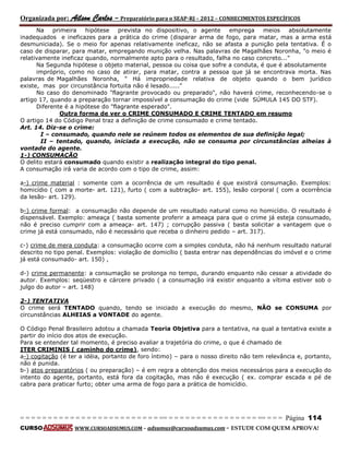 Organizada por: Ailson Carlos – Preparatório para o SEAP-RJ – 2012 – CONHECIMENTOS ESPECÍFICOS 
= = = = = = = = = = = = = = = = = = = = = = = = = == = = = = = = = = = = = = = = = = == = = = Página 114 
CURSO WWW.CURSOADSUMUS.COM – adsumus@cursoadsumus.com - ESTUDE COM QUEM APROVA! 
Na primeira hipótese prevista no dispositivo, o agente emprega meios absolutamente 
inadequados e ineficazes para a prática do crime (disparar arma de fogo, para matar, mas a arma está 
desmuniciada). Se o meio for apenas relativamente ineficaz, não se afasta a punição pela tentativa. É o 
caso de disparar, para matar, empregando munição velha. Nas palavras de Magalhães Noronha, "o meio é 
relativamente ineficaz quando, normalmente apto para o resultado, falha no caso concreto..." 
Na Segunda hipótese o objeto material, pessoa ou coisa que sofre a conduta, é que é absolutamente 
impróprio, como no caso de atirar, para matar, contra a pessoa que já se encontrava morta. Nas 
palavras de Magalhães Noronha, " Há impropriedade relativa de objeto quando o bem jurídico 
existe, mas por circunstância fortuita não é lesado....." 
No caso do denominado "flagrante provocado ou preparado", não haverá crime, reconhecendo-se o 
artigo 17, quando a preparação tornar impossível a consumação do crime (vide SÚMULA 145 DO STF). 
Diferente é a hipótese do "flagrante esperado". 
Outra forma de ver o CRIME CONSUMADO E CRIME TENTADO em resumo 
O artigo 14 do Código Penal traz a definição de crime consumado e crime tentado. 
Art. 14. Diz-se o crime: 
I – consumado, quando nele se reúnem todos os elementos de sua definição legal; 
II – tentado, quando, iniciada a execução, não se consuma por circunstâncias alheias à 
vontade do agente. 
1-) CONSUMAÇÃO 
O delito estará consumado quando existir a realização integral do tipo penal. 
A consumação irá varia de acordo com o tipo de crime, assim: 
a-) crime material : somente com a ocorrência de um resultado é que existirá consumação. Exemplos: 
homicídio ( com a morte- art. 121), furto ( com a subtração- art. 155), lesão corporal ( com a ocorrência 
da lesão- art. 129). 
b-) crime formal: a consumação não depende de um resultado natural como no homicídio. O resultado é 
dispensável. Exemplo: ameaça ( basta somente proferir a ameaça para que o crime já esteja consumado, 
não é preciso cumprir com a ameaça- art. 147) ; corrupção passiva ( basta solicitar a vantagem que o 
crime já está consumado, não é necessário que receba o dinheiro pedido – art. 317). 
c-) crime de mera conduta: a consumação ocorre com a simples conduta, não há nenhum resultado natural 
descrito no tipo penal. Exemplos: violação de domicílio ( basta entrar nas dependências do imóvel e o crime 
já está consumado- art. 150) , 
d-) crime permanente: a consumação se prolonga no tempo, durando enquanto não cessar a atividade do 
autor. Exemplos: seqüestro e cárcere privado ( a consumação irá existir enquanto a vítima estiver sob o 
julgo do autor – art. 148) 
2-) TENTATIVA 
O crime será TENTADO quando, tendo se iniciado a execução do mesmo, NÃO se CONSUMA por 
circunstâncias ALHEIAS a VONTADE do agente. 
O Código Penal Brasileiro adotou a chamada Teoria Objetiva para a tentativa, na qual a tentativa existe a 
partir do início dos atos de execução. 
Para se entender tal momento, é preciso avaliar a trajetória do crime, o que é chamado de 
ITER CRIMINIS ( caminho do crime), sendo: 
a-) cogitação (é ter a idéia, portanto de foro íntimo) – para o nosso direito não tem relevância e, portanto, 
não é punida. 
b-) atos preparatórios ( ou preparação) – é em regra a obtenção dos meios necessários para a execução do 
intento do agente, portanto, está fora da cogitação, mas não é execução ( ex. comprar escada e pé de 
cabra para praticar furto; obter uma arma de fogo para a prática de homicídio. 
 
