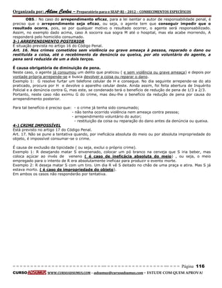 Organizada por: Ailson Carlos – Preparatório para o SEAP-RJ – 2012 – CONHECIMENTOS ESPECÍFICOS 
= = = = = = = = = = = = = = = = = = = = = = = = = == = = = = = = = = = = = = = = = = == = = = Página 116 
CURSO WWW.CURSOADSUMUS.COM – adsumus@cursoadsumus.com - ESTUDE COM QUEM APROVA! 
OBS.: No caso do arrependimento eficaz, para a lei isentar o autor de responsabilidade penal, é 
preciso que o arrependimento seja eficaz, ou seja, o agente tem que conseguir impedir que o 
resultado ocorra, pois, se por qualquer motivo o resultado ocorrer, o agente será responsabilizado. 
Assim, no exemplo dado acima, caso A socorra sua sogra M até o hospital, mas ela acabe morrendo, A 
responderá pelo homicídio consumado. 
3-) ARREPENDIMENTO POSTERIOR 
É situação prevista no artigo 16 do Código Penal. 
Art. 16. Nos crimes cometidos sem violência ou grave ameaça à pessoa, reparado o dano ou 
restituída a coisa, até o recebimento da denúncia ou queixa, por ato voluntário do agente, a 
pena será reduzida de um a dois terços. 
É causa obrigatória de diminuição de pena. 
Neste caso, o agente já consumou um delito que praticou ( e sem violência ou grave ameaça) e depois por 
vontade própria arrepende-se e busca devolver a coisa ou reparar o dano. 
Exemplo 1: G resolve furtar um telefone celular de H e consegue. No dia seguinte arrepende-se do ato 
praticado, procura por H e devolve o aparelho celular deste. Ainda assim, foi feita abertura de Inquérito 
Policial e a denúncia contra G, mas este, se condenado terá o benefício de redução de pena de 1/3 a 2/3. 
Portanto, neste caso não eximiu G do crime, mas deu-lhe o benefício da redução de pena por causa do 
arrependimento posterior. 
Para tal benefício é preciso que: - o crime já tenha sido consumado; 
- não tenha ocorrido violência nem ameaça contra pessoa; 
- arrependimento voluntário do autor; 
- restituição da coisa ou reparação do dano antes da denúncia ou queixa. 
4-) CRIME IMPOSSÍVEL 
Está previsto no artigo 17 do Código Penal. 
Art. 17. Não se pune a tentativa quando, por ineficácia absoluta do meio ou por absoluta impropriedade do 
objeto, é impossível consumar-se o crime. 
É causa de exclusão da tipicidade ( ou seja, exclui o próprio crime). 
Exemplo 1: R desejando matar S envenenado, colocar um pó branco na cerveja que S iria beber, mas 
coloca açúcar ao invés de veneno ( é caso de ineficácia absoluta do meio) , ou seja, o meio 
empregado para o intento de R era absolutamente ineficaz para produzir o evento morte. 
Exemplo 2: R deseja matar S com um tiro. Um dia R vê S deitado no chão de uma praça e atira. Mas S já 
estava morto. ( é caso de impropriedade do objeto). 
Em ambos os casos não responderão por tentativa. 
 