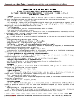 Organizada por: Ailson Carlos – Preparatório para o SEAP-RJ – 2012 – CONHECIMENTOS ESPECÍFICOS 
= = = = = = = = = = = = = = = = = = = = = = = = = == = = = = = = = = = = = = = = = = == = = = Página 117 
CURSO WWW.CURSOADSUMUS.COM – adsumus@cursoadsumus.com - ESTUDE COM QUEM APROVA! 
CÓDIGO PENAL BRASILEIRO 
TÍTULO XI-DOS CRIMES CONTRA A ADMINISTRAÇÃO PÚBLICA 
CAPÍTULO I-DOS CRIMES PRATICADOS POR FUNCIONÁRIO PÚBLICO CONTRA A 
ADMINISTRAÇÃO EM GERAL 
Peculato 
Art. 312 - Apropriar-se o funcionário público de dinheiro, valor ou qualquer outro bem móvel, público ou 
particular, de que tem a posse em razão do cargo, ou desviá-lo, em proveito próprio ou alheio: 
Pena - reclusão, de dois a doze anos, e multa. 
§ 1º - Aplica-se a mesma pena, se o funcionário público, embora não tendo a posse do dinheiro, valor 
ou bem, o subtrai, ou concorre para que seja subtraído, em proveito próprio ou alheio, valendo-se de 
facilidade que lhe proporciona a qualidade de funcionário. 
Peculato culposo 
§ 2º - Se o funcionário concorre culposamente para o crime de outrem: 
Pena - detenção, de três meses a um ano. 
§ 3º - No caso do parágrafo anterior, a reparação do dano, se precede à sentença irrecorrível, extingue 
a punibilidade; se lhe é posterior, reduz de metade a pena imposta. 
Peculato mediante erro de outrem 
Art. 313 - Apropriar-se de dinheiro ou qualquer utilidade que, no exercício do cargo, recebeu por erro de 
outrem: 
Pena - reclusão, de um a quatro anos, e multa. 
Inserção de dados falsos em sistema de informações 
Pena - reclusão, de 2 (dois) a 12 (doze) anos, e multa. 
Modificação ou alteração não autorizada de sistema de informações 
Art. 313-B. Modificar ou alterar, o funcionário, sistema de informações ou programa de informática sem 
autorização ou solicitação de autoridade competente: 
Pena - detenção, de 3 (três) meses a 2 (dois) anos, e multa. 
Parágrafo único. As penas são aumentadas de um terço até a metade se da modificação ou alteração 
resulta dano para a Administração Pública ou para o administrado. 
Extravio, sonegação ou inutilização de livro ou documento 
Art. 314 - Extraviar livro oficial ou qualquer documento, de que tem a guarda em razão do cargo; 
sonegá-lo ou inutilizá-lo, total ou parcialmente: 
Pena - reclusão, de um a quatro anos, se o fato não constitui crime mais grave. 
Emprego irregular de verbas ou rendas públicas 
Art. 315 - Dar às verbas ou rendas públicas aplicação diversa da estabelecida em lei: 
Pena - detenção, de um a três meses, ou multa. 
Concussão 
Art. 316 - Exigir, para si ou para outrem, direta ou indiretamente, ainda que fora da função ou antes de 
assumi-la, mas em razão dela, vantagem indevida: 
Pena - reclusão, de dois a oito anos, e multa. 
Excesso de exação 
§ 1º - Se o funcionário exige tributo ou contribuição social que sabe ou deveria saber indevido, ou, 
quando devido, emprega na cobrança meio vexatório ou gravoso, que a lei não autoriza: 
Pena - reclusão, de três a oito anos, e multa. 
§ 2º - Se o funcionário desvia, em proveito próprio ou de outrem, o que recebeu indevidamente para 
recolher aos cofres públicos: 
Pena - reclusão, de dois a doze anos, e multa. 
Corrupção passiva 
Art. 317 - Solicitar ou receber, para si ou para outrem, direta ou indiretamente, ainda que fora da 
função ou antes de assumi-la, mas em razão dela, vantagem indevida, ou aceitar promessa de tal 
vantagem: 
Pena - reclusão, de 2 (dois) a 12 (doze) anos, e multa. 
§ 1º - A pena é aumentada de um terço, se, em conseqüência da vantagem ou promessa, o funcionário 
retarda ou deixa de praticar qualquer ato de ofício ou o pratica infringindo dever funcional. 
 