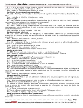 Organizada por: Ailson Carlos – Preparatório para o SEAP-RJ – 2012 – CONHECIMENTOS ESPECÍFICOS 
= = = = = = = = = = = = = = = = = = = = = = = = = == = = = = = = = = = = = = = = = = == = = = Página 118 
CURSO WWW.CURSOADSUMUS.COM – adsumus@cursoadsumus.com - ESTUDE COM QUEM APROVA! 
§ 2º - Se o funcionário pratica, deixa de praticar ou retarda ato de ofício, com infração de dever 
funcional, cedendo a pedido ou influência de outrem: 
Pena - detenção, de três meses a um ano, ou multa. 
Facilitação de contrabando ou descaminho 
Art. 318 - Facilitar, com infração de dever funcional, a prática de contrabando ou descaminho (art. 
334): 
Pena - reclusão, de 3 (três) a 8 (oito) anos, e multa. 
Prevaricação 
Art. 319 - Retardar ou deixar de praticar, indevidamente, ato de ofício, ou praticá-lo contra disposição 
expressa de lei, para satisfazer interesse ou sentimento pessoal: 
Pena - detenção, de três meses a um ano, e multa. 
Art. 319-A. Deixar o Diretor de Penitenciária e/ou agente público, de cumprir seu dever de vedar ao 
preso o acesso a aparelho telefônico, de rádio ou similar, que permita a comunicação com outros presos ou 
com o ambiente externo: 
Pena: detenção, de 3 (três) meses a 1 (um) ano. 
Condescendência criminosa 
Art. 320 - Deixar o funcionário, por indulgência, de responsabilizar subordinado que cometeu infração 
no exercício do cargo ou, quando lhe falte competência, não levar o fato ao conhecimento da autoridade 
competente: 
Pena - detenção, de quinze dias a um mês, ou multa. 
Advocacia administrativa 
Art. 321 - Patrocinar, direta ou indiretamente, interesse privado perante a administração pública, 
valendo-se da qualidade de funcionário: 
Pena - detenção, de um a três meses, ou multa. 
Parágrafo único - Se o interesse é ilegítimo: 
Pena - detenção, de três meses a um ano, além da multa. 
Violência arbitrária 
Art. 322 - Praticar violência, no exercício de função ou a pretexto de exercê-la: 
Pena - detenção, de seis meses a três anos, além da pena correspondente à violência. 
Abandono de função 
Art. 323 - Abandonar cargo público, fora dos casos permitidos em lei: 
Pena - detenção, de quinze dias a um mês, ou multa. 
§ 1º - Se do fato resulta prejuízo público: 
Pena - detenção, de três meses a um ano, e multa. 
§ 2º - Se o fato ocorre em lugar compreendido na faixa de fronteira: 
Pena - detenção, de um a três anos, e multa. 
Exercício funcional ilegalmente antecipado ou prolongado 
Art. 324 - Entrar no exercício de função pública antes de satisfeitas as exigências legais, ou continuar a 
exercê-la, sem autorização, depois de saber oficialmente que foi exonerado, removido, substituído ou 
suspenso: 
Pena - detenção, de quinze dias a um mês, ou multa. 
Violação de sigilo funcional 
Art. 325 - Revelar fato de que tem ciência em razão do cargo e que deva permanecer em segredo, ou 
facilitar-lhe a revelação: 
Pena - detenção, de seis meses a dois anos, ou multa, se o fato não constitui crime mais grave. 
§ 1o Nas mesmas penas deste artigo incorre quem: 
I - permite ou facilita, mediante atribuição, fornecimento e empréstimo de senha ou qualquer outra 
forma, o acesso de pessoas não autorizadas a sistemas de informações ou banco de dados da 
Administração Pública; 
II - se utiliza, indevidamente, do acesso restrito. 
§ 2o Se da ação ou omissão resulta dano à Administração Pública ou a outrem: 
Pena - reclusão, de 2 (dois) a 6 (seis) anos, e multa. 
Violação do sigilo de proposta de concorrência 
Art. 326 - Devassar o sigilo de proposta de concorrência pública, ou proporcionar a terceiro o ensejo de 
devassá-lo: 
 
