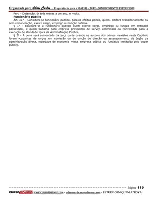 Organizada por: Ailson Carlos – Preparatório para o SEAP-RJ – 2012 – CONHECIMENTOS ESPECÍFICOS 
= = = = = = = = = = = = = = = = = = = = = = = = = == = = = = = = = = = = = = = = = = == = = = Página 119 
CURSO WWW.CURSOADSUMUS.COM – adsumus@cursoadsumus.com - ESTUDE COM QUEM APROVA! 
Pena - Detenção, de três meses a um ano, e multa. 
Funcionário público 
Art. 327 - Considera-se funcionário público, para os efeitos penais, quem, embora transitoriamente ou 
sem remuneração, exerce cargo, emprego ou função pública. 
§ 1º - Equipara-se a funcionário público quem exerce cargo, emprego ou função em entidade 
paraestatal, e quem trabalha para empresa prestadora de serviço contratada ou conveniada para a 
execução de atividade típica da Administração Pública. 
§ 2º - A pena será aumentada da terça parte quando os autores dos crimes previstos neste Capítulo 
forem ocupantes de cargos em comissão ou de função de direção ou assessoramento de órgão da 
administração direta, sociedade de economia mista, empresa pública ou fundação instituída pelo poder 
público. 
 