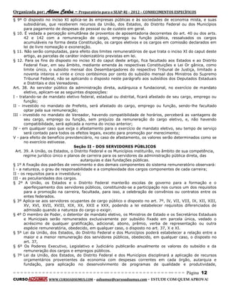 Organizada por: Ailson Carlos – Preparatório para o SEAP-RJ – 2012 – CONHECIMENTOS ESPECÍFICOS 
= = = = = = = = = = = = = = = = = = = = = = = = = == = = = = = = = = = = = = = = = = == = = = Página 12 
CURSO WWW.CURSOADSUMUS.COM – adsumus@cursoadsumus.com - ESTUDE COM QUEM APROVA! 
§ 9º O disposto no inciso XI aplica-se às empresas públicas e às sociedades de economia mista, e suas 
subsidiárias, que receberem recursos da União, dos Estados, do Distrito Federal ou dos Municípios 
para pagamento de despesas de pessoal ou de custeio em geral. 
§ 10. É vedada a percepção simultânea de proventos de aposentadoria decorrentes do art. 40 ou dos arts. 
42 e 142 com a remuneração de cargo, emprego ou função pública, ressalvados os cargos 
acumuláveis na forma desta Constituição, os cargos eletivos e os cargos em comissão declarados em 
lei de livre nomeação e exoneração. 
§ 11. Não serão computadas, para efeito dos limites remuneratórios de que trata o inciso XI do caput deste 
artigo, as parcelas de caráter indenizatório previstas em lei. 
§ 12. Para os fins do disposto no inciso XI do caput deste artigo, fica facultado aos Estados e ao Distrito 
Federal fixar, em seu âmbito, mediante emenda às respectivas Constituições e Lei Or gânica, como 
limite único, o subsídio mensal dos Desembargadores do respectivo Tribunal de Justiça, limitado a 
noventa inteiros e vinte e cinco centésimos por cento do subsídio mensal dos Ministros do Supremo 
Tribunal Federal, não se aplicando o disposto neste parágrafo aos subsídios dos Deputados Estaduais 
e Distritais e dos Vereadores. 
Art. 38. Ao servidor público da administração direta, autárquica e fundacional, no exercício de mandato 
eletivo, aplicam-se as seguintes disposições: 
I - tratando-se de mandato eletivo federal, estadual ou distrital, ficará afastado de seu cargo, emprego ou 
função; 
II - investido no mandato de Prefeito, será afastado do cargo, emprego ou função, sendo-lhe facultado 
optar pela sua remuneração; 
III - investido no mandato de Vereador, havendo compatibilidade de horários, perceberá as vantagens de 
seu cargo, emprego ou função, sem prejuízo da remuneração do cargo eletivo, e, não havendo 
compatibilidade, será aplicada a norma do inciso anterior; 
IV - em qualquer caso que exija o afastamento para o exercício de mandato eletivo, seu tempo de serviço 
será contado para todos os efeitos legais, exceto para promoção por merecimento; 
V - para efeito de benefício previdenciário, no caso de afastamento, os valores serão determinados como se 
no exercício estivesse. 
Seção II - DOS SERVIDORES PÚBLICOS 
Art. 39. A União, os Estados, o Distrito Federal e os Municípios instituirão, no âmbito de sua competência, 
regime jurídico único e planos de carreira para os servidores da administração pública direta, das 
autarquias e das fundações públicas. 
§ 1º A fixação dos padrões de vencimento e dos demais componentes do sistema remuneratório observará: 
I - a natureza, o grau de responsabilidade e a complexidade dos cargos componentes de cada carreira; 
II - os requisitos para a investidura; 
III - as peculiaridades dos cargos. 
§ 2º A União, os Estados e o Distrito Federal manterão escolas de governo para a formação e o 
aperfeiçoamento dos servidores públicos, constituindo-se a participação nos cursos um dos requisitos 
para a promoção na carreira, facultada, para isso, a celebração de convênios ou contratos entre os 
entes federados. 
§ 3º Aplica-se aos servidores ocupantes de cargo público o disposto no art. 7º, IV, VII, VIII, IX, XII, XIII, 
XV, XVI, XVII, XVIII, XIX, XX, XXII e XXX, podendo a lei estabelecer requisitos diferenciados de 
admissão quando a natureza do cargo o exigir. 
§ 4º O membro de Poder, o detentor de mandato eletivo, os Ministros de Estado e os Secretários Estaduais 
e Municipais serão remunerados exclusivamente por subsídio fixado em parcela única, vedado o 
acréscimo de qualquer gratificação, adicional, abono, prêmio, verba de representação ou outra 
espécie remuneratória, obedecido, em qualquer caso, o disposto no art. 37, X e XI. 
§ 5º Lei da União, dos Estados, do Distrito Federal e dos Municípios poderá estabelecer a relação entre a 
maior e a menor remuneração dos servidores públicos, obedecido, em qualquer caso, o disposto no 
art. 37, 
§ 6º Os Poderes Executivo, Legislativo e Judiciário publicarão anualmente os valores do subsídio e da 
remuneração dos cargos e empregos públicos. 
§ 7º Lei da União, dos Estados, do Distrito Federal e dos Municípios disciplinará a aplicação de recursos 
orçamentários provenientes da economia com despesas correntes em cada órgão, autarquia e 
fundação, para aplicação no desenvolvimento de programas de qualidade e produtividade, 
 
