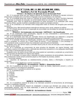 Organizada por: Ailson Carlos – Preparatório para o SEAP-RJ – 2012 – CONHECIMENTOS ESPECÍFICOS 
= = = = = = = = = = = = = = = = = = = = = = = = = == = = = = = = = = = = = = = = = = == = = = Página 120 
CURSO WWW.CURSOADSUMUS.COM – adsumus@cursoadsumus.com - ESTUDE COM QUEM APROVA! 
LEI Nº 7.210, DE 11 DE JULHO DE 1984. 
Institui a Lei de Execução Penal. 
TÍTULO I - Do Objeto e da Aplicação da Lei de Execução Penal 
Art. 1º A execução penal tem por objetivo efetivar as disposições de sentença ou decisão criminal e 
proporcionar condições para a harmônica integração social do condenado e do internado. 
Art. 2º A jurisdição penal dos Juízes ou Tribunais da Justiça ordinária, em todo o Território Nacional, 
será exercida, no processo de execução, na conformidade desta Lei e do Código de Processo Penal. 
Parágrafo único. Esta Lei aplicar-se-á igualmente ao preso provisório e ao condenado pela Justiça 
Eleitoral ou Militar, quando recolhido a estabelecimento sujeito à jurisdição ordinária. 
Art. 3º Ao condenado e ao internado serão assegurados todos os direitos não atingidos pela sentença 
ou pela lei. 
Parágrafo único. Não haverá qualquer distinção de natureza racial, social, religiosa ou política. 
Art. 4º O Estado deverá recorrer à cooperação da comunidade nas atividades de execução da pena e da 
medida de segurança. 
TÍTULO II - Do Condenado e do Internado - CAPÍTULO I - Da Classificação 
Art. 5º Os condenados serão classificados, segundo os seus antecedentes e personalidade, para 
orientar a individualização da execução penal. 
Art. 6o A classificação será feita por Comissão Técnica de Classificação que elaborará o programa 
individualizador da pena privativa de liberdade adequada ao condenado ou preso provisório. 
Art. 7º A Comissão Técnica de Classificação, existente em cada estabelecimento, será presidida pelo 
diretor e composta, no mínimo, por 2 (dois) chefes de serviço, 1 (um) psiquiatra, 1 (um) psicólogo e 1 
(um) assistente social, quando se tratar de condenado à pena privativa de liberdade. 
Parágrafo único. Nos demais casos a Comissão atuará junto ao Juízo da Execução e será integrada por 
fiscais do serviço social. 
Art. 8º O condenado ao cumprimento de pena privativa de liberdade, em regime fechado, será 
submetido a exame criminológico para a obtenção dos elementos necessários a uma adequada classificação 
e com vistas à individualização da execução. 
Parágrafo único. Ao exame de que trata este artigo poderá ser submetido o condenado ao cumprimento 
da pena privativa de liberdade em regime semi-aberto. 
Art. 9º A Comissão, no exame para a obtenção de dados reveladores da personalidade, observando a 
ética profissional e tendo sempre presentes peças ou informações do processo, poderá: 
I - entrevistar pessoas; 
II - requisitar, de repartições ou estabelecimentos privados, dados e informações a respeito do 
condenado; 
III - realizar outras diligências e exames necessários. 
CAPÍTULO II - Da Assistência - SEÇÃO I - Disposições Gerais 
Art. 10. A assistência ao preso e ao internado é dever do Estado, objetivando prevenir o crime e 
orientar o retorno à convivência em sociedade. 
Parágrafo único. A assistência estende-se ao egresso. 
Art. 11. A assistência será: 
I - material; 
II - à saúde; 
III -jurídica; 
IV - educacional; 
V - social; 
VI - religiosa. 
SEÇÃO II - Da Assistência Material 
Art. 12. A assistência material ao preso e ao internado consistirá no fornecimento de alimentação, 
vestuário e instalações higiênicas. 
Art. 13. O estabelecimento disporá de instalações e serviços que atendam aos presos nas suas 
necessidades pessoais, além de locais destinados à venda de produtos e objetos permitidos e não 
fornecidos pela Administração. 
SEÇÃO III - Da Assistência à Saúde 
 