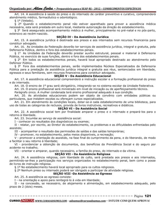 Organizada por: Ailson Carlos – Preparatório para o SEAP-RJ – 2012 – CONHECIMENTOS ESPECÍFICOS 
= = = = = = = = = = = = = = = = = = = = = = = = = == = = = = = = = = = = = = = = = = == = = = Página 121 
CURSO WWW.CURSOADSUMUS.COM – adsumus@cursoadsumus.com - ESTUDE COM QUEM APROVA! 
Art. 14. A assistência à saúde do preso e do internado de caráter preventivo e curativo, compreenderá 
atendimento médico, farmacêutico e odontológico. 
§ 1º (Vetado). 
§ 2º Quando o estabelecimento penal não estiver aparelhado para prover a assistência médica 
necessária, esta será prestada em outro local, mediante autorização da direção do estabelecimento. 
§ 3o Será assegurado acompanhamento médico à mulher, principalmente no pré-natal e no pós-parto, 
extensivo ao recém-nascido. 
SEÇÃO IV - Da Assistência Jurídica 
Art. 15. A assistência jurídica é destinada aos presos e aos internados sem recursos financeiros para 
constituir advogado. 
Art. 16. As Unidades da Federação deverão ter serviços de assistência jurídica, integral e gratuita, pela 
Defensoria Pública, dentro e fora dos estabelecimentos penais. 
§ 1o As Unidades da Federação deverão prestar auxílio estrutural, pessoal e material à Defensoria 
Pública, no exercício de suas funções, dentro e fora dos estabelecimentos penais. 
§ 2o Em todos os estabelecimentos penais, haverá local apropriado destinado ao atendimento pelo 
Defensor Público. 
§ 3o Fora dos estabelecimentos penais, serão implementados Núcleos Especializados da Defensoria 
Pública para a prestação de assistência jurídica integral e gratuita aos réus, sentenciados em liberdade, 
egressos e seus familiares, sem recursos financeiros para constituir advogado. 
SEÇÃO V - Da Assistência Educacional 
Art. 17. A assistência educacional compreenderá a instrução escolar e a formação profissional do preso 
e do internado. 
Art. 18. O ensino de 1º grau será obrigatório, integrando-se no sistema escolar da Unidade Federativa. 
Art. 19. O ensino profissional será ministrado em nível de iniciação ou de aperfeiçoamento técnico. 
Parágrafo único. A mulher condenada terá ensino profissional adequado à sua condição. 
Art. 20. As atividades educacionais podem ser objeto de convênio com entidades públicas ou 
particulares, que instalem escolas ou ofereçam cursos especializados. 
Art. 21. Em atendimento às condições locais, dotar-se-á cada estabelecimento de uma biblioteca, para 
uso de todas as categorias de reclusos, provida de livros instrutivos, recreativos e didáticos. 
SEÇÃO VI - Da Assistência Social 
Art. 22. A assistência social tem por finalidade amparar o preso e o internado e prepará-los para o 
retorno à liberdade. 
Art. 23. Incumbe ao serviço de assistência social: 
I - conhecer os resultados dos diagnósticos ou exames; 
II - relatar, por escrito, ao Diretor do estabelecimento, os problemas e as dificuldades enfrentadas pelo 
assistido; 
III - acompanhar o resultado das permissões de saídas e das saídas temporárias; 
IV - promover, no estabelecimento, pelos meios disponíveis, a recreação; 
V - promover a orientação do assistido, na fase final do cumprimento da pena, e do liberando, de modo 
a facilitar o seu retorno à liberdade; 
VI - providenciar a obtenção de documentos, dos benefícios da Previdência Social e do seguro por 
acidente no trabalho; 
VII - orientar e amparar, quando necessário, a família do preso, do internado e da vítima. 
SEÇÃO VII - Da Assistência Religiosa 
Art. 24. A assistência religiosa, com liberdade de culto, será prestada aos presos e aos internados, 
permitindo-se-lhes a participação nos serviços organizados no estabelecimento penal, bem como a posse 
de livros de instrução religiosa. 
§ 1º No estabelecimento haverá local apropriado para os cultos religiosos. 
§ 2º Nenhum preso ou internado poderá ser obrigado a participar de atividade religiosa. 
SEÇÃO VIII -Da Assistência ao Egresso 
Art. 25. A assistência ao egresso consiste: 
I - na orientação e apoio para reintegrá-lo à vida em liberdade; 
II - na concessão, se necessário, de alojamento e alimentação, em estabelecimento adequado, pelo 
prazo de 2 (dois) meses. 
 
