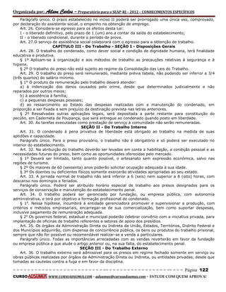 Organizada por: Ailson Carlos – Preparatório para o SEAP-RJ – 2012 – CONHECIMENTOS ESPECÍFICOS 
= = = = = = = = = = = = = = = = = = = = = = = = = == = = = = = = = = = = = = = = = = == = = = Página 122 
CURSO WWW.CURSOADSUMUS.COM – adsumus@cursoadsumus.com - ESTUDE COM QUEM APROVA! 
Parágrafo único. O prazo estabelecido no inciso II poderá ser prorrogado uma única vez, comprovado, 
por declaração do assistente social, o empenho na obtenção de emprego. 
Art. 26. Considera-se egresso para os efeitos desta Lei: 
I - o liberado definitivo, pelo prazo de 1 (um) ano a contar da saída do estabelecimento; 
II - o liberado condicional, durante o período de prova. 
Art. 27.O serviço de assistência social colaborará com o egresso para a obtenção de trabalho. 
CAPÍTULO III - Do Trabalho - SEÇÃO I - Disposições Gerais 
Art. 28. O trabalho do condenado, como dever social e condição de dignidade humana, terá finalidade 
educativa e produtiva. 
§ 1º Aplicam-se à organização e aos métodos de trabalho as precauções relativas à segurança e à 
higiene. 
§ 2º O trabalho do preso não está sujeito ao regime da Consolidação das Leis do Trabalho. 
Art. 29. O trabalho do preso será remunerado, mediante prévia tabela, não podendo ser inferior a 3/4 
(três quartos) do salário mínimo. 
§ 1° O produto da remuneração pelo trabalho deverá atender: 
a) à indenização dos danos causados pelo crime, desde que determinados judicialmente e não 
reparados por outros meios; 
b) à assistência à família; 
c) a pequenas despesas pessoais; 
d) ao ressarcimento ao Estado das despesas realizadas com a manutenção do condenado, em 
proporção a ser fixada e sem prejuízo da destinação prevista nas letras anteriores. 
§ 2º Ressalvadas outras aplicações legais, será depositada a parte restante para constituição do 
pecúlio, em Caderneta de Poupança, que será entregue ao condenado quando posto em liberdade. 
Art. 30. As tarefas executadas como prestação de serviço à comunidade não serão remuneradas. 
SEÇÃO II - Do Trabalho Interno 
Art. 31. O condenado à pena privativa de liberdade está obrigado ao trabalho na medida de suas 
aptidões e capacidade. 
Parágrafo único. Para o preso provisório, o trabalho não é obrigatório e só poderá ser executado no 
interior do estabelecimento. 
Art. 32. Na atribuição do trabalho deverão ser levadas em conta a habilitação, a condição pessoal e as 
necessidades futuras do preso, bem como as oportunidades oferecidas pelo mercado. 
§ 1º Deverá ser limitado, tanto quanto possível, o artesanato sem expressão econômica, salvo nas 
regiões de turismo. 
§ 2º Os maiores de 60 (sessenta) anos poderão solicitar ocupação adequada à sua idade. 
§ 3º Os doentes ou deficientes físicos somente exercerão atividades apropriadas ao seu estado. 
Art. 33. A jornada normal de trabalho não será inferior a 6 (seis) nem superior a 8 (oito) horas, com 
descanso nos domingos e feriados. 
Parágrafo único. Poderá ser atribuído horário especial de trabalho aos presos designados para os 
serviços de conservação e manutenção do estabelecimento penal. 
Art. 34. O trabalho poderá ser gerenciado por fundação, ou empresa pública, com autonomia 
administrativa, e terá por objetivo a formação profissional do condenado. 
§ 1o. Nessa hipótese, incumbirá à entidade gerenciadora promover e supervisionar a produção, com 
critérios e métodos empresariais, encarregar-se de sua comercialização, bem como suportar despesas, 
inclusive pagamento de remuneração adequada. 
§ 2o Os governos federal, estadual e municipal poderão celebrar convênio com a iniciativa privada, para 
implantação de oficinas de trabalho referentes a setores de apoio dos presídios. 
Art. 35. Os órgãos da Administração Direta ou Indireta da União, Estados, Territórios, Distrito Federal e 
dos Municípios adquirirão, com dispensa de concorrência pública, os bens ou produtos do trabalho prisional, 
sempre que não for possível ou recomendável realizar-se a venda a particulares. 
Parágrafo único. Todas as importâncias arrecadadas com as vendas reverterão em favor da fundação 
ou empresa pública a que alude o artigo anterior ou, na sua falta, do estabelecimento penal. 
SEÇÃO III - Do Trabalho Externo 
Art. 36. O trabalho externo será admissível para os presos em regime fechado somente em serviço ou 
obras públicas realizadas por órgãos da Administração Direta ou Indireta, ou entidades privadas, desde que 
tomadas as cautelas contra a fuga e em favor da disciplina. 
 
