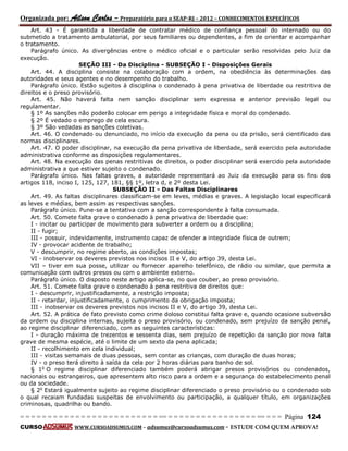 Organizada por: Ailson Carlos – Preparatório para o SEAP-RJ – 2012 – CONHECIMENTOS ESPECÍFICOS 
= = = = = = = = = = = = = = = = = = = = = = = = = == = = = = = = = = = = = = = = = = == = = = Página 124 
CURSO WWW.CURSOADSUMUS.COM – adsumus@cursoadsumus.com - ESTUDE COM QUEM APROVA! 
Art. 43 - É garantida a liberdade de contratar médico de confiança pessoal do internado ou do 
submetido a tratamento ambulatorial, por seus familiares ou dependentes, a fim de orientar e acompanhar 
o tratamento. 
Parágrafo único. As divergências entre o médico oficial e o particular serão resolvidas pelo Juiz da 
execução. 
SEÇÃO III - Da Disciplina - SUBSEÇÃO I - Disposições Gerais 
Art. 44. A disciplina consiste na colaboração com a ordem, na obediência às determinações das 
autoridades e seus agentes e no desempenho do trabalho. 
Parágrafo único. Estão sujeitos à disciplina o condenado à pena privativa de liberdade ou restritiva de 
direitos e o preso provisório. 
Art. 45. Não haverá falta nem sanção disciplinar sem expressa e anterior previsão legal ou 
regulamentar. 
§ 1º As sanções não poderão colocar em perigo a integridade física e moral do condenado. 
§ 2º É vedado o emprego de cela escura. 
§ 3º São vedadas as sanções coletivas. 
Art. 46. O condenado ou denunciado, no início da execução da pena ou da prisão, será cientificado das 
normas disciplinares. 
Art. 47. O poder disciplinar, na execução da pena privativa de liberdade, será exercido pela autoridade 
administrativa conforme as disposições regulamentares. 
Art. 48. Na execução das penas restritivas de direitos, o poder disciplinar será exercido pela autoridade 
administrativa a que estiver sujeito o condenado. 
Parágrafo único. Nas faltas graves, a autoridade representará ao Juiz da execução para os fins dos 
artigos 118, inciso I, 125, 127, 181, §§ 1º, letra d, e 2º desta Lei. 
SUBSEÇÃO II - Das Faltas Disciplinares 
Art. 49. As faltas disciplinares classificam-se em leves, médias e graves. A legislação local especificará 
as leves e médias, bem assim as respectivas sanções. 
Parágrafo único. Pune-se a tentativa com a sanção correspondente à falta consumada. 
Art. 50. Comete falta grave o condenado à pena privativa de liberdade que: 
I - incitar ou participar de movimento para subverter a ordem ou a disciplina; 
II - fugir; 
III - possuir, indevidamente, instrumento capaz de ofender a integridade física de outrem; 
IV - provocar acidente de trabalho; 
V - descumprir, no regime aberto, as condições impostas; 
VI - inobservar os deveres previstos nos incisos II e V, do artigo 39, desta Lei. 
VII – tiver em sua posse, utilizar ou fornecer aparelho telefônico, de rádio ou similar, que permita a 
comunicação com outros presos ou com o ambiente externo. 
Parágrafo único. O disposto neste artigo aplica-se, no que couber, ao preso provisório. 
Art. 51. Comete falta grave o condenado à pena restritiva de direitos que: 
I - descumprir, injustificadamente, a restrição imposta; 
II - retardar, injustificadamente, o cumprimento da obrigação imposta; 
III - inobservar os deveres previstos nos incisos II e V, do artigo 39, desta Lei. 
Art. 52. A prática de fato previsto como crime doloso constitui falta grave e, quando ocasione subversão 
da ordem ou disciplina internas, sujeita o preso provisório, ou condenado, sem prejuízo da sanção penal, 
ao regime disciplinar diferenciado, com as seguintes características: 
I - duração máxima de trezentos e sessenta dias, sem prejuízo de repetição da sanção por nova falta 
grave de mesma espécie, até o limite de um sexto da pena aplicada; 
II - recolhimento em cela individual; 
III - visitas semanais de duas pessoas, sem contar as crianças, com duração de duas horas; 
IV - o preso terá direito à saída da cela por 2 horas diárias para banho de sol. 
§ 1o O regime disciplinar diferenciado também poderá abrigar presos provisórios ou condenados, 
nacionais ou estrangeiros, que apresentem alto risco para a ordem e a segurança do estabelecimento penal 
ou da sociedade. 
§ 2o Estará igualmente sujeito ao regime disciplinar diferenciado o preso provisório ou o condenado sob 
o qual recaiam fundadas suspeitas de envolvimento ou participação, a qualquer título, em organizações 
criminosas, quadrilha ou bando. 
 