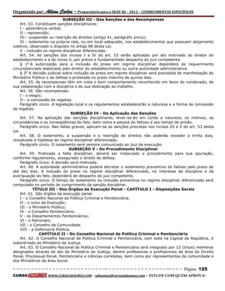 Organizada por: Ailson Carlos – Preparatório para o SEAP-RJ – 2012 – CONHECIMENTOS ESPECÍFICOS 
= = = = = = = = = = = = = = = = = = = = = = = = = == = = = = = = = = = = = = = = = = == = = = Página 125 
CURSO WWW.CURSOADSUMUS.COM – adsumus@cursoadsumus.com - ESTUDE COM QUEM APROVA! 
SUBSEÇÃO III - Das Sanções e das Recompensas 
Art. 53. Constituem sanções disciplinares: 
I - advertência verbal; 
II - repreensão; 
III - suspensão ou restrição de direitos (artigo 41, parágrafo único); 
IV - isolamento na própria cela, ou em local adequado, nos estabelecimentos que possuam alojamento 
coletivo, observado o disposto no artigo 88 desta Lei. 
V - inclusão no regime disciplinar diferenciado. 
Art. 54. As sanções dos incisos I a IV do art. 53 serão aplicadas por ato motivado do diretor do 
estabelecimento e a do inciso V, por prévio e fundamentado despacho do juiz competente. 
§ 1o A autorização para a inclusão do preso em regime disciplinar dependerá de requerimento 
circunstanciado elaborado pelo diretor do estabelecimento ou outra autoridade administrativa. 
§ 2o A decisão judicial sobre inclusão de preso em regime disciplinar será precedida de manifestação do 
Ministério Público e da defesa e prolatada no prazo máximo de quinze dias. 
Art. 55. As recompensas têm em vista o bom comportamento reconhecido em favor do condenado, de 
sua colaboração com a disciplina e de sua dedicação ao trabalho. 
Art. 56. São recompensas: 
I - o elogio; 
II - a concessão de regalias. 
Parágrafo único. A legislação local e os regulamentos estabelecerão a natureza e a forma de concessão 
de regalias. 
SUBSEÇÃO IV - Da Aplicação das Sanções 
Art. 57. Na aplicação das sanções disciplinares, levar-se-ão em conta a natureza, os motivos, as 
circunstâncias e as conseqüências do fato, bem como a pessoa do faltoso e seu tempo de prisão. 
Parágrafo único. Nas faltas graves, aplicam-se as sanções previstas nos incisos III a V do art. 53 desta 
Lei. 
Art. 58. O isolamento, a suspensão e a restrição de direitos não poderão exceder a trinta dias, 
ressalvada a hipótese do regime disciplinar diferenciado. 
Parágrafo único. O isolamento será sempre comunicado ao Juiz da execução. 
SUBSEÇÃO V - Do Procedimento Disciplinar 
Art. 59. Praticada a falta disciplinar, deverá ser instaurado o procedimento para sua apuração, 
conforme regulamento, assegurado o direito de defesa. 
Parágrafo único. A decisão será motivada. 
Art. 60. A autoridade administrativa poderá decretar o isolamento preventivo do faltoso pelo prazo de 
até dez dias. A inclusão do preso no regime disciplinar diferenciado, no interesse da disciplina e da 
averiguação do fato, dependerá de despacho do juiz competente. 
Parágrafo único. O tempo de isolamento ou inclusão preventiva no regime disciplinar diferenciado será 
computado no período de cumprimento da sanção disciplinar. 
TÍTULO III - Dos Órgãos da Execução Penal - CAPÍTULO I - Disposições Gerais 
Art. 61. São órgãos da execução penal: 
I - o Conselho Nacional de Política Criminal e Penitenciária; 
II - o Juízo da Execução; 
III - o Ministério Público; 
IV - o Conselho Penitenciário; 
V - os Departamentos Penitenciários; 
VI - o Patronato; 
VII - o Conselho da Comunidade. 
VIII - a Defensoria Pública. 
CAPÍTULO II - Do Conselho Nacional de Política Criminal e Penitenciária 
Art. 62. O Conselho Nacional de Política Criminal e Penitenciária, com sede na Capital da República, é 
subordinado ao Ministério da Justiça. 
Art. 63. O Conselho Nacional de Política Criminal e Penitenciária será integrado por 13 (treze) membros 
designados através de ato do Ministério da Justiça, dentre professores e profissionais da área do Direito 
Penal, Processual Penal, Penitenciário e ciências correlatas, bem como por representantes da comunidade e 
dos Ministérios da área social. 
 