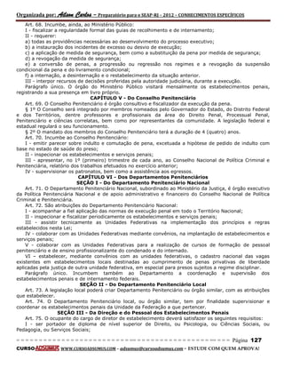 Organizada por: Ailson Carlos – Preparatório para o SEAP-RJ – 2012 – CONHECIMENTOS ESPECÍFICOS 
= = = = = = = = = = = = = = = = = = = = = = = = = == = = = = = = = = = = = = = = = = == = = = Página 127 
CURSO WWW.CURSOADSUMUS.COM – adsumus@cursoadsumus.com - ESTUDE COM QUEM APROVA! 
Art. 68. Incumbe, ainda, ao Ministério Público: 
I - fiscalizar a regularidade formal das guias de recolhimento e de internamento; 
II - requerer: 
a) todas as providências necessárias ao desenvolvimento do processo executivo; 
b) a instauração dos incidentes de excesso ou desvio de execução; 
c) a aplicação de medida de segurança, bem como a substituição da pena por medida de segurança; 
d) a revogação da medida de segurança; 
e) a conversão de penas, a progressão ou regressão nos regimes e a revogação da suspensão 
condicional da pena e do livramento condicional; 
f) a internação, a desinternação e o restabelecimento da situação anterior. 
III - interpor recursos de decisões proferidas pela autoridade judiciária, durante a execução. 
Parágrafo único. O órgão do Ministério Público visitará mensalmente os estabelecimentos penais, 
registrando a sua presença em livro próprio. 
CAPÍTULO V - Do Conselho Penitenciário 
Art. 69. O Conselho Penitenciário é órgão consultivo e fiscalizador da execução da pena. 
§ 1º O Conselho será integrado por membros nomeados pelo Governador do Estado, do Distrito Federal 
e dos Territórios, dentre professores e profissionais da área do Direito Penal, Processual Penal, 
Penitenciário e ciências correlatas, bem como por representantes da comunidade. A legislação federal e 
estadual regulará o seu funcionamento. 
§ 2º O mandato dos membros do Conselho Penitenciário terá a duração de 4 (quatro) anos. 
Art. 70. Incumbe ao Conselho Penitenciário: 
I - emitir parecer sobre indulto e comutação de pena, excetuada a hipótese de pedido de indulto com 
base no estado de saúde do preso; 
II - inspecionar os estabelecimentos e serviços penais; 
III - apresentar, no 1º (primeiro) trimestre de cada ano, ao Conselho Nacional de Política Criminal e 
Penitenciária, relatório dos trabalhos efetuados no exercício anterior; 
IV - supervisionar os patronatos, bem como a assistência aos egressos. 
CAPÍTULO VI - Dos Departamentos Penitenciários 
SEÇÃO I - Do Departamento Penitenciário Nacional 
Art. 71. O Departamento Penitenciário Nacional, subordinado ao Ministério da Justiça, é órgão executivo 
da Política Penitenciária Nacional e de apoio administrativo e financeiro do Conselho Nacional de Política 
Criminal e Penitenciária. 
Art. 72. São atribuições do Departamento Penitenciário Nacional: 
I - acompanhar a fiel aplicação das normas de execução penal em todo o Território Nacional; 
II - inspecionar e fiscalizar periodicamente os estabelecimentos e serviços penais; 
III - assistir tecnicamente as Unidades Federativas na implementação dos princípios e regras 
estabelecidos nesta Lei; 
IV - colaborar com as Unidades Federativas mediante convênios, na implantação de estabelecimentos e 
serviços penais; 
V - colaborar com as Unidades Federativas para a realização de cursos de formação de pessoal 
penitenciário e de ensino profissionalizante do condenado e do internado. 
VI – estabelecer, mediante convênios com as unidades federativas, o cadastro nacional das vagas 
existentes em estabelecimentos locais destinadas ao cumprimento de penas privativas de liberdade 
aplicadas pela justiça de outra unidade federativa, em especial para presos sujeitos a regime disciplinar. 
Parágrafo único. Incumbem também ao Departamento a coordenação e supervisão dos 
estabelecimentos penais e de internamento federais. 
SEÇÃO II - Do Departamento Penitenciário Local 
Art. 73. A legislação local poderá criar Departamento Penitenciário ou órgão similar, com as atribuições 
que estabelecer. 
Art. 74. O Departamento Penitenciário local, ou órgão similar, tem por finalidade supervisionar e 
coordenar os estabelecimentos penais da Unidade da Federação a que pertencer. 
SEÇÃO III - Da Direção e do Pessoal dos Estabelecimentos Penais 
Art. 75. O ocupante do cargo de diretor de estabelecimento deverá satisfazer os seguintes requisitos: 
I - ser portador de diploma de nível superior de Direito, ou Psicologia, ou Ciências Sociais, ou 
Pedagogia, ou Serviços Sociais; 
 