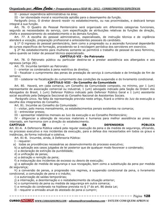 Organizada por: Ailson Carlos – Preparatório para o SEAP-RJ – 2012 – CONHECIMENTOS ESPECÍFICOS 
= = = = = = = = = = = = = = = = = = = = = = = = = == = = = = = = = = = = = = = = = = == = = = Página 128 
CURSO WWW.CURSOADSUMUS.COM – adsumus@cursoadsumus.com - ESTUDE COM QUEM APROVA! 
II - possuir experiência administrativa na área; 
III - ter idoneidade moral e reconhecida aptidão para o desempenho da função. 
Parágrafo único. O diretor deverá residir no estabelecimento, ou nas proximidades, e dedicará tempo 
integral à sua função. 
Art. 76. O Quadro do Pessoal Penitenciário será organizado em diferentes categorias funcionais, 
segundo as necessidades do serviço, com especificação de atribuições relativas às funções de direção, 
chefia e assessoramento do estabelecimento e às demais funções. 
Art. 77. A escolha do pessoal administrativo, especializado, de instrução técnica e de vigilância 
atenderá a vocação, preparação profissional e antecedentes pessoais do candidato. 
§ 1° O ingresso do pessoal penitenciário, bem como a progressão ou a ascensão funcional dependerão 
de cursos específicos de formação, procedendo-se à reciclagem periódica dos servidores em exercício. 
§ 2º No estabelecimento para mulheres somente se permitirá o trabalho de pessoal do sexo feminino, 
salvo quando se tratar de pessoal técnico especializado. 
CAPÍTULO VII - Do Patronato 
Art. 78. O Patronato público ou particular destina-se a prestar assistência aos albergados e aos 
egressos (artigo 26). 
Art. 79. Incumbe também ao Patronato: 
I - orientar os condenados à pena restritiva de direitos; 
II - fiscalizar o cumprimento das penas de prestação de serviço à comunidade e de limitação de fim de 
semana; 
III - colaborar na fiscalização do cumprimento das condições da suspensão e do livramento condicional. 
CAPÍTULO VIII - Do Conselho da Comunidade 
Art. 80. Haverá, em cada comarca, um Conselho da Comunidade composto, no mínimo, por 1 (um) 
representante de associação comercial ou industrial, 1 (um) advogado indicado pela Seção da Ordem dos 
Advogados do Brasil, 1 (um) Defensor Público indicado pelo Defensor Público Geral e 1 (um) assistente 
social escolhido pela Delegacia Seccional do Conselho Nacional de Assistentes Sociais. 
Parágrafo único. Na falta da representação prevista neste artigo, ficará a critério do Juiz da execução a 
escolha dos integrantes do Conselho. 
Art. 81. Incumbe ao Conselho da Comunidade: 
I - visitar, pelo menos mensalmente, os estabelecimentos penais existentes na comarca; 
II - entrevistar presos; 
III - apresentar relatórios mensais ao Juiz da execução e ao Conselho Penitenciário; 
IV - diligenciar a obtenção de recursos materiais e humanos para melhor assistência ao preso ou 
internado, em harmonia com a direção do estabelecimento. 
CAPÍTULO IX - DA DEFENSORIA PÚBLICA 
Art. 81-A. A Defensoria Pública velará pela regular execução da pena e da medida de segurança, oficiando, 
no processo executivo e nos incidentes da execução, para a defesa dos necessitados em todos os graus e 
instâncias, de forma individual e coletiva. 
Art. 81-B. Incumbe, ainda, à Defensoria Pública: 
I - requerer: 
a) todas as providências necessárias ao desenvolvimento do processo executivo; 
b) a aplicação aos casos julgados de lei posterior que de qualquer modo favorecer o condenado; 
c) a declaração de extinção da punibilidade; 
d) a unificação de penas; 
e) a detração e remição da pena; 
f) a instauração dos incidentes de excesso ou desvio de execução; 
g) a aplicação de medida de segurança e sua revogação, bem como a substituição da pena por medida 
de segurança; 
h) a conversão de penas, a progressão nos regimes, a suspensão condicional da pena, o livramento 
condicional, a comutação de pena e o indulto; 
i) a autorização de saídas temporárias; 
j) a internação, a desinternação e o restabelecimento da situação anterior; 
k) o cumprimento de pena ou medida de segurança em outra comarca; 
l) a remoção do condenado na hipótese prevista no § 1o do art. 86 desta Lei; 
II - requerer a emissão anual do atestado de pena a cumprir; 
 