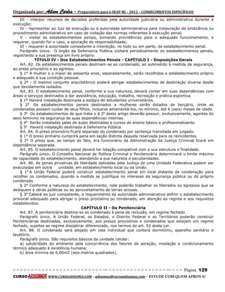 Organizada por: Ailson Carlos – Preparatório para o SEAP-RJ – 2012 – CONHECIMENTOS ESPECÍFICOS 
= = = = = = = = = = = = = = = = = = = = = = = = = == = = = = = = = = = = = = = = = = == = = = Página 129 
CURSO WWW.CURSOADSUMUS.COM – adsumus@cursoadsumus.com - ESTUDE COM QUEM APROVA! 
III - interpor recursos de decisões proferidas pela autoridade judiciária ou administrativa durante a 
execução; 
IV - representar ao Juiz da execução ou à autoridade administrativa para instauração de sindicância ou 
procedimento administrativo em caso de violação das normas referentes à execução penal; 
V - visitar os estabelecimentos penais, tomando providências para o adequado funcionamento, e 
requerer, quando for o caso, a apuração de responsabilidade; 
VI - requerer à autoridade competente a interdição, no todo ou em parte, de estabelecimento penal. 
Parágrafo único. O órgão da Defensoria Pública visitará periodicamente os estabelecimentos penais, 
registrando a sua presença em livro próprio. 
TÍTULO IV - Dos Estabelecimentos Penais - CAPÍTULO I - Disposições Gerais 
Art. 82. Os estabelecimentos penais destinam-se ao condenado, ao submetido à medida de segurança, 
ao preso provisório e ao egresso. 
§ 1° A mulher e o maior de sessenta anos, separadamente, serão recolhidos a estabelecimento próprio 
e adequado à sua condição pessoal. 
§ 2º - O mesmo conjunto arquitetônico poderá abrigar estabelecimentos de destinação diversa desde 
que devidamente isolados. 
Art. 83. O estabelecimento penal, conforme a sua natureza, deverá contar em suas dependências com 
áreas e serviços destinados a dar assistência, educação, trabalho, recreação e prática esportiva. 
§ 1º Haverá instalação destinada a estágio de estudantes universitários. 
§ 2o Os estabelecimentos penais destinados a mulheres serão dotados de berçário, onde as 
condenadas possam cuidar de seus filhos, inclusive amamentá-los, no mínimo, até 6 (seis) meses de idade. 
§ 3o Os estabelecimentos de que trata o § 2o deste artigo deverão possuir, exclusivamente, agentes do 
sexo feminino na segurança de suas dependências internas. 
§ 4o Serão instaladas salas de aulas destinadas a cursos do ensino básico e profissionalizante. 
§ 5o Haverá instalação destinada à Defensoria Pública. 
Art. 84. O preso provisório ficará separado do condenado por sentença transitada em julgado. 
§ 1° O preso primário cumprirá pena em seção distinta daquela reservada para os reincidentes. 
§ 2° O preso que, ao tempo do fato, era funcionário da Administração da Justiça Criminal ficará em 
dependência separada. 
Art. 85. O estabelecimento penal deverá ter lotação compatível com a sua estrutura e finalidade. 
Parágrafo único. O Conselho Nacional de Política Criminal e Penitenciária determinará o limite máximo 
de capacidade do estabelecimento, atendendo a sua natureza e peculiaridades. 
Art. 86. As penas privativas de liberdade aplicadas pela Justiça de uma Unidade Federativa podem ser 
executadas em outra unidade, em estabelecimento local ou da União. 
§ 1o A União Federal poderá construir estabelecimento penal em local distante da condenação para 
recolher os condenados, quando a medida se justifique no interesse da segurança pública ou do próprio 
condenado. 
§ 2° Conforme a natureza do estabelecimento, nele poderão trabalhar os liberados ou egressos que se 
dediquem a obras públicas ou ao aproveitamento de terras ociosas. 
§ 3o Caberá ao juiz competente, a requerimento da autoridade administrativa definir o estabelecimento 
prisional adequado para abrigar o preso provisório ou condenado, em atenção ao regime e aos requisitos 
estabelecidos. 
CAPÍTULO II - Da Penitenciária 
Art. 87. A penitenciária destina-se ao condenado à pena de reclusão, em regime fechado. 
Parágrafo único. A União Federal, os Estados, o Distrito Federal e os Territórios poderão construir 
Penitenciárias destinadas, exclusivamente, aos presos provisórios e condenados que estejam em regime 
fechado, sujeitos ao regime disciplinar diferenciado, nos termos do art. 52 desta Lei. 
Art. 88. O condenado será alojado em cela individual que conterá dormitório, aparelho sanitário e 
lavatório. 
Parágrafo único. São requisitos básicos da unidade celular: 
a) salubridade do ambiente pela concorrência dos fatores de aeração, insolação e condicionamento 
térmico adequado à existência humana; 
b) área mínima de 6,00m2 (seis metros quadrados). 
 