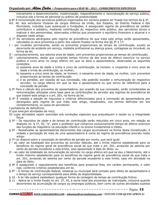 Organizada por: Ailson Carlos – Preparatório para o SEAP-RJ – 2012 – CONHECIMENTOS ESPECÍFICOS 
= = = = = = = = = = = = = = = = = = = = = = = = = == = = = = = = = = = = = = = = = = == = = = Página 13 
CURSO WWW.CURSOADSUMUS.COM – adsumus@cursoadsumus.com - ESTUDE COM QUEM APROVA! 
treinamento e desenvolvimento, modernização, reaparelhamento e racionalização do serviço público, 
inclusive sob a forma de adicional ou prêmio de produtividade. 
§ 8º A remuneração dos servidores públicos organizados em carreira poderá ser fixada nos termos do § 4º. 
Art. 40. Aos servidores titulares de cargos efetivos da União, dos Estados, do Distrito Federal e dos 
Municípios, incluídas suas autarquias e fundações, é assegurado regime de previdência de caráter 
contributivo e solidário, mediante contribuição do respectivo ente público, dos servidores ativos e 
inativos e dos pensionistas, observados critérios que preservem o equilíbrio financeiro e atuarial e o 
disposto neste artigo. 
§ 1º Os servidores abrangidos pelo regime de previdência de que trata este artigo serão aposentados, 
calculados os seus proventos a partir dos valores fixados na forma dos §§ 3º e 17: 
I - por invalidez permanente, sendo os proventos proporcionais ao tempo de contribuição, exceto se 
decorrente de acidente em serviço, moléstia profissional ou doença grave, contagiosa ou incurável, na 
forma da lei; 
II - compulsoriamente, aos setenta anos de idade, com proventos proporcionais ao tempo de contribuição; 
III - voluntariamente, desde que cumprido tempo mínimo de dez anos de efetivo exercício no serviço 
público e cinco anos no cargo efetivo em que se dará a aposentadoria, observadas as seguintes 
condições: 
a) sessenta anos de idade e trinta e cinco de contribuição, se homem, e cinqüenta e cinco anos de 
idade e trinta de contribuição, se mulher; 
b) sessenta e cinco anos de idade, se homem, e sessenta anos de idade, se mulher, com proventos 
proporcionais ao tempo de contribuição 
c) e as pensões, por ocasião de sua concessão, não poderão exceder a remuneração do respectivo 
servidor, no cargo efetivo em que se deu a aposentadoria ou que serviu de referência para a 
concessão da pensão. 
§ 3º Para o cálculo dos proventos de aposentadoria, por ocasião da sua concessão, serão consideradas as 
remunerações utilizadas como base para as contribuições do servidor aos regimes de previdência de 
que tratam este artigo e o art. 201, na forma da lei. 
§ 4º É vedada a adoção de requisitos e critérios diferenciados para a concessão de aposentadoria aos 
abrangidos pelo regime de que trata este artigo, ressalvados, nos termos definidos em leis 
complementares, os casos de servidores: 
I portadores de deficiência; 
II que exerçam atividades de risco; 
III cujas atividades sejam exercidas sob condições especiais que prejudiquem a saúde ou a integridade 
física. 
§ 5º - Os requisitos de idade e de tempo de contribuição serão reduzidos em cinco anos, em relação ao 
disposto no § 1º, III, "a", para o professor que comprove exclusivamente tempo de efetivo exercício 
das funções de magistério na educação infantil e no ensino fundamental e médio. 
§ 6º - Ressalvadas as aposentadorias decorrentes dos cargos acumuláveis na forma desta Constituição, é 
vedada a percepção de mais de uma aposentadoria à conta do regime de previdência previsto neste 
artigo. 
§ 7º Lei disporá sobre a concessão do benefício de pensão por morte, que será igual: 
I - ao valor da totalidade dos proventos do servidor falecido, até o limite máximo estabelecido para os 
benefícios do regime geral de previdência social de que trata o art. 201, acrescido de setenta por 
cento da parcela excedente a este limite, caso aposentado à data do óbito; ou 
II - ao valor da totalidade da remuneração do servidor no cargo efetivo em que se deu o falecimento, até o 
limite máximo estabelecido para os benefícios do regime geral de previdência social de que trata o 
art. 201, acrescido de setenta por cento da parcela excedente a este limite, caso em atividade na 
data do óbito. 
§ 8º É assegurado o reajustamento dos benefícios para preservar-lhes, em caráter permanente, o valor 
real, conforme critérios estabelecidos em lei. 
§ 9º - O tempo de contribuição federal, estadual ou municipal será contado para efeito de aposentadoria e 
o tempo de serviço correspondente para efeito de disponibilidade. 
§ 10 - A lei não poderá estabelecer qualquer forma de contagem de tempo de contribuição fictício. 
§ 11 - Aplica-se o limite fixado no art. 37, XI, à soma total dos proventos de inatividade, inclusive quando 
decorrentes da acumulação de cargos ou empregos públicos, bem como de outras atividades sujeitas 
 