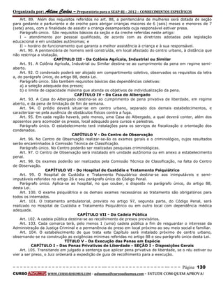 Organizada por: Ailson Carlos – Preparatório para o SEAP-RJ – 2012 – CONHECIMENTOS ESPECÍFICOS 
= = = = = = = = = = = = = = = = = = = = = = = = = == = = = = = = = = = = = = = = = = == = = = Página 130 
CURSO WWW.CURSOADSUMUS.COM – adsumus@cursoadsumus.com - ESTUDE COM QUEM APROVA! 
Art. 89. Além dos requisitos referidos no art. 88, a penitenciária de mulheres será dotada de seção 
para gestante e parturiente e de creche para abrigar crianças maiores de 6 (seis) meses e menores de 7 
(sete) anos, com a finalidade de assistir a criança desamparada cuja responsável estiver presa. 
Parágrafo único. São requisitos básicos da seção e da creche referidas neste artigo: 
I – atendimento por pessoal qualificado, de acordo com as diretrizes adotadas pela legislação 
educacional e em unidades autônomas; e 
II – horário de funcionamento que garanta a melhor assistência à criança e à sua responsável. 
Art. 90. A penitenciária de homens será construída, em local afastado do centro urbano, à distância que 
não restrinja a visitação. 
CAPÍTULO III - Da Colônia Agrícola, Industrial ou Similar 
Art. 91. A Colônia Agrícola, Industrial ou Similar destina-se ao cumprimento da pena em regime semi-aberto. 
Art. 92. O condenado poderá ser alojado em compartimento coletivo, observados os requisitos da letra 
a, do parágrafo único, do artigo 88, desta Lei. 
Parágrafo único. São também requisitos básicos das dependências coletivas: 
a) a seleção adequada dos presos; 
b) o limite de capacidade máxima que atenda os objetivos de individualização da pena. 
CAPÍTULO IV - Da Casa do Albergado 
Art. 93. A Casa do Albergado destina-se ao cumprimento de pena privativa de liberdade, em regime 
aberto, e da pena de limitação de fim de semana. 
Art. 94. O prédio deverá situar-se em centro urbano, separado dos demais estabelecimentos, e 
caracterizar-se pela ausência de obstáculos físicos contra a fuga. 
Art. 95. Em cada região haverá, pelo menos, uma Casa do Albergado, a qual deverá conter, além dos 
aposentos para acomodar os presos, local adequado para cursos e palestras. 
Parágrafo único. O estabelecimento terá instalações para os serviços de fiscalização e orientação dos 
condenados. 
CAPÍTULO V - Do Centro de Observação 
Art. 96. No Centro de Observação realizar-se-ão os exames gerais e o criminológico, cujos resultados 
serão encaminhados à Comissão Técnica de Classificação. 
Parágrafo único. No Centro poderão ser realizadas pesquisas criminológicas. 
Art. 97. O Centro de Observação será instalado em unidade autônoma ou em anexo a estabelecimento 
penal. 
Art. 98. Os exames poderão ser realizados pela Comissão Técnica de Classificação, na falta do Centro 
de Observação. 
CAPÍTULO VI - Do Hospital de Custódia e Tratamento Psiquiátrico 
Art. 99. O Hospital de Custódia e Tratamento Psiquiátrico destina-se aos inimputáveis e semi-imputáveis 
referidos no artigo 26 e seu parágrafo único do Código Penal. 
Parágrafo único. Aplica-se ao hospital, no que couber, o disposto no parágrafo único, do artigo 88, 
desta Lei. 
Art. 100. O exame psiquiátrico e os demais exames necessários ao tratamento são obrigatórios para 
todos os internados. 
Art. 101. O tratamento ambulatorial, previsto no artigo 97, segunda parte, do Código Penal, será 
realizado no Hospital de Custódia e Tratamento Psiquiátrico ou em outro local com dependência médica 
adequada. 
CAPÍTULO VII - Da Cadeia Pública 
Art. 102. A cadeia pública destina-se ao recolhimento de presos provisórios. 
Art. 103. Cada comarca terá, pelo menos 1 (uma) cadeia pública a fim de resguardar o interesse da 
Administração da Justiça Criminal e a permanência do preso em local próximo ao seu meio social e familiar. 
Art. 104. O estabelecimento de que trata este Capítulo será instalado próximo de centro urbano, 
observando-se na construção as exigências mínimas referidas no artigo 88 e seu parágrafo único desta Lei. 
TÍTULO V - Da Execução das Penas em Espécie 
CAPÍTULO I - Das Penas Privativas de Liberdade - SEÇÃO I - Disposições Gerais 
Art. 105. Transitando em julgado a sentença que aplicar pena privativa de liberdade, se o réu estiver ou 
vier a ser preso, o Juiz ordenará a expedição de guia de recolhimento para a execução. 
 