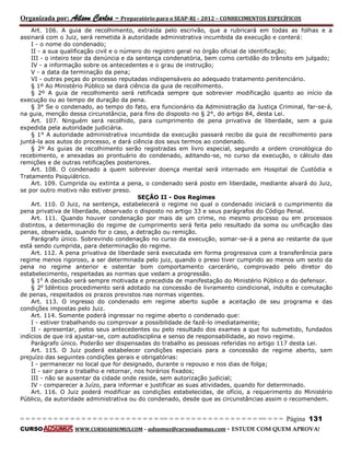 Organizada por: Ailson Carlos – Preparatório para o SEAP-RJ – 2012 – CONHECIMENTOS ESPECÍFICOS 
= = = = = = = = = = = = = = = = = = = = = = = = = == = = = = = = = = = = = = = = = = == = = = Página 131 
CURSO WWW.CURSOADSUMUS.COM – adsumus@cursoadsumus.com - ESTUDE COM QUEM APROVA! 
Art. 106. A guia de recolhimento, extraída pelo escrivão, que a rubricará em todas as folhas e a 
assinará com o Juiz, será remetida à autoridade administrativa incumbida da execução e conterá: 
I - o nome do condenado; 
II - a sua qualificação civil e o número do registro geral no órgão oficial de identificação; 
III - o inteiro teor da denúncia e da sentença condenatória, bem como certidão do trânsito em julgado; 
IV - a informação sobre os antecedentes e o grau de instrução; 
V - a data da terminação da pena; 
VI - outras peças do processo reputadas indispensáveis ao adequado tratamento penitenciário. 
§ 1º Ao Ministério Público se dará ciência da guia de recolhimento. 
§ 2º A guia de recolhimento será retificada sempre que sobrevier modificação quanto ao início da 
execução ou ao tempo de duração da pena. 
§ 3° Se o condenado, ao tempo do fato, era funcionário da Administração da Justiça Criminal, far-se-á, 
na guia, menção dessa circunstância, para fins do disposto no § 2°, do artigo 84, desta Lei. 
Art. 107. Ninguém será recolhido, para cumprimento de pena privativa de liberdade, sem a guia 
expedida pela autoridade judiciária. 
§ 1° A autoridade administrativa incumbida da execução passará recibo da guia de recolhimento para 
juntá-la aos autos do processo, e dará ciência dos seus termos ao condenado. 
§ 2º As guias de recolhimento serão registradas em livro especial, segundo a ordem cronológica do 
recebimento, e anexadas ao prontuário do condenado, aditando-se, no curso da execução, o cálculo das 
remições e de outras retificações posteriores. 
Art. 108. O condenado a quem sobrevier doença mental será internado em Hospital de Custódia e 
Tratamento Psiquiátrico. 
Art. 109. Cumprida ou extinta a pena, o condenado será posto em liberdade, mediante alvará do Juiz, 
se por outro motivo não estiver preso. 
SEÇÃO II - Dos Regimes 
Art. 110. O Juiz, na sentença, estabelecerá o regime no qual o condenado iniciará o cumprimento da 
pena privativa de liberdade, observado o disposto no artigo 33 e seus parágrafos do Código Penal. 
Art. 111. Quando houver condenação por mais de um crime, no mesmo processo ou em processos 
distintos, a determinação do regime de cumprimento será feita pelo resultado da soma ou unificação das 
penas, observada, quando for o caso, a detração ou remição. 
Parágrafo único. Sobrevindo condenação no curso da execução, somar-se-á a pena ao restante da que 
está sendo cumprida, para determinação do regime. 
Art. 112. A pena privativa de liberdade será executada em forma progressiva com a transferência para 
regime menos rigoroso, a ser determinada pelo juiz, quando o preso tiver cumprido ao menos um sexto da 
pena no regime anterior e ostentar bom comportamento carcerário, comprovado pelo diretor do 
estabelecimento, respeitadas as normas que vedam a progressão. 
§ 1o A decisão será sempre motivada e precedida de manifestação do Ministério Público e do defensor. 
§ 2o Idêntico procedimento será adotado na concessão de livramento condicional, indulto e comutação 
de penas, respeitados os prazos previstos nas normas vigentes. 
Art. 113. O ingresso do condenado em regime aberto supõe a aceitação de seu programa e das 
condições impostas pelo Juiz. 
Art. 114. Somente poderá ingressar no regime aberto o condenado que: 
I - estiver trabalhando ou comprovar a possibilidade de fazê-lo imediatamente; 
II - apresentar, pelos seus antecedentes ou pelo resultado dos exames a que foi submetido, fundados 
indícios de que irá ajustar-se, com autodisciplina e senso de responsabilidade, ao novo regime. 
Parágrafo único. Poderão ser dispensadas do trabalho as pessoas referidas no artigo 117 desta Lei. 
Art. 115. O Juiz poderá estabelecer condições especiais para a concessão de regime aberto, sem 
prejuízo das seguintes condições gerais e obrigatórias: 
I - permanecer no local que for designado, durante o repouso e nos dias de folga; 
II - sair para o trabalho e retornar, nos horários fixados; 
III - não se ausentar da cidade onde reside, sem autorização judicial; 
IV - comparecer a Juízo, para informar e justificar as suas atividades, quando for determinado. 
Art. 116. O Juiz poderá modificar as condições estabelecidas, de ofício, a requerimento do Ministério 
Público, da autoridade administrativa ou do condenado, desde que as circunstâncias assim o recomendem. 
 