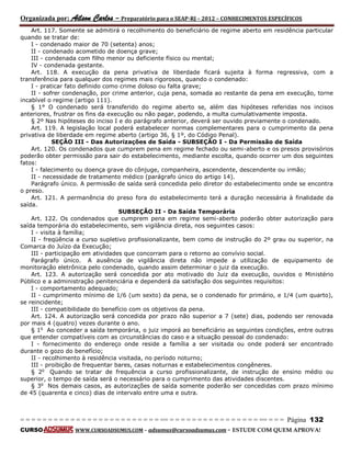Organizada por: Ailson Carlos – Preparatório para o SEAP-RJ – 2012 – CONHECIMENTOS ESPECÍFICOS 
= = = = = = = = = = = = = = = = = = = = = = = = = == = = = = = = = = = = = = = = = = == = = = Página 132 
CURSO WWW.CURSOADSUMUS.COM – adsumus@cursoadsumus.com - ESTUDE COM QUEM APROVA! 
Art. 117. Somente se admitirá o recolhimento do beneficiário de regime aberto em residência particular 
quando se tratar de: 
I - condenado maior de 70 (setenta) anos; 
II - condenado acometido de doença grave; 
III - condenada com filho menor ou deficiente físico ou mental; 
IV - condenada gestante. 
Art. 118. A execução da pena privativa de liberdade ficará sujeita à forma regressiva, com a 
transferência para qualquer dos regimes mais rigorosos, quando o condenado: 
I - praticar fato definido como crime doloso ou falta grave; 
II - sofrer condenação, por crime anterior, cuja pena, somada ao restante da pena em execução, torne 
incabível o regime (artigo 111). 
§ 1° O condenado será transferido do regime aberto se, além das hipóteses referidas nos incisos 
anteriores, frustrar os fins da execução ou não pagar, podendo, a multa cumulativamente imposta. 
§ 2º Nas hipóteses do inciso I e do parágrafo anterior, deverá ser ouvido previamente o condenado. 
Art. 119. A legislação local poderá estabelecer normas complementares para o cumprimento da pena 
privativa de liberdade em regime aberto (artigo 36, § 1º, do Código Penal). 
SEÇÃO III - Das Autorizações de Saída - SUBSEÇÃO I - Da Permissão de Saída 
Art. 120. Os condenados que cumprem pena em regime fechado ou semi-aberto e os presos provisórios 
poderão obter permissão para sair do estabelecimento, mediante escolta, quando ocorrer um dos seguintes 
fatos: 
I - falecimento ou doença grave do cônjuge, companheira, ascendente, descendente ou irmão; 
II - necessidade de tratamento médico (parágrafo único do artigo 14). 
Parágrafo único. A permissão de saída será concedida pelo diretor do estabelecimento onde se encontra 
o preso. 
Art. 121. A permanência do preso fora do estabelecimento terá a duração necessária à finalidade da 
saída. 
SUBSEÇÃO II - Da Saída Temporária 
Art. 122. Os condenados que cumprem pena em regime semi-aberto poderão obter autorização para 
saída temporária do estabelecimento, sem vigilância direta, nos seguintes casos: 
I - visita à família; 
II - freqüência a curso supletivo profissionalizante, bem como de instrução do 2º grau ou superior, na 
Comarca do Juízo da Execução; 
III - participação em atividades que concorram para o retorno ao convívio social. 
Parágrafo único. A ausência de vigilância direta não impede a utilização de equipamento de 
monitoração eletrônica pelo condenado, quando assim determinar o juiz da execução. 
Art. 123. A autorização será concedida por ato motivado do Juiz da execução, ouvidos o Ministério 
Público e a administração penitenciária e dependerá da satisfação dos seguintes requisitos: 
I - comportamento adequado; 
II - cumprimento mínimo de 1/6 (um sexto) da pena, se o condenado for primário, e 1/4 (um quarto), 
se reincidente; 
III - compatibilidade do benefício com os objetivos da pena. 
Art. 124. A autorização será concedida por prazo não superior a 7 (sete) dias, podendo ser renovada 
por mais 4 (quatro) vezes durante o ano. 
§ 1o Ao conceder a saída temporária, o juiz imporá ao beneficiário as seguintes condições, entre outras 
que entender compatíveis com as circunstâncias do caso e a situação pessoal do condenado: 
I - fornecimento do endereço onde reside a família a ser visitada ou onde poderá ser encontrado 
durante o gozo do benefício; 
II - recolhimento à residência visitada, no período noturno; 
III - proibição de frequentar bares, casas noturnas e estabelecimentos congêneres. 
§ 2o Quando se tratar de frequência a curso profissionalizante, de instrução de ensino médio ou 
superior, o tempo de saída será o necessário para o cumprimento das atividades discentes. 
§ 3o Nos demais casos, as autorizações de saída somente poderão ser concedidas com prazo mínimo 
de 45 (quarenta e cinco) dias de intervalo entre uma e outra. 
 
