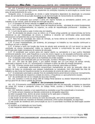 Organizada por: Ailson Carlos – Preparatório para o SEAP-RJ – 2012 – CONHECIMENTOS ESPECÍFICOS 
= = = = = = = = = = = = = = = = = = = = = = = = = == = = = = = = = = = = = = = = = = == = = = Página 133 
CURSO WWW.CURSOADSUMUS.COM – adsumus@cursoadsumus.com - ESTUDE COM QUEM APROVA! 
Art. 125. O benefício será automaticamente revogado quando o condenado praticar fato definido como 
crime doloso, for punido por falta grave, desatender as condições impostas na autorização ou revelar baixo 
grau de aproveitamento do curso. 
Parágrafo único. A recuperação do direito à saída temporária dependerá da absolvição no processo 
penal, do cancelamento da punição disciplinar ou da demonstração do merecimento do condenado. 
SEÇÃO IV - Da Remição 
Art. 126. O condenado que cumpre a pena em regime fechado ou semiaberto poderá remir, por 
trabalho ou por estudo, parte do tempo de execução da pena. 
§ 1o A contagem de tempo referida no caput será feita à razão de: 
I - 1 (um) dia de pena a cada 12 (doze) horas de frequência escolar - atividade de ensino fundamental, 
médio, inclusive profissionalizante, ou superior, ou ainda de requalificação profissional - divididas, no 
mínimo, em 3 (três) dias; 
II - 1 (um) dia de pena a cada 3 (três) dias de trabalho. 
§ 2o As atividades de estudo a que se refere o § 1o deste artigo poderão ser desenvolvidas de forma 
presencial ou por metodologia de ensino a distância e deverão ser certificadas pelas autoridades 
educacionais competentes dos cursos frequentados. 
§ 3o Para fins de cumulação dos casos de remição, as horas diárias de trabalho e de estudo serão 
definidas de forma a se compatibilizarem. 
§ 4o O preso impossibilitado, por acidente, de prosseguir no trabalho ou nos estudos continuará a 
beneficiar-se com a remição. 
§ 5o O tempo a remir em função das horas de estudo será acrescido de 1/3 (um terço) no caso de 
conclusão do ensino fundamental, médio ou superior durante o cumprimento da pena, desde que 
certificada pelo órgão competente do sistema de educação. 
§ 6o O condenado que cumpre pena em regime aberto ou semiaberto e o que usufrui liberdade 
condicional poderão remir, pela frequência a curso de ensino regular ou de educação profissional, parte do 
tempo de execução da pena ou do período de prova, observado o disposto no inciso I do § 1o deste artigo. 
§ 7o O disposto neste artigo aplica-se às hipóteses de prisão cautelar. 
§ 8o A remição será declarada pelo juiz da execução, ouvidos o Ministério Público e a defesa. 
Art. 127. Em caso de falta grave, o juiz poderá revogar até 1/3 (um terço) do tempo remido, 
observado o disposto no art. 57, recomeçando a contagem a partir da data da infração disciplinar. 
Art. 128. O tempo remido será computado como pena cumprida, para todos os efeitos. 
Art. 129. A autoridade administrativa encaminhará mensalmente ao juízo da execução cópia do 
registro de todos os condenados que estejam trabalhando ou estudando, com informação dos dias de 
trabalho ou das horas de frequência escolar ou de atividades de ensino de cada um deles. 
§ 1o O condenado autorizado a estudar fora do estabelecimento penal deverá comprovar mensalmente, 
por meio de declaração da respectiva unidade de ensino, a frequência e o aproveitamento escolar. 
§ 2o Ao condenado dar-se-á a relação de seus dias remidos. 
Art. 130. Constitui o crime do artigo 299 do Código Penal declarar ou atestar falsamente prestação de 
serviço para fim de instruir pedido de remição. 
SEÇÃO V - Do Livramento Condicional 
Art. 131. O livramento condicional poderá ser concedido pelo Juiz da execução, presentes os requisitos 
do artigo 83, incisos e parágrafo único, do Código Penal, ouvidos o Ministério Público e Conselho 
Penitenciário. 
Art. 132. Deferido o pedido, o Juiz especificará as condições a que fica subordinado o livramento. 
§ 1º Serão sempre impostas ao liberado condicional as obrigações seguintes: 
a) obter ocupação lícita, dentro de prazo razoável se for apto para o trabalho; 
b) comunicar periodicamente ao Juiz sua ocupação; 
c) não mudar do território da comarca do Juízo da execução, sem prévia autorização deste. 
§ 2° Poderão ainda ser impostas ao liberado condicional, entre outras obrigações, as seguintes: 
a) não mudar de residência sem comunicação ao Juiz e à autoridade incumbida da observação cautelar 
e de proteção; 
b) recolher-se à habitação em hora fixada; 
c) não freqüentar determinados lugares. 
 