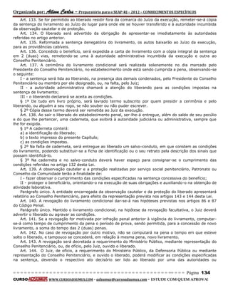 Organizada por: Ailson Carlos – Preparatório para o SEAP-RJ – 2012 – CONHECIMENTOS ESPECÍFICOS 
= = = = = = = = = = = = = = = = = = = = = = = = = == = = = = = = = = = = = = = = = = == = = = Página 134 
CURSO WWW.CURSOADSUMUS.COM – adsumus@cursoadsumus.com - ESTUDE COM QUEM APROVA! 
Art. 133. Se for permitido ao liberado residir fora da comarca do Juízo da execução, remeter-se-á cópia 
da sentença do livramento ao Juízo do lugar para onde ele se houver transferido e à autoridade incumbida 
da observação cautelar e de proteção. 
Art. 134. O liberado será advertido da obrigação de apresentar-se imediatamente às autoridades 
referidas no artigo anterior. 
Art. 135. Reformada a sentença denegatória do livramento, os autos baixarão ao Juízo da execução, 
para as providências cabíveis. 
Art. 136. Concedido o benefício, será expedida a carta de livramento com a cópia integral da sentença 
em 2 (duas) vias, remetendo-se uma à autoridade administrativa incumbida da execução e outra ao 
Conselho Penitenciário. 
Art. 137. A cerimônia do livramento condicional será realizada solenemente no dia marcado pelo 
Presidente do Conselho Penitenciário, no estabelecimento onde está sendo cumprida a pena, observando-se 
o seguinte: 
I - a sentença será lida ao liberando, na presença dos demais condenados, pelo Presidente do Conselho 
Penitenciário ou membro por ele designado, ou, na falta, pelo Juiz; 
II - a autoridade administrativa chamará a atenção do liberando para as condições impostas na 
sentença de livramento; 
III - o liberando declarará se aceita as condições. 
§ 1º De tudo em livro próprio, será lavrado termo subscrito por quem presidir a cerimônia e pelo 
liberando, ou alguém a seu rogo, se não souber ou não puder escrever. 
§ 2º Cópia desse termo deverá ser remetida ao Juiz da execução. 
Art. 138. Ao sair o liberado do estabelecimento penal, ser-lhe-á entregue, além do saldo de seu pecúlio 
e do que lhe pertencer, uma caderneta, que exibirá à autoridade judiciária ou administrativa, sempre que 
lhe for exigida. 
§ 1º A caderneta conterá: 
a) a identificação do liberado; 
b) o texto impresso do presente Capítulo; 
c) as condições impostas. 
§ 2º Na falta de caderneta, será entregue ao liberado um salvo-conduto, em que constem as condições 
do livramento, podendo substituir-se a ficha de identificação ou o seu retrato pela descrição dos sinais que 
possam identificá-lo. 
§ 3º Na caderneta e no salvo-conduto deverá haver espaço para consignar-se o cumprimento das 
condições referidas no artigo 132 desta Lei. 
Art. 139. A observação cautelar e a proteção realizadas por serviço social penitenciário, Patronato ou 
Conselho da Comunidade terão a finalidade de: 
I - fazer observar o cumprimento das condições especificadas na sentença concessiva do benefício; 
II - proteger o beneficiário, orientando-o na execução de suas obrigações e auxiliando-o na obtenção de 
atividade laborativa. 
Parágrafo único. A entidade encarregada da observação cautelar e da proteção do liberado apresentará 
relatório ao Conselho Penitenciário, para efeito da representação prevista nos artigos 143 e 144 desta Lei. 
Art. 140. A revogação do livramento condicional dar-se-á nas hipóteses previstas nos artigos 86 e 87 
do Código Penal. 
Parágrafo único. Mantido o livramento condicional, na hipótese da revogação facultativa, o Juiz deverá 
advertir o liberado ou agravar as condições. 
Art. 141. Se a revogação for motivada por infração penal anterior à vigência do livramento, computar-se- 
á como tempo de cumprimento da pena o período de prova, sendo permitida, para a concessão de novo 
livramento, a soma do tempo das 2 (duas) penas. 
Art. 142. No caso de revogação por outro motivo, não se computará na pena o tempo em que esteve 
solto o liberado, e tampouco se concederá, em relação à mesma pena, novo livramento. 
Art. 143. A revogação será decretada a requerimento do Ministério Público, mediante representação do 
Conselho Penitenciário, ou, de ofício, pelo Juiz, ouvido o liberado. 
Art. 144. O Juiz, de ofício, a requerimento do Ministério Público, da Defensoria Pública ou mediante 
representação do Conselho Penitenciário, e ouvido o liberado, poderá modificar as condições especificadas 
na sentença, devendo o respectivo ato decisório ser lido ao liberado por uma das autoridades ou 
 