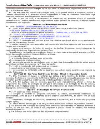 Organizada por: Ailson Carlos – Preparatório para o SEAP-RJ – 2012 – CONHECIMENTOS ESPECÍFICOS 
= = = = = = = = = = = = = = = = = = = = = = = = = == = = = = = = = = = = = = = = = = == = = = Página 135 
CURSO WWW.CURSOADSUMUS.COM – adsumus@cursoadsumus.com - ESTUDE COM QUEM APROVA! 
funcionários indicados no inciso I do caput do art. 137 desta Lei, observado o disposto nos incisos II e III e 
§§ 1o e 2o do mesmo artigo. 
Art. 145. Praticada pelo liberado outra infração penal, o Juiz poderá ordenar a sua prisão, ouvidos o 
Conselho Penitenciário e o Ministério Público, suspendendo o curso do livramento condicional, cuja 
revogação, entretanto, ficará dependendo da decisão final. 
Art. 146. O Juiz, de ofício, a requerimento do interessado, do Ministério Público ou mediante 
representação do Conselho Penitenciário, julgará extinta a pena privativa de liberdade, se expirar o prazo 
do livramento sem revogação. 
Seção VI - Da Monitoração Eletrônica 
Art. 146-A. (VETADO). (Incluído pela Lei nº 12.258, de 2010) 
Art. 146-B. O juiz poderá definir a fiscalização por meio da monitoração eletrônica quando: 
I - (VETADO); (Incluído pela Lei nº 12.258, de 2010) 
II - autorizar a saída temporária no regime semiaberto; (Incluído pela Lei nº 12.258, de 2010) 
III - (VETADO); (Incluído pela Lei nº 12.258, de 2010) 
IV - determinar a prisão domiciliar; (Incluído pela Lei nº 12.258, de 2010) 
V - (VETADO); (Incluído pela Lei nº 12.258, de 2010) 
Art. 146-C. O condenado será instruído acerca dos cuidados que deverá adotar com o equipamento 
eletrônico e dos seguintes deveres: 
I - receber visitas do servidor responsável pela monitoração eletrônica, responder aos seus contatos e 
cumprir suas orientações; 
II - abster-se de remover, de violar, de modificar, de danificar de qualquer forma o dispositivo de 
monitoração eletrônica ou de permitir que outrem o faça, 
Parágrafo único. A violação comprovada dos deveres previstos neste artigo poderá acarretar, a critério 
do juiz da execução, ouvidos o Ministério Público e a defesa: 
I - a regressão do regime; 
II - a revogação da autorização de saída temporária; 
VI - a revogação da prisão domiciliar; 
VII - advertência, por escrito, para todos os casos em que o juiz da execução decida não aplicar alguma 
das medidas previstas nos incisos de I a VI deste parágrafo. 
Art. 146-D. A monitoração eletrônica poderá ser revogada: 
I - quando se tornar desnecessária ou inadequada; 
II - se o acusado ou condenado violar os deveres a que estiver sujeito durante a sua vigência ou 
cometer falta grave. 
CAPÍTULO II - Das Penas Restritivas de Direitos - SEÇÃO I - Disposições Gerais 
Art. 147. Transitada em julgado a sentença que aplicou a pena restritiva de direitos, o Juiz da 
execução, de ofício ou a requerimento do Ministério Público, promoverá a execução, podendo, para tanto, 
requisitar, quando necessário, a colaboração de entidades públicas ou solicitá-la a particulares. 
Art. 148. Em qualquer fase da execução, poderá o Juiz, motivadamente, alterar, a forma de 
cumprimento das penas de prestação de serviços à comunidade e de limitação de fim de semana, 
ajustando-as às condições pessoais do condenado e às características do estabelecimento, da entidade ou 
do programa comunitário ou estatal. 
SEÇÃO II - Da Prestação de Serviços à Comunidade 
Art. 149. Caberá ao Juiz da execução: 
I - designar a entidade ou programa comunitário ou estatal, devidamente credenciado ou 
convencionado, junto ao qual o condenado deverá trabalhar gratuitamente, de acordo com as suas 
aptidões; 
II - determinar a intimação do condenado, cientificando-o da entidade, dias e horário em que deverá 
cumprir a pena; 
III - alterar a forma de execução, a fim de ajustá-la às modificações ocorridas na jornada de trabalho. 
§ 1º o trabalho terá a duração de 8 (oito) horas semanais e será realizado aos sábados, domingos e 
feriados, ou em dias úteis, de modo a não prejudicar a jornada normal de trabalho, nos horários 
estabelecidos pelo Juiz. 
§ 2º A execução terá início a partir da data do primeiro comparecimento. 
 