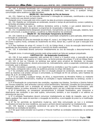 Organizada por: Ailson Carlos – Preparatório para o SEAP-RJ – 2012 – CONHECIMENTOS ESPECÍFICOS 
= = = = = = = = = = = = = = = = = = = = = = = = = == = = = = = = = = = = = = = = = = == = = = Página 136 
CURSO WWW.CURSOADSUMUS.COM – adsumus@cursoadsumus.com - ESTUDE COM QUEM APROVA! 
Art. 150. A entidade beneficiada com a prestação de serviços encaminhará mensalmente, ao Juiz da 
execução, relatório circunstanciado das atividades do condenado, bem como, a qualquer tempo, 
comunicação sobre ausência ou falta disciplinar. 
SEÇÃO III - Da Limitação de Fim de Semana 
Art. 151. Caberá ao Juiz da execução determinar a intimação do condenado, cientificando-o do local, 
dias e horário em que deverá cumprir a pena. 
Parágrafo único. A execução terá início a partir da data do primeiro comparecimento. 
Art. 152. Poderão ser ministrados ao condenado, durante o tempo de permanência, cursos e palestras, 
ou atribuídas atividades educativas. 
Parágrafo único. Nos casos de violência doméstica contra a mulher, o juiz poderá determinar o 
comparecimento obrigatório do agressor a programas de recuperação e reeducação. 
Art. 153. O estabelecimento designado encaminhará, mensalmente, ao Juiz da execução, relatório, bem 
assim comunicará, a qualquer tempo, a ausência ou falta disciplinar do condenado. 
SEÇÃO IV - Da Interdição Temporária de Direitos 
Art. 154. Caberá ao Juiz da execução comunicar à autoridade competente a pena aplicada, determinada 
a intimação do condenado. 
§ 1º Na hipótese de pena de interdição do artigo 47, inciso I, do Código Penal, a autoridade deverá, em 
24 (vinte e quatro) horas, contadas do recebimento do ofício, baixar ato, a partir do qual a execução terá 
seu início. 
§ 2º Nas hipóteses do artigo 47, incisos II e III, do Código Penal, o Juízo da execução determinará a 
apreensão dos documentos, que autorizam o exercício do direito interditado. 
Art. 155. A autoridade deverá comunicar imediatamente ao Juiz da execução o descumprimento da 
pena. 
Parágrafo único. A comunicação prevista neste artigo poderá ser feita por qualquer prejudicado. 
CAPÍTULO III - Da Suspensão Condicional 
Art. 156. O Juiz poderá suspender, pelo período de 2 (dois) a 4 (quatro) anos, a execução da pena 
privativa de liberdade, não superior a 2 (dois) anos, na forma prevista nos artigos 77 a 82 do Código Penal. 
Art. 157. O Juiz ou Tribunal, na sentença que aplicar pena privativa de liberdade, na situação 
determinada no artigo anterior, deverá pronunciar-se, motivadamente, sobre a suspensão condicional, quer 
a conceda, quer a denegue. 
Art. 158. Concedida a suspensão, o Juiz especificará as condições a que fica sujeito o condenado, pelo 
prazo fixado, começando este a correr da audiência prevista no artigo 160 desta Lei. 
§ 1° As condições serão adequadas ao fato e à situação pessoal do condenado, devendo ser incluída 
entre as mesmas a de prestar serviços à comunidade, ou limitação de fim de semana, salvo hipótese do 
artigo 78, § 2º, do Código Penal. 
§ 2º O Juiz poderá, a qualquer tempo, de ofício, a requerimento do Ministério Público ou mediante 
proposta do Conselho Penitenciário, modificar as condições e regras estabelecidas na sentença, ouvido o 
condenado. 
§ 3º A fiscalização do cumprimento das condições, reguladas nos Estados, Territórios e Distrito Federal 
por normas supletivas, será atribuída a serviço social penitenciário, Patronato, Conselho da Comunidade ou 
instituição beneficiada com a prestação de serviços, inspecionados pelo Conselho Penitenciário, pelo 
Ministério Público, ou ambos, devendo o Juiz da execução suprir, por ato, a falta das normas supletivas. 
§ 4º O beneficiário, ao comparecer periodicamente à entidade fiscalizadora, para comprovar a 
observância das condições a que está sujeito, comunicará, também, a sua ocupação e os salários ou 
proventos de que vive. 
§ 5º A entidade fiscalizadora deverá comunicar imediatamente ao órgão de inspeção, para os fins 
legais, qualquer fato capaz de acarretar a revogação do benefício, a prorrogação do prazo ou a modificação 
das condições. 
§ 6º Se for permitido ao beneficiário mudar-se, será feita comunicação ao Juiz e à entidade 
fiscalizadora do local da nova residência, aos quais o primeiro deverá apresentar-se imediatamente. 
Art. 159. Quando a suspensão condicional da pena for concedida por Tribunal, a este caberá 
estabelecer as condições do benefício. 
§ 1º De igual modo proceder-se-á quando o Tribunal modificar as condições estabelecidas na sentença 
recorrida. 
 