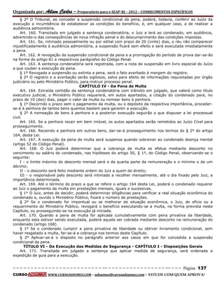 Organizada por: Ailson Carlos – Preparatório para o SEAP-RJ – 2012 – CONHECIMENTOS ESPECÍFICOS 
= = = = = = = = = = = = = = = = = = = = = = = = = == = = = = = = = = = = = = = = = = == = = = Página 137 
CURSO WWW.CURSOADSUMUS.COM – adsumus@cursoadsumus.com - ESTUDE COM QUEM APROVA! 
§ 2º O Tribunal, ao conceder a suspensão condicional da pena, poderá, todavia, conferir ao Juízo da 
execução a incumbência de estabelecer as condições do benefício, e, em qualquer caso, a de realizar a 
audiência admonitória. 
Art. 160. Transitada em julgado a sentença condenatória, o Juiz a lerá ao condenado, em audiência, 
advertindo-o das conseqüências de nova infração penal e do descumprimento das condições impostas. 
Art. 161. Se, intimado pessoalmente ou por edital com prazo de 20 (vinte) dias, o réu não comparecer 
injustificadamente à audiência admonitória, a suspensão ficará sem efeito e será executada imediatamente 
a pena. 
Art. 162. A revogação da suspensão condicional da pena e a prorrogação do período de prova dar-se-ão 
na forma do artigo 81 e respectivos parágrafos do Código Penal. 
Art. 163. A sentença condenatória será registrada, com a nota de suspensão em livro especial do Juízo 
a que couber a execução da pena. 
§ 1º Revogada a suspensão ou extinta a pena, será o fato averbado à margem do registro. 
§ 2º O registro e a averbação serão sigilosos, salvo para efeito de informações requisitadas por órgão 
judiciário ou pelo Ministério Público, para instruir processo penal. 
CAPÍTULO IV - Da Pena de Multa 
Art. 164. Extraída certidão da sentença condenatória com trânsito em julgado, que valerá como título 
executivo judicial, o Ministério Público requererá, em autos apartados, a citação do condenado para, no 
prazo de 10 (dez) dias, pagar o valor da multa ou nomear bens à penhora. 
§ 1º Decorrido o prazo sem o pagamento da multa, ou o depósito da respectiva importância, proceder-se- 
á à penhora de tantos bens quantos bastem para garantir a execução. 
§ 2º A nomeação de bens à penhora e a posterior execução seguirão o que dispuser a lei processual 
civil. 
Art. 165. Se a penhora recair em bem imóvel, os autos apartados serão remetidos ao Juízo Cível para 
prosseguimento. 
Art. 166. Recaindo a penhora em outros bens, dar-se-á prosseguimento nos termos do § 2º do artigo 
164, desta Lei. 
Art. 167. A execução da pena de multa será suspensa quando sobrevier ao condenado doença mental 
(artigo 52 do Código Penal). 
Art. 168. O Juiz poderá determinar que a cobrança da multa se efetue mediante desconto no 
vencimento ou salário do condenado, nas hipóteses do artigo 50, § 1º, do Código Penal, observando-se o 
seguinte: 
I - o limite máximo do desconto mensal será o da quarta parte da remuneração e o mínimo o de um 
décimo; 
II - o desconto será feito mediante ordem do Juiz a quem de direito; 
III - o responsável pelo desconto será intimado a recolher mensalmente, até o dia fixado pelo Juiz, a 
importância determinada. 
Art. 169. Até o término do prazo a que se refere o artigo 164 desta Lei, poderá o condenado requerer 
ao Juiz o pagamento da multa em prestações mensais, iguais e sucessivas. 
§ 1° O Juiz, antes de decidir, poderá determinar diligências para verificar a real situação econômica do 
condenado e, ouvido o Ministério Público, fixará o número de prestações. 
§ 2º Se o condenado for impontual ou se melhorar de situação econômica, o Juiz, de ofício ou a 
requerimento do Ministério Público, revogará o benefício executando-se a multa, na forma prevista neste 
Capítulo, ou prosseguindo-se na execução já iniciada. 
Art. 170. Quando a pena de multa for aplicada cumulativamente com pena privativa da liberdade, 
enquanto esta estiver sendo executada, poderá aquela ser cobrada mediante desconto na remuneração do 
condenado (artigo 168). 
§ 1º Se o condenado cumprir a pena privativa de liberdade ou obtiver livramento condicional, sem 
haver resgatado a multa, far-se-á a cobrança nos termos deste Capítulo. 
§ 2º Aplicar-se-á o disposto no parágrafo anterior aos casos em que for concedida a suspensão 
condicional da pena. 
TÍTULO VI - Da Execução das Medidas de Segurança - CAPÍTULO I - Disposições Gerais 
Art. 171. Transitada em julgado a sentença que aplicar medida de segurança, será ordenada a 
expedição de guia para a execução. 
 