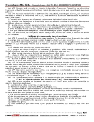 Organizada por: Ailson Carlos – Preparatório para o SEAP-RJ – 2012 – CONHECIMENTOS ESPECÍFICOS 
= = = = = = = = = = = = = = = = = = = = = = = = = == = = = = = = = = = = = = = = = = == = = = Página 138 
CURSO WWW.CURSOADSUMUS.COM – adsumus@cursoadsumus.com - ESTUDE COM QUEM APROVA! 
Art. 172. Ninguém será internado em Hospital de Custódia e Tratamento Psiquiátrico, ou submetido a 
tratamento ambulatorial, para cumprimento de medida de segurança, sem a guia expedida pela autoridade 
judiciária. 
Art. 173. A guia de internamento ou de tratamento ambulatorial, extraída pelo escrivão, que a rubricará 
em todas as folhas e a subscreverá com o Juiz, será remetida à autoridade administrativa incumbida da 
execução e conterá: 
I - a qualificação do agente e o número do registro geral do órgão oficial de identificação; 
II - o inteiro teor da denúncia e da sentença que tiver aplicado a medida de segurança, bem como a 
certidão do trânsito em julgado; 
III - a data em que terminará o prazo mínimo de internação, ou do tratamento ambulatorial; 
IV - outras peças do processo reputadas indispensáveis ao adequado tratamento ou internamento. 
§ 1° Ao Ministério Público será dada ciência da guia de recolhimento e de sujeição a tratamento. 
§ 2° A guia será retificada sempre que sobrevier modificações quanto ao prazo de execução. 
Art. 174. Aplicar-se-á, na execução da medida de segurança, naquilo que couber, o disposto nos artigos 
8° e 9° desta Lei. 
CAPÍTULO II - Da Cessação da Periculosidade 
Art. 175. A cessação da periculosidade será averiguada no fim do prazo mínimo de duração da medida 
de segurança, pelo exame das condições pessoais do agente, observando-se o seguinte: 
I - a autoridade administrativa, até 1 (um) mês antes de expirar o prazo de duração mínima da medida, 
remeterá ao Juiz minucioso relatório que o habilite a resolver sobre a revogação ou permanência da 
medida; 
II - o relatório será instruído com o laudo psiquiátrico; 
III - juntado aos autos o relatório ou realizadas as diligências, serão ouvidos, sucessivamente, o 
Ministério Público e o curador ou defensor, no prazo de 3 (três) dias para cada um; 
IV - o Juiz nomeará curador ou defensor para o agente que não o tiver; 
V - o Juiz, de ofício ou a requerimento de qualquer das partes, poderá determinar novas diligências, 
ainda que expirado o prazo de duração mínima da medida de segurança; 
VI - ouvidas as partes ou realizadas as diligências a que se refere o inciso anterior, o Juiz proferirá a 
sua decisão, no prazo de 5 (cinco) dias. 
Art. 176. Em qualquer tempo, ainda no decorrer do prazo mínimo de duração da medida de segurança, 
poderá o Juiz da execução, diante de requerimento fundamentado do Ministério Público ou do interessado, 
seu procurador ou defensor, ordenar o exame para que se verifique a cessação da periculosidade, 
procedendo-se nos termos do artigo anterior. 
Art. 177. Nos exames sucessivos para verificar-se a cessação da periculosidade, observar-se-á, no que 
lhes for aplicável, o disposto no artigo anterior. 
Art. 178. Nas hipóteses de desinternação ou de liberação (artigo 97, § 3º, do Código Penal), aplicar-se-á 
o disposto nos artigos 132 e 133 desta Lei. 
Art. 179. Transitada em julgado a sentença, o Juiz expedirá ordem para a desinternação ou a liberação. 
TÍTULO VII - Dos Incidentes de Execução - CAPÍTULO I - Das Conversões 
Art. 180. A pena privativa de liberdade, não superior a 2 (dois) anos, poderá ser convertida em 
restritiva de direitos, desde que: 
I - o condenado a esteja cumprindo em regime aberto; 
II - tenha sido cumprido pelo menos 1/4 (um quarto) da pena; 
III - os antecedentes e a personalidade do condenado indiquem ser a conversão recomendável. 
Art. 181. A pena restritiva de direitos será convertida em privativa de liberdade nas hipóteses e na 
forma do artigo 45 e seus incisos do Código Penal. 
§ 1º A pena de prestação de serviços à comunidade será convertida quando o condenado: 
a) não for encontrado por estar em lugar incerto e não sabido, ou desatender a intimação por edital; 
b) não comparecer, injustificadamente, à entidade ou programa em que deva prestar serviço; 
c) recusar-se, injustificadamente, a prestar o serviço que lhe foi imposto; 
d) praticar falta grave; 
e) sofrer condenação por outro crime à pena privativa de liberdade, cuja execução não tenha sido 
suspensa. 
 