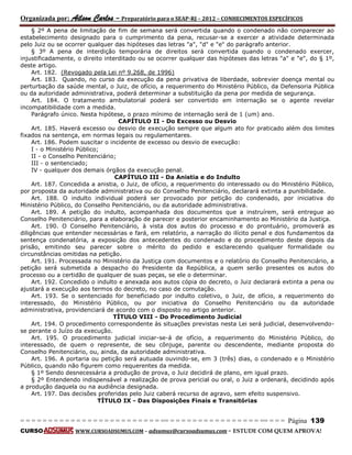 Organizada por: Ailson Carlos – Preparatório para o SEAP-RJ – 2012 – CONHECIMENTOS ESPECÍFICOS 
= = = = = = = = = = = = = = = = = = = = = = = = = == = = = = = = = = = = = = = = = = == = = = Página 139 
CURSO WWW.CURSOADSUMUS.COM – adsumus@cursoadsumus.com - ESTUDE COM QUEM APROVA! 
§ 2º A pena de limitação de fim de semana será convertida quando o condenado não comparecer ao 
estabelecimento designado para o cumprimento da pena, recusar-se a exercer a atividade determinada 
pelo Juiz ou se ocorrer qualquer das hipóteses das letras "a", "d" e "e" do parágrafo anterior. 
§ 3º A pena de interdição temporária de direitos será convertida quando o condenado exercer, 
injustificadamente, o direito interditado ou se ocorrer qualquer das hipóteses das letras "a" e "e", do § 1º, 
deste artigo. 
Art. 182. (Revogado pela Lei nº 9.268, de 1996) 
Art. 183. Quando, no curso da execução da pena privativa de liberdade, sobrevier doença mental ou 
perturbação da saúde mental, o Juiz, de ofício, a requerimento do Ministério Público, da Defensoria Pública 
ou da autoridade administrativa, poderá determinar a substituição da pena por medida de segurança. 
Art. 184. O tratamento ambulatorial poderá ser convertido em internação se o agente revelar 
incompatibilidade com a medida. 
Parágrafo único. Nesta hipótese, o prazo mínimo de internação será de 1 (um) ano. 
CAPÍTULO II - Do Excesso ou Desvio 
Art. 185. Haverá excesso ou desvio de execução sempre que algum ato for praticado além dos limites 
fixados na sentença, em normas legais ou regulamentares. 
Art. 186. Podem suscitar o incidente de excesso ou desvio de execução: 
I - o Ministério Público; 
II - o Conselho Penitenciário; 
III - o sentenciado; 
IV - qualquer dos demais órgãos da execução penal. 
CAPÍTULO III - Da Anistia e do Indulto 
Art. 187. Concedida a anistia, o Juiz, de ofício, a requerimento do interessado ou do Ministério Público, 
por proposta da autoridade administrativa ou do Conselho Penitenciário, declarará extinta a punibilidade. 
Art. 188. O indulto individual poderá ser provocado por petição do condenado, por iniciativa do 
Ministério Público, do Conselho Penitenciário, ou da autoridade administrativa. 
Art. 189. A petição do indulto, acompanhada dos documentos que a instruírem, será entregue ao 
Conselho Penitenciário, para a elaboração de parecer e posterior encaminhamento ao Ministério da Justiça. 
Art. 190. O Conselho Penitenciário, à vista dos autos do processo e do prontuário, promoverá as 
diligências que entender necessárias e fará, em relatório, a narração do ilícito penal e dos fundamentos da 
sentença condenatória, a exposição dos antecedentes do condenado e do procedimento deste depois da 
prisão, emitindo seu parecer sobre o mérito do pedido e esclarecendo qualquer formalidade ou 
circunstâncias omitidas na petição. 
Art. 191. Processada no Ministério da Justiça com documentos e o relatório do Conselho Penitenciário, a 
petição será submetida a despacho do Presidente da República, a quem serão presentes os autos do 
processo ou a certidão de qualquer de suas peças, se ele o determinar. 
Art. 192. Concedido o indulto e anexada aos autos cópia do decreto, o Juiz declarará extinta a pena ou 
ajustará a execução aos termos do decreto, no caso de comutação. 
Art. 193. Se o sentenciado for beneficiado por indulto coletivo, o Juiz, de ofício, a requerimento do 
interessado, do Ministério Público, ou por iniciativa do Conselho Penitenciário ou da autoridade 
administrativa, providenciará de acordo com o disposto no artigo anterior. 
TÍTULO VIII - Do Procedimento Judicial 
Art. 194. O procedimento correspondente às situações previstas nesta Lei será judicial, desenvolvendo-se 
perante o Juízo da execução. 
Art. 195. O procedimento judicial iniciar-se-á de ofício, a requerimento do Ministério Público, do 
interessado, de quem o represente, de seu cônjuge, parente ou descendente, mediante proposta do 
Conselho Penitenciário, ou, ainda, da autoridade administrativa. 
Art. 196. A portaria ou petição será autuada ouvindo-se, em 3 (três) dias, o condenado e o Ministério 
Público, quando não figurem como requerentes da medida. 
§ 1º Sendo desnecessária a produção de prova, o Juiz decidirá de plano, em igual prazo. 
§ 2º Entendendo indispensável a realização de prova pericial ou oral, o Juiz a ordenará, decidindo após 
a produção daquela ou na audiência designada. 
Art. 197. Das decisões proferidas pelo Juiz caberá recurso de agravo, sem efeito suspensivo. 
TÍTULO IX - Das Disposições Finais e Transitórias 
 