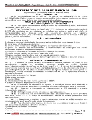 Organizada por: Ailson Carlos – Preparatório para o SEAP-RJ – 2012 – CONHECIMENTOS ESPECÍFICOS 
= = = = = = = = = = = = = = = = = = = = = = = = = == = = = = = = = = = = = = = = = = == = = = Página 141 
CURSO WWW.CURSOADSUMUS.COM – adsumus@cursoadsumus.com - ESTUDE COM QUEM APROVA! 
DECRETO Nº 8897, DE 31 DE MARÇO DE 1986 
Regulamento do Sistema Penal do Estado do Rio de Janeiro 
TÍTULO I - DO OBJETIVO 
Art. 1º - Subordinando-se a Lei nº 7.210, de 11 de julho de 1984, publicada no DOU de 13.07.84 
(LEI DEEXECUÇÃO PENAL), e tendo por objetivo complementá-la, deve o presente regulamento ser lido em 
concomitância com o citado diploma, para exata compreensão e aplicação. 
TÍTULO IIDO CONDENADO E DO INTERNADOCAPITULO I 
DA CLASSIFICAÇÃOSEÇÃO I - DOS ÓRGÃOS 
Art. 2º - São órgãos complementares do Departamento do Sistema Penal (DESIPE) as Comissões 
Técnicas de Classificação (CTCs). 
Art. 3º - As Comissões Técnicas de Classificação (CTCs), existentes em cada estabelecimento do 
DESIPE são constituídas por um psiquiatra, um psicólogo, um assistente social e dois chefes de 
serviço,designados pelos diretores dentre os servidores em exercício nos respectivos 
estabelecimentos.Parágrafo Único – O diretor do estabelecimento indicará um dos membros da CTC para 
presidi-la, emseus impedimentos. 
SEÇÃO II - Da COMPETÊNCIA 
Art. 4º - Cabe às CTCs: 
I- elaborar o programa individualizador das penas privativas de liberdade e restritivas de direitos; 
II- opinar sobre o índice de aproveitamento; 
III-apurar e emitir parecer sobre infrações disciplinares ocorridas nos estabelecimentos; 
IV- propor aos diretores dos estabelecimentos o encaminhamento ao diretor-geral dos pedidos 
deconversão, progressão e regressão dos regimes; 
V-opinar sobre os pedidos de conversão, progressão e regressão dos regimes; 
VI-estudar e propor medidas que aprimorem a execução penal; 
VII-opinar quanto ao trabalho externo para os presos sob regime semi-aberto; 
VIII-dar parecer sobre as condições pessoais do interno para atender ao disposto no parágrafo único do 
art. 83 do Código Penal. 
SEÇÃO III - DO INGRESSO NO DESIPE 
Art. 5º - O ingresso de presos far-se-á exclusivamente mediante mandado de prisão ou guia 
derecolhimento expedidos por autoridade competente, através do presídio designado 
como “estabelecimentode ingresso” por ato do diretor geral.Art. 6º - O ingresso de internados far-se-á 
exclusivamente mediante guia expedida por autoridade judiciária, através de estabelecimento designado 
pelo diretor-geral.Art. 7º - As CTCs dos estabelecimentos de ingresso realizarão os exames gerais e o 
criminológico, sendoos resultados encaminhados ao diretor geral.Art. 8º - O ingressando atenderá às 
seguintes providências: 
I-identificação no Instituto Felix Pacheco; 
II-abertura de prontuário; 
III-exame médico; 
IV-ciências dos direitos, deveres e normas vigorantes no DESIPE; 
V-elaboração de esboço de programa individualizador. 
Art. 9º - Completadas as providências do ingresso, as informações colhidas serão remetidas ao 
diretor geral, que determinará a lotação do ingressando e programa individualizador a que se submeterá. 
Art. 10 - Integrado o ingressando no estabelecimento, a CTC reavaliará o programa 
individualizador respectivo. 
Art. 11 - Na lotação inicial, cumprirá o ingressando o período probatório. 
Art. 12 - O ingressando será observado em suas ações e atividades durante o período probatório, 
findo oqual, ouvida a CTC, o diretor do estabelecimento atestará no boletim penitenciário índice 
deaproveitamento. 
Art. 13 - Devidamente preenchido, o boletim penitenciário relativo ao período probatório será 
remetidoao diretor geral, que efetivará a lotação do ingressando. 
Art. 14 - Nos estabelecimentos, os presos provisórios e os condenados serão agrupados de acordo 
com asseguintes circunstâncias e ordem de prioridade: 
a)serem presos provisórios e condenados; 
b)regime; 
 