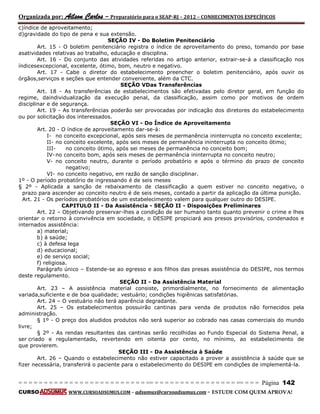 Organizada por: Ailson Carlos – Preparatório para o SEAP-RJ – 2012 – CONHECIMENTOS ESPECÍFICOS 
= = = = = = = = = = = = = = = = = = = = = = = = = == = = = = = = = = = = = = = = = = == = = = Página 142 
CURSO WWW.CURSOADSUMUS.COM – adsumus@cursoadsumus.com - ESTUDE COM QUEM APROVA! 
c)índice de aproveitamento; 
d)gravidade do tipo de pena e sua extensão. 
SEÇÃO IV - Do Boletim Penitenciário 
Art. 15 - O boletim penitenciário registra o índice de aproveitamento do preso, tomando por base 
asatividades relativas ao trabalho, educação e disciplina. 
Art. 16 - Do conjunto das atividades referidas no artigo anterior, extrair-se-á a classificação nos 
índicesexcepcional, excelente, ótimo, bom, neutro e negativo. 
Art. 17 - Cabe o diretor do estabelecimento preencher o boletim penitenciário, após ouvir os 
órgãos,serviços e seções que entender conveniente, além da CTC. 
SEÇÃO VDas Transferências 
Art. 18 - As transferências de estabelecimentos são efetivadas pelo diretor geral, em função do 
regime, daindividualização da execução penal, da classificação, assim como por motivos de ordem 
disciplinar e de segurança. 
Art. 19 - As transferências poderão ser provocadas por indicação dos diretores do estabelecimento 
ou por solicitação dos interessados. 
SEÇÃO VI - Do Índice de Aproveitamento 
Art. 20 - O índice de aproveitamento dar-se-á: 
I- no conceito excepcional, após seis meses de permanência ininterrupta no conceito excelente; 
II- no conceito excelente, após seis meses de permanência ininterrupta no conceito ótimo; 
III- no conceito ótimo, após sei meses de permanência no conceito bom; 
IV- no conceito bom, após seis meses de permanência ininterrupta no conceito neutro; 
V- no conceito neutro, durante o período probatório e após o término do prazo de conceito 
negativo; 
VI- no conceito negativo, em razão de sanção disciplinar. 
1º - O período probatório de ingressando é de seis meses 
§ 2º - Aplicada a sanção de rebaixamento de classificação a quem estiver no conceito negativo, o 
prazo para ascender ao conceito neutro é de seis meses, contado a partir da aplicação da última punição. 
Art. 21 - Os períodos probatórios de um estabelecimento valem para qualquer outro do DESIPE. 
CAPITULO II - Da Assistência - SEÇÃO II - Disposições Preliminares 
Art. 22 – Objetivando preservar-lhes a condição de ser humano tanto quanto prevenir o crime e lhes 
orientar o retorno à convivência em sociedade, o DESIPE propiciará aos presos provisórios, condenados e 
internados assistência: 
a) material; 
b) à saúde; 
c) à defesa lega 
d) educacional; 
e) de serviço social; 
f) religiosa. 
Parágrafo único – Estende-se ao egresso e aos filhos das presas assistência do DESIPE, nos termos 
deste regulamento. 
SEÇÃO II - Da Assistência Material 
Art. 23 – A assistência material consiste, primordialmente, no fornecimento de alimentação 
variada,suficiente e de boa qualidade; vestuário; condições higiênicas satisfatórias. 
Art. 24 – O vestuário não terá aparência degradante. 
Art. 25 – Os estabelecimentos possuirão cantinas para venda de produtos não fornecidos pela 
administração. 
§ 1º - O preço dos aludidos produtos não será superior ao cobrado nas casas comerciais do mundo 
livre; 
§ 2º - As rendas resultantes das cantinas serão recolhidas ao Fundo Especial do Sistema Penal, a 
ser criado e regulamentado, revertendo em oitenta por cento, no mínimo, ao estabelecimento de 
que provierem. 
SEÇÃO III - Da Assistência à Saúde 
Art. 26 – Quando o estabelecimento não estiver capacitado a prover a assistência à saúde que se 
fizer necessária, transferirá o paciente para o estabelecimento do DESIPE em condições de implementá-la. 
 