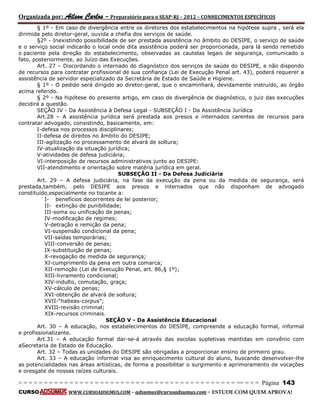 Organizada por: Ailson Carlos – Preparatório para o SEAP-RJ – 2012 – CONHECIMENTOS ESPECÍFICOS 
= = = = = = = = = = = = = = = = = = = = = = = = = == = = = = = = = = = = = = = = = = == = = = Página 143 
CURSO WWW.CURSOADSUMUS.COM – adsumus@cursoadsumus.com - ESTUDE COM QUEM APROVA! 
§ 1º - Em caso de divergência entre os diretores dos estabelecimentos na hipótese supra , será ela 
dirimida pelo diretor-geral, ouvida a chefia dos serviços de saúde. 
§2º - Inexistindo possibilidade de ser prestada assistência no âmbito do DESIPE, o serviço de saúde 
e o serviço social indicarão o local onde dita assistência poderá ser proporcionada, para lá sendo remetido 
o paciente pela direção do estabelecimento, observadas as cautelas legais de segurança, comunicado o 
fato, posteriormente, ao Juízo das Execuções. 
Art. 27 – Discordando o internado do diagnóstico dos serviços de saúde do DESIPE, e não dispondo 
de recursos para contratar profissional de sua confiança (Lei de Execução Penal art. 43), poderá requerer a 
assistência de servidor especializado da Secretária de Estado de Saúde e Higiene. 
§ 1º - O pedido será dirigido ao diretor-geral, que o encaminhará, devidamente instruído, ao órgão 
acima referido. 
§ 2º - Na hipótese do presente artigo, em caso de divergência de diagnóstico, o juiz das execuções 
decidirá a questão. 
SEÇÃO IV - Da Assistência à Defesa Legal - SUBSEÇÃO I - Da Assistência Jurídica 
Art.28 – A assistência jurídica será prestada aos presos e internados carentes de recursos para 
contratar advogado, consistindo, basicamente, em: 
I-defesa nos processos disciplinares; 
II-defesa de direitos no âmbito do DESIPE; 
III-agilização no processamento de alvará de soltura; 
IV-atualização da situação jurídica; 
V-atividades de defesa judiciária; 
VI-interposição de recursos administrativos junto ao DESIPE: 
VII-atendimento e orientação sobre matéria jurídica em geral. 
SUBSEÇÃO II - Da Defesa Judiciária 
Art. 29 – A defesa judiciária, na fase da execução da pena ou da medida de segurança, será 
prestada,também, pelo DESIPE aos presos e internados que não disponham de advogado 
constituído,especialmente no tocante a: 
I- benefícios decorrentes de lei posterior; 
II- extinção de punibilidade; 
III-soma ou unificação de penas; 
IV-modificação de regimes; 
V-detração e remição da pena; 
VI-suspensão condicional da pena; 
VII-saídas temporárias; 
VIII-conversão de penas; 
IX-substituição de penas; 
X-revogação de medida de segurança; 
XI-cumprimento da pena em outra comarca; 
XII-remoção (Lei de Execução Penal, art. 86,§ 1º); 
XIII-livramento condicional; 
XIV-indulto, comutação, graça; 
XV-cálculo de penas; 
XVI-obtenção de alvará de soltura; 
XVII-“habeas-corpus”; 
XVIII-revisão criminal; 
XIX-recursos criminais. 
SEÇÃO V - Da Assistência Educacional 
Art. 30 – A educação, nos estabelecimentos do DESIPE, compreende a educação formal, informal 
e profissionalizante. 
Art.31 – A educação formal dar-se-á através das escolas supletivas mantidas em convênio com 
aSecretaria de Estado de Educação. 
Art. 32 – Todas as unidades do DESIPE são obrigadas a proporcionar ensino de primeiro grau. 
Art. 33 – A educação informal visa ao enriquecimento cultural do aluno, buscando desenvolver-lhe 
as potencialidades nas áreas artísticas, de forma a possibilitar o surgimento e aprimoramento de vocações 
e oresgate de nossas raízes culturais. 
 