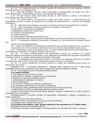 Organizada por: Ailson Carlos – Preparatório para o SEAP-RJ – 2012 – CONHECIMENTOS ESPECÍFICOS 
= = = = = = = = = = = = = = = = = = = = = = = = = == = = = = = = = = = = = = = = = = == = = = Página 144 
CURSO WWW.CURSOADSUMUS.COM – adsumus@cursoadsumus.com - ESTUDE COM QUEM APROVA! 
Art. 34 – Os estabelecimentos do DESIPE disporão de professores de artes plásticas, teatrais, 
literárias,musicais e de educação física. 
§ 1º - Além das atividades internas, serão incentivadas as apresentações ao mundo livre, sob a 
forma deexposições, representações de peças e apresentação de espetáculos. 
§ 2º - Na área musical, serão incentivadas, através de aulas teóricas e práticas, a formação de 
bandas,conjuntos instrumentais e corais. 
§ 3º - No campo literário, se incentivará o gosto pela língua escrita e o desenvolvimento da 
criatividadedos alunos, inclusive no atendimento à produção de peças teatrais e o exercício de atividades 
jornalísticas. 
Art. 35 – Organizar-se-ão certames, concursos e festivais nas áreas de educação física e artística. 
Art. 36 – São consideradas iniciativas prioritárias na assistência educacional: 
I-organização e manutenção de bibliotecas; 
II-realização de palestras e conferências; 
III-exibições cinematográficas; 
IV-mostras artísticas; 
V- programação e realização de educação física; 
VI-em cooperação com o serviço social, programação de eventos que propiciem cultura e lazer; 
Art. 37 – A preparação profissional promoverá a indicação ou o aprimoramento da aptidão laboral, 
com 
acesso às técnicas especializadas. 
§ 1º - Visará, de preferência, à habilitação do beneficiário para atividade compatível com sua futura 
necessidade, em vez de se dirigir ao atendimento da conveniência dos estabelecimentos penais. 
§ 2º - Respeitada a regra do parágrafo supra, os cursos profissionalizantes buscarão possibilitar o 
aproveitamento do benefício no trabalho produtivo intra-muros. 
Art. 38 – O ensino profissionalizante será desenvolvido através de convênios com órgãos 
federais,entidades para-estatais e particulares, ou por professores contratados pela Secretaria de Estado de 
Justiçae do Interior ou cedidos pela Secretaria de Estado de Educação. 
Art. 39 – O artesanato será organizado de sorte a se constituir em atividade produtiva, de maneira 
a proporcionar efetiva fonte d renda para o beneficiário quando do retorno à liberdade. 
Art. 40 – O serviço educacional fornecerá relatórios à direção dos estabelecimentos quanto ao 
desempenho dos alunos. 
Parágrafo único – O Conselho Disciplinar é integrado pelos membros da CTC e pelo diretor 
doestabelecimento, que o presidirá e cujo voto prevalecerá em caso de empate na votação. 
Art. 67 – São regalias a serem concedidas gradativamente: 
I-no regime fechado: 
a.visita especial, fora do horário normal; 
b.visita íntima do cônjuge, companheiro ou companheira; 
c.freqüência ao cinema do estabelecimento; 
d. participação em espetáculo recreativo; 
e. práticas esportivas; 
f.uso de rádio e televisão no cubículo ou alojamento; 
g.uso de objetos prescindíveis no cubículo ou alojamento; 
h.circulação por todo o estabelecimento exceto quanto às áreas de segurança; 
i.recolhimento ao cubículo ou alojamento depois do horário normal; 
j.visita ao local onde se encontra ascendente, descente, cônjuge, companheiro ou irmão, enfermo e 
emestado grave, com escolta; 
l)comparecimento à cerimônia fúnebre de ascendente, descendente, cônjuge, companheiro ou 
irmão, comescolta; 
m) posse da chave do próprio cubículo; 
n)trabalho externo, sob vigilância, em serviços ou obras públicas; 
o) passagem para o regime semi-aberto; 
II-no regime semi-aberto, além, quando aplicáveis, das previstas no nº I deste artigo; 
a)trabalho externo sob fiscalização indireta; 
b) saída para freqüentar curso supletivo, profissionalizante, de instrução de 2º grau ou superior; 
 