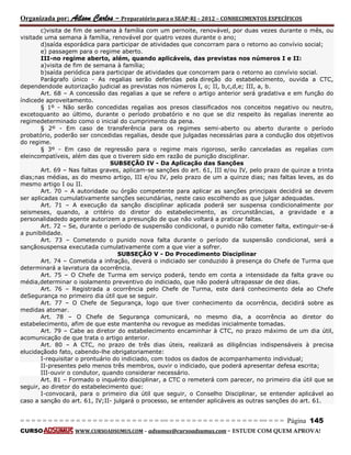 Organizada por: Ailson Carlos – Preparatório para o SEAP-RJ – 2012 – CONHECIMENTOS ESPECÍFICOS 
= = = = = = = = = = = = = = = = = = = = = = = = = == = = = = = = = = = = = = = = = = == = = = Página 145 
CURSO WWW.CURSOADSUMUS.COM – adsumus@cursoadsumus.com - ESTUDE COM QUEM APROVA! 
c)visita de fim de semana à família com um pernoite, renovável, por duas vezes durante o mês, ou 
visitade uma semana à família, renovável por quatro vezes durante o ano; 
d)saída esporádica para participar de atividades que concorram para o retorno ao convívio social; 
e) passagem para o regime aberto. 
III-no regime aberto, além, quando aplicáveis, das previstas nos números I e II: 
a)visita de fim de semana à família; 
b)saída periódica para participar de atividades que concorram para o retorno ao convívio social. 
Parágrafo único - As regalias serão deferidas pela direção do estabelecimento, ouvida a CTC, 
dependendode autorização judicial as previstas nos números I, o; II, b,c,d,e; III, a, b. 
Art. 68 – A concessão das regalias a que se refere o artigo anterior será gradativa e em função do 
índicede aproveitamento. 
§ 1º - Não serão concedidas regalias aos presos classificados nos conceitos negativo ou neutro, 
excetoquanto ao último, durante o período probatório e no que se diz respeito às regalias inerente ao 
regimedeterminado como o inicial do cumprimento da pena. 
§ 2º - Em caso de transferência para os regimes semi-aberto ou aberto durante o período 
probatório, poderão ser concedidas regalias, desde que julgadas necessárias para a condução dos objetivos 
do regime. 
§ 3º - Em caso de regressão para o regime mais rigoroso, serão canceladas as regalias com 
eleincompatíveis, além das que o tiverem sido em razão de punição disciplinar. 
SUBSEÇÃO IV - Da Aplicação das Sanções 
Art. 69 – Nas faltas graves, aplicam-se sanções do art. 61, III e/ou IV, pelo prazo de quinze a trinta 
dias;nas médias, as do mesmo artigo, III e/ou IV, pelo prazo de um a quinze dias; nas faltas leves, as do 
mesmo artigo I ou II. 
Art. 70 – A autoridade ou órgão competente para aplicar as sanções principais decidirá se devem 
ser aplicadas cumulativamente sanções secundárias, neste caso escolhendo as que julgar adequadas. 
Art. 71 – A execução da sanção disciplinar aplicada poderá ser suspensa condicionalmente por 
seismeses, quando, a critério do diretor do estabelecimento, as circunstâncias, a gravidade e a 
personalidadedo agente autorizem a presunção de que não voltará a praticar faltas. 
Art. 72 – Se, durante o período de suspensão condicional, o punido não cometer falta, extinguir-se-á 
a punibilidade. 
Art. 73 – Cometendo o punido nova falta durante o período da suspensão condicional, será a 
sançãosuspensa executada cumulativamente com a que vier a sofrer. 
SUBSEÇÃO V - Do Procedimento Disciplinar 
Art. 74 – Cometida a infração, deverá o indiciado ser conduzido à presença do Chefe de Turma que 
determinará a lavratura da ocorrência. 
Art. 75 – O Chefe de Turma em serviço poderá, tendo em conta a intensidade da falta grave ou 
média,determinar o isolamento preventivo do indiciado, que não poderá ultrapassar de dez dias. 
Art. 76 – Registrada a ocorrência pelo Chefe de Turma, este dará conhecimento dela ao Chefe 
deSegurança no primeiro dia útil que se seguir. 
Art. 77 – O Chefe de Segurança, logo que tiver conhecimento da ocorrência, decidirá sobre as 
medidas atomar. 
Art. 78 – O Chefe de Segurança comunicará, no mesmo dia, a ocorrência ao diretor do 
estabelecimento, afim de que este mantenha ou revogue as medidas inicialmente tomadas. 
Art. 79 – Cabe ao diretor do estabelecimento encaminhar à CTC, no prazo máximo de um dia útil, 
acomunicação de que trata o artigo anterior. 
Art. 80 – A CTC, no prazo de três dias úteis, realizará as diligências indispensáveis à precisa 
elucidaçãodo fato, cabendo-lhe obrigatoriamente: 
I-requisitar o prontuário do indiciado, com todos os dados de acompanhamento individual; 
II-presentes pelo menos três membros, ouvir o indiciado, que poderá apresentar defesa escrita; 
III-ouvir o condutor, quando considerar necessário. 
Art. 81 – Formado o inquérito disciplinar, a CTC o remeterá com parecer, no primeiro dia útil que se 
seguir, ao diretor do estabelecimento que: 
I-convocará, para o primeiro dia útil que seguir, o Conselho Disciplinar, se entender aplicável ao 
caso a sanção do art. 61, IV;II- julgará o processo, se entender aplicáveis as outras sanções do art. 61. 
 
