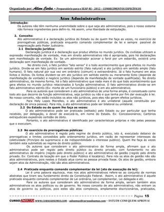 Organizada por: Ailson Carlos – Preparatório para o SEAP-RJ – 2012 – CONHECIMENTOS ESPECÍFICOS 
= = = = = = = = = = = = = = = = = = = = = = = = = == = = = = = = = = = = = = = = = = == = = = Página 15 
CURSO WWW.CURSOADSUMUS.COM – adsumus@cursoadsumus.com - ESTUDE COM QUEM APROVA! 
Atos Administrativos 
Introdução: 
Os autores não têm nenhuma unanimidade sobre o que seja ato administrativo, pois o nosso sistema 
não fornece ingredientes para defini-lo. Há assim, uma liberdade de estipulação. 
2. Conceito: 
Ato administrativo é a declaração jurídica do Estado ou de quem lhe faça as vezes, no exercício de 
prerrogativas públicas, praticada enquanto comando complementar de lei e sempre passível de 
reapreciação pelo Poder Judiciário. 
2.1 Declaração jurídica: 
Declaração jurídica é a declaração que produz efeitos no mundo jurídico. Os civilistas utilizam a 
expressão manifestação de vontade, mas em direito administrativo não é apropriada, pois há declarações 
sem manifestação de vontade. Ex: Se um administrador acionar o farol por um esbarrão, existirá uma 
declaração sem manifestação de vontade. 
No direito civil, o fato jurídico “lato senso” é o todo acontecimento que gera efeitos no mundo 
jurídico. Divide-se em fato jurídico em sentido estrito (fato natural) e ato jurídico em sentido amplo (fato 
humano). O fato natural por sua vez em ordinário (comum) e extraordinário. Já o fato humano em atos 
lícitos e ilícitos. Os lícitos dividem-se em ato jurídico em sentido estrito ou meramente lícito (depende de 
manifestação de vontade) e negócio jurídico (depende de manifestação de vontade qualificada). No direito 
administrativo, da mesma forma, há o fato administrativo que nada mais é do que todo acontecimento que 
gera efeitos no mundo jurídico relacionados à função administrativa. O fato administrativo divide-se em 
fato administrativo estrito (Ex: morte de um funcionário público) e em ato administrativo. 
Para os autores que consideram o ato administrativo de uma forma ampla, é conceituado como 
todo ato que decorre da função administrativa, seja jurídico ou não e que tenha por fim dar execução à lei. 
No nosso conceito, não estão incluídos os atos não jurídicos, pois eles não geram efeitos jurídicos. 
Para Hely Lopes Meirelles, o ato administrativo é ato unilateral (aquele constituído por 
declaração de única pessoa). Para nós, o ato administrativo pode ser bilateral ou unilateral. 
2.2 Do Estado ou de quem lhe faça as vezes: 
O ato administrativo pode ser praticado (editado) pelo Estado ou por particular que tenha 
recebido, por delegação, o dever de executá-lo, em nome do Estado. Ex: Concessionários; Cartórios 
extrajudiciais expedindo certidão de óbito. 
Portanto, o ato administrativo é identificado por características próprias e não pelas pessoas 
que o executam. 
2.3 No exercício de prerrogativas públicas: 
O ato administrativo é regido pelo regime de direito público, isto é, executado debaixo de 
prerrogativas e limites concedidos pelo ordenamento jurídico, em razão de representar interesses da 
coletividade (Princípio da supremacia e da indisponibilidade o interesse publico). Quem lhe faça às vezes 
também esta submetido ao regime de direito público. 
Os autores que consideram o ato administrativo de forma ampla, afirmam que o ato 
administrativo pode ser regido pelo direito público ou direito privado, com fundamento no ato 
administrativo de império (regido pelo direito público) e ato administrativo de gestão (regido pelo direito 
privado. Ex: Contrato de locação em que o Poder Público é locatário). Para nós os atos de gestão não são 
atos administrativos, pois nestes o Estado atua como se pessoa privada fosse. Os atos de gestão, embora 
sejam atos da Administração, não são atos administrativos. 
2.4 Praticada enquanto comando complementar da lei (ato de execução de lei): 
Lei é uma palavra equívoca, mas nos atos administrativos refere-se ao conjunto de normas 
abstratas que tiram seu fundamento direto da Constituição Federal. Assim, o ato administrativo é aquele 
praticado enquanto comando complementar de Lei ordinária, Lei complementar, Lei delegada e etc. 
Para os autores que consideram ato administrativo de forma ampla, seriam também atos 
administrativos os atos políticos ou de governo. No nosso conceito de ato administrativo, não entram os 
atos de governo ou políticos, pois estes são atos complexos, amplamente discricionários, praticados, 
 