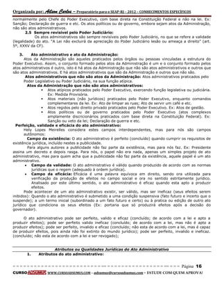 Organizada por: Ailson Carlos – Preparatório para o SEAP-RJ – 2012 – CONHECIMENTOS ESPECÍFICOS 
= = = = = = = = = = = = = = = = = = = = = = = = = == = = = = = = = = = = = = = = = = == = = = Página 16 
CURSO WWW.CURSOADSUMUS.COM – adsumus@cursoadsumus.com - ESTUDE COM QUEM APROVA! 
normalmente pelo Chefe do Poder Executivo, com base direta na Constituição Federal e não na lei. Ex: 
Sanção; Declaração de guerra e etc. Os atos políticos ou de governo, embora sejam atos da Administração, 
não são atos administrativos. 
2.5 Sempre revisível pelo Poder Judiciário: 
Os atos administrativos são sempre revisíveis pelo Poder Judiciário, no que se refere a validade 
(legalidade) do ato. “A Lei não excluirá da apreciação do Poder Judiciário lesão ou ameaça a direito” (art. 
5º, XXXV da CF). 
3. Ato administrativo e ato da Administração: 
Atos da Administração são aqueles praticados pelos órgãos ou pessoas vinculadas a estrutura do 
Poder Executivo. Assim, o conjunto formado pelos atos da Administração é um e o conjunto formado pelos 
atos administrativos é outro, isto é há atos da Administração que não são atos administrativos e outros que 
são atos administrativos. E há atos administrativos que são da Administração e outros que não são. 
Atos administrativos que não são atos da Administração: Atos administrativos praticados pelo 
Poder Legislativo ou Poder Judiciário, na sua função atípica. 
Atos da Administração que não são atos administrativos: 
 Atos atípicos praticados pelo Poder Executivo, exercendo função legislativa ou judiciária. 
Ex: Medida Provisória. 
 Atos materiais (não jurídicos) praticados pelo Poder Executivo, enquanto comandos 
complementares da lei. Ex: Ato de limpar as ruas; Ato de servir um café e etc. 
 Atos regidos pelo direito privado praticados pelo Poder Executivo. Ex: Atos de gestão. 
 Atos políticos ou de governo praticados pelo Poder Executivo (atos complexos 
amplamente discricionários praticados com base direta na Constituição Federal). Ex: 
Sanção ou veto da lei; Declaração de guerra e etc. 
Perfeição, validade e eficácia do ato administrativo: 
Hely Lopes Meirelles considera estes campos interdependentes, mas para nós são campos 
autônomos: 
Campo da existência: O ato administrativo é perfeito (concluído) quando cumprir os requisitos de 
existência jurídica, incluído nestes a publicidade. 
Para alguns autores a publicidade não faz parte da existência, mas para nós faz. Ex: Presidente 
assina um decreto e depois rasga. Para nós, o papel não era nada, apenas um simples projeto de ato 
administrativo, mas para quem acha que a publicidade não faz parte da existência, aquele papel é um ato 
administrativo. 
 Campo da validade: O ato administrativo é válido quando produzido de acordo com as normas 
jurídicas que o regem (adequado à ordem jurídica). 
 Campo da eficácia: Eficácia é uma palavra equívoca em direito, sendo ora utilizada para 
verificação da produção de efeitos no campo social e ora no sentido estritamente jurídico. 
Analisado por este último sentido, o ato administrativo é eficaz quando esta apto a produzir 
efeitos. 
Pode acontecer de um ato administrativo existir, ser válido, mas ser ineficaz (seus efeitos serem 
inibidos): Quando o ato administrativo é submetido a uma condição suspensiva (fato futuro e incerto que o 
suspende); a um termo inicial (subordinado a um fato futuro e certo) ou à pratica ou edição de outro ato 
jurídico que condiciona os seus efeitos (Ex: portaria que só produzirá efeitos após a decisão do 
governador). 
O ato administrativo pode ser perfeito, valido e eficaz (concluído; de acordo com a lei e apto a 
produzir efeitos); pode ser perfeito valido ineficaz (concluído; de acordo com a lei, mas não é apto a 
produzir efeitos); pode ser perfeito, invalido e eficaz (concluído; não esta de acordo com a lei, mas é capaz 
de produzir efeitos, pois ainda não foi extinto do mundo jurídico); pode ser perfeito, invalido e ineficaz. 
(concluído; não esta de acordo com a lei e ser revogado); 
Atributos ou Qualidades Jurídicas do Ato Administrativo 
1. Atributos do ato administrativo: 
 