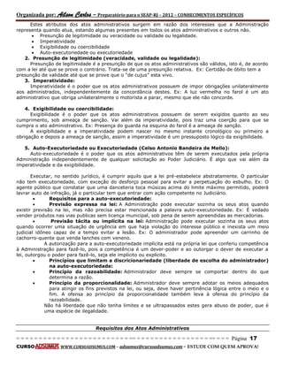 Organizada por: Ailson Carlos – Preparatório para o SEAP-RJ – 2012 – CONHECIMENTOS ESPECÍFICOS 
= = = = = = = = = = = = = = = = = = = = = = = = = == = = = = = = = = = = = = = = = = == = = = Página 17 
CURSO WWW.CURSOADSUMUS.COM – adsumus@cursoadsumus.com - ESTUDE COM QUEM APROVA! 
Estes atributos dos atos administrativos surgem em razão dos interesses que a Administração 
representa quando atua, estando algumas presentes em todos os atos administrativos e outros não. 
 Presunção de legitimidade ou veracidade ou validade ou legalidade. 
 Imperatividade 
 Exigibilidade ou coercibilidade 
 Auto-executoriedade ou executoriedade 
2. Presunção de legitimidade (veracidade, validade ou legalidade): 
Presunção de legitimidade é a presunção de que os atos administrativos são válidos, isto é, de acordo 
com a lei até que se prove o contrário. Trata-se de uma presunção relativa. Ex: Certidão de óbito tem a 
presunção de validade até que se prove que o “de cujus” esta vivo. 
3. Imperatividade: 
Imperatividade é o poder que os atos administrativos possuem de impor obrigações unilateralmente 
aos administrados, independentemente da concordância destes. Ex: A luz vermelha no farol é um ato 
administrativo que obriga unilateralmente o motorista a parar, mesmo que ele não concorde. 
4. Exigibilidade ou coercibilidade: 
Exigibilidade é o poder que os atos administrativos possuem de serem exigidos quanto ao seu 
cumprimento, sob ameaça de sanção. Vai além da imperatividade, pois traz uma coerção para que se 
cumpra o ato administrativo. Ex: Presença do guarda na esquina do farol é a ameaça de sanção. 
A exigibilidade e a imperatividade podem nascer no mesmo instante cronológico ou primeiro a 
obrigação e depois a ameaça de sanção, assim a imperatividade é um pressuposto lógico da exigibilidade. 
5. Auto-Executoriedade ou Executoriedade (Celso Antonio Bandeira de Mello): 
Auto-executoriedade é o poder que os atos administrativos têm de serem executados pela própria 
Administração independentemente de qualquer solicitação ao Poder Judiciário. É algo que vai além da 
imperatividade e da exigibilidade. 
Executar, no sentido jurídico, é cumprir aquilo que a lei pré-estabelece abstratamente. O particular 
não tem executoriedade, com exceção do desforço pessoal para evitar a perpetuação do esbulho. Ex: O 
agente público que constatar que uma danceteria toca músicas acima do limite máximo permitido, poderá 
lavrar auto de infração, já o particular tem que entrar com ação competente no Judiciário. 
 Requisitos para a auto-executoriedade: 
 Previsão expressa na lei: A Administração pode executar sozinha os seus atos quando 
existir previsão na lei, mas não precisa estar mencionada a palavra auto-executoriedade. Ex: É vedado 
vender produtos nas vias publicas sem licença municipal, sob pena de serem apreendidas as mercadorias. 
 Previsão tácita ou implícita na lei: Administração pode executar sozinha os seus atos 
quando ocorrer uma situação de urgência em que haja violação do interesse público e inexista um meio 
judicial idôneo capaz de a tempo evitar a lesão. Ex: O administrador pode apreender um carrinho de 
cachorro-quente que venda lanches com veneno. 
A autorização para a auto-executoriedade implícita está na própria lei que conferiu competência 
à Administração para fazê-lo, pois a competência é um dever-poder e ao outorgar o dever de executar a 
lei, outorgou o poder para fazê-lo, seja ele implícito ou explícito. 
 Princípios que limitam a discricionariedade (liberdade de escolha do administrador) 
na auto-executoriedade: 
 Princípio da razoabilidade: Administrador deve sempre se comportar dentro do que 
determina a razão. 
 Princípio da proporcionalidade: Administrador deve sempre adotar os meios adequados 
para atingir os fins previstos na lei, ou seja, deve haver pertinência lógica entre o meio e o 
fim. A ofensa ao princípio da proporcionalidade também leva à ofensa do princípio da 
razoabilidade. 
Não há liberdade que não tenha limites e se ultrapassados estes gera abuso de poder, que é 
uma espécie de ilegalidade. 
Requisitos dos Atos Administrativos 
 