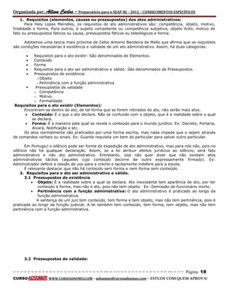 Organizada por: Ailson Carlos – Preparatório para o SEAP-RJ – 2012 – CONHECIMENTOS ESPECÍFICOS 
= = = = = = = = = = = = = = = = = = = = = = = = = == = = = = = = = = = = = = = = = = == = = = Página 18 
CURSO WWW.CURSOADSUMUS.COM – adsumus@cursoadsumus.com - ESTUDE COM QUEM APROVA! 
1. Requisitos (elementos, causas ou pressupostos) dos atos administrativos: 
Para Hely Lopes Meirelles, os requisitos do ato administrativos são: competência, objeto, motivo, 
finalidade e forma. Para outros, é sujeito competente ou competência subjetiva, objeto lícito, motivo de 
fato ou pressupostos fáticos ou causa, pressupostos fáticos ou teleológicos e forma. 
Adotamos uma teoria mais próxima de Celso Antonio Bandeira de Mello que afirma que os requisitos 
são condições necessárias à existência e validade de um ato administrativo. Assim, há duas categorias: 
 Requisitos para o ato existir: São denominados de Elementos. 
 Conteúdo 
 Forma 
 Requisitos para o ato ser administrativo e válido: São denominados de Pressupostos. 
 Pressupostos de existência: 
o Objeto 
o Pertinência com a função administrativa 
 Pressupostos de validade 
o Competência 
o Motivo 
o Formalidade 
Requisitos para o ato existir (Elementos): 
Encontram-se dentro do ato, de tal forma que se forem retirados do ato, não serão mais atos. 
 Conteúdo: É o que o ato declara. Não se confunde com o objeto, que é a realidade sobre o qual 
se declara. 
 Forma: É a maneira pela qual se revela o conteúdo para o mundo jurídico. Ex: Decreto, Portaria, 
Alvará, Notificação e etc. 
Os atos normalmente são praticados por uma forma escrita, mas nada impede que o sejam através 
de comandos verbais ou sinais. Ex: Guarda requisita um bem do particular para salvar outro particular. 
Em Portuga,l o silêncio pode ser forma de expedição de ato administrativo, mas para nós não, pois no 
silêncio não há qualquer declaração. Assim, se a lei atribuir efeitos jurídicos ao silêncio, será fato 
administrativo e não ato administrativo. Entretanto, isso não quer dizer que não existam atos 
administrativos tácitos (aqueles cujo conteúdo decorre de outro expressamente firmado). Ex: 
Administrador defere a cessão de uso para a creche e tacitamente indefere para a escola. 
É relevante destacar que não há conteúdo sem forma e nem forma sem conteúdo. 
3. Requisitos para o ato ser administrativo e válido. 
3.1 Pressupostos de existência 
 Objeto: É a realidade sobre a qual se declara. Ato inexistente tem aparência de ato, por ter 
conteúdo e forma, mas não é ato, pois não tem objeto. Ex: Demissão de funcionário morto. 
 Pertinência com a função administrativa: O ato administrativo é praticado ao longo da 
função administrativa. 
A sentença de um juiz tem conteúdo, tem forma e tem objeto, mas não tem pertinência, pois é 
praticada ao longo da função judicial; A lei também tem conteúdo, tem forma, tem objeto, mas não tem 
pertinência com a função administrativa. 
3.2 Pressupostos de validade: 
 