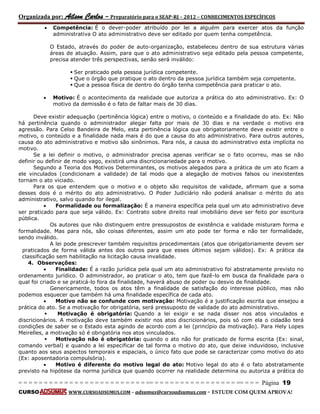 Organizada por: Ailson Carlos – Preparatório para o SEAP-RJ – 2012 – CONHECIMENTOS ESPECÍFICOS 
= = = = = = = = = = = = = = = = = = = = = = = = = == = = = = = = = = = = = = = = = = == = = = Página 19 
CURSO WWW.CURSOADSUMUS.COM – adsumus@cursoadsumus.com - ESTUDE COM QUEM APROVA! 
 Competência: É o dever-poder atribuído por lei a alguém para exercer atos da função 
administrativa O ato administrativo deve ser editado por quem tenha competência. 
O Estado, através do poder de auto-organização, estabeleceu dentro de sua estrutura várias 
áreas de atuação. Assim, para que o ato administrativo seja editado pela pessoa competente, 
precisa atender três perspectivas, senão será inválido: 
 Ser praticado pela pessoa jurídica competente. 
 Que o órgão que pratique o ato dentro da pessoa jurídica também seja competente. 
 Que a pessoa física de dentro do órgão tenha competência para praticar o ato. 
 Motivo: É o acontecimento da realidade que autoriza a prática do ato administrativo. Ex: O 
motivo da demissão é o fato de faltar mais de 30 dias. 
Deve existir adequação (pertinência lógica) entre o motivo, o conteúdo e a finalidade do ato. Ex: Não 
há pertinência quando o administrador alegar falta por mais de 30 dias e na verdade o motivo era 
agressão. Para Celso Bandeira de Melo, esta pertinência lógica que obrigatoriamente deve existir entre o 
motivo, o conteúdo e a finalidade nada mais é do que a causa do ato administrativo. Para outros autores, 
causa do ato administrativo e motivo são sinônimos. Para nós, a causa do administrativo esta implícita no 
motivo. 
Se a lei definir o motivo, o administrador precisa apenas verificar se o fato ocorreu, mas se não 
definir ou definir de modo vago, existirá uma discricionariedade para o motivo. 
Segundo a Teoria dos Motivos Determinantes, os motivos alegados para a prática de um ato ficam a 
ele vinculados (condicionam a validade) de tal modo que a alegação de motivos falsos ou inexistentes 
tornam o ato viciado. 
Para os que entendem que o motivo e o objeto são requisitos de validade, afirmam que a soma 
desses dois é o mérito do ato administrativo. O Poder Judiciário não poderá analisar o mérito do ato 
administrativo, salvo quando for ilegal. 
 Formalidade ou formalização: É a maneira específica pela qual um ato administrativo deve 
ser praticado para que seja válido. Ex: Contrato sobre direito real imobiliário deve ser feito por escritura 
pública. 
Os autores que não distinguem entre pressupostos de existência e validade misturam forma e 
formalidade. Mas para nós, são coisas diferentes, assim um ato pode ter forma e não ter formalidade, 
sendo inválido. 
A lei pode prescrever também requisitos procedimentais (atos que obrigatoriamente devem ser 
praticados de forma válida antes dos outros para que esses últimos sejam válidos). Ex: A prática da 
classificação sem habilitação na licitação causa invalidade. 
4. Observações: 
 Finalidade: É a razão jurídica pela qual um ato administrativo foi abstratamente previsto no 
ordenamento jurídico. O administrador, ao praticar o ato, tem que fazê-lo em busca da finalidade para o 
qual foi criado e se praticá-lo fora da finalidade, haverá abuso de poder ou desvio de finalidade. 
Genericamente, todos os atos têm a finalidade de satisfação do interesse público, mas não 
podemos esquecer que também há uma finalidade específica de cada ato. 
 Motivo não se confunde com motivação: Motivação é a justificação escrita que ensejou a 
prática do ato. Se a motivação for obrigatória, será pressuposto de validade do ato administrativo. 
 Motivação é obrigatória: Quando a lei exigir e se nada disser nos atos vinculados e 
discricionários. A motivação deve também existir nos atos discricionários, pois só com ela o cidadão terá 
condições de saber se o Estado esta agindo de acordo com a lei (princípio da motivação). Para Hely Lopes 
Meirelles, a motivação só é obrigatória nos atos vinculados. 
 Motivação não é obrigatória: quando o ato não for praticado de forma escrita (Ex: sinal, 
comando verbal) e quando a lei especificar de tal forma o motivo do ato, que deixe induvidoso, inclusive 
quanto aos seus aspectos temporais e espaciais, o único fato que pode se caracterizar como motivo do ato 
(Ex: aposentadoria compulsória). 
 Motivo é diferente do motivo legal do ato: Motivo legal do ato é o fato abstratamente 
previsto na hipótese da norma jurídica que quando ocorrer na realidade determina ou autoriza a prática do 
 