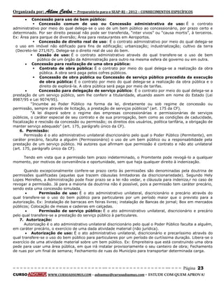 Organizada por: Ailson Carlos – Preparatório para o SEAP-RJ – 2012 – CONHECIMENTOS ESPECÍFICOS 
= = = = = = = = = = = = = = = = = = = = = = = = = == = = = = = = = = = = = = = = = = == = = = Página 23 
CURSO WWW.CURSOADSUMUS.COM – adsumus@cursoadsumus.com - ESTUDE COM QUEM APROVA! 
 Concessão para uso de bem público: 
 Concessão comum de uso ou Concessão administrativa de uso: É o contrato 
administrativo por meio do qual delega-se o uso de um bem público ao concessionário, por prazo certo e 
determinado. Por ser direito pessoal não pode ser transferida, “inter vivos” ou “causa mortis”, à terceiros. 
Ex: Área para parque de diversão; Área para restaurantes em Aeroportos. 
 Concessão de direito real de uso: É o contrato administrativo por meio do qual delega-se 
o uso em imóvel não edificado para fins de edificação; urbanização; industrialização; cultivo da terra 
(Decreto-lei 271/67). Delega-se o direito real de uso do bem. 
 Cessão de uso: É o contrato administrativo através do qual transfere-se o uso de bem 
público de um órgão da Administração para outro na mesma esfera de governo ou em outra. 
 Concessão para realização de uma obra pública: 
 Contrato de obra pública: É o contrato por meio do qual delega-se a realização da obra 
pública. A obra será paga pelos cofres públicos. 
 Concessão de obra pública ou Concessão de serviço público precedida da execução 
de obra pública: É o contrato por meio do qual delega-se a realização da obra pública e o 
direito de explorá-la. A obra pública será paga por meio de tarifas. 
 Concessão para delegação de serviço público: É o contrato por meio do qual delega-se a 
prestação de um serviço público, sem lhe conferir a titularidade, atuando assim em nome do Estado (Lei 
8987/95 e Lei 9074/95). 
“Incumbe ao Poder Público na forma da lei, diretamente ou sob regime de concessão ou 
permissão, sempre através de licitação, a prestação de serviços públicos” (art. 175 da CF). 
“A lei disporá sobre o regime das empresas concessionárias e permissionárias de serviços 
públicos, o caráter especial de seu contrato e de sua prorrogação, bem como as condições de caducidade, 
fiscalização e rescisão da concessão ou permissão; os direitos dos usuários, política tarifária, a obrigação de 
manter serviço adequado” (art. 175, parágrafo único da CF). 
6. Permissão: 
Permissão é o ato administrativo unilateral discricionário pelo qual o Poder Público (Permitente), em 
caráter precário, faculta a alguém (Permissionário) o uso de um bem público ou a responsabilidade pela 
prestação de um serviço público. Há autores que afirmam que permissão é contrato e não ato unilateral 
(art. 175, parágrafo único da CF). 
Tendo em vista que a permissão tem prazo indeterminado, o Promitente pode revogá-lo a qualquer 
momento, por motivos de conveniência e oportunidade, sem que haja qualquer direito à indenização. 
Quando excepcionalmente confere-se prazo certo às permissões são denominadas pela doutrina de 
permissões qualificadas (aquelas que trazem cláusulas limitadoras da discricionariedade). Segundo Hely 
Lopes Meirelles, a Administração pode fixar prazo se a lei não vedar, e cláusula para indeniza,r no caso de 
revogar a permissão. Já para a maioria da doutrina não é possível, pois a permissão tem caráter precário, 
sendo esta uma concessão simulada. 
 Permissão de uso: É o ato administrativo unilateral, discricionário e precário através do 
qual transfere-se o uso do bem público para particulares por um período maior que o previsto para a 
autorização. Ex: Instalação de barracas em feiras livres; instalação de Bancas de jornal; Box em mercados 
públicos; Colocação de mesas e cadeiras em calçadas. 
 Permissão de serviço público: É o ato administrativo unilateral, discricionário e precário 
pelo qual transfere-se a prestação do serviço público à particulares. 
7. Autorização: 
Autorização é o ato administrativo unilateral discricionário pelo qual o Poder Público faculta a alguém, 
em caráter precário, o exercício de uma dada atividade material (não jurídica). 
 Autorização de uso: É o ato administrativo unilateral, discricionário e precaríssimo através do 
qual transfere-se o uso do bem público para particulares por um período de curtíssima duração. Libera-se o 
exercício de uma atividade material sobre um bem público. Ex: Empreiteira que está construindo uma obra 
pede para usar uma área pública, em que irá instalar provisoriamente o seu canteiro de obra; Fechamento 
de ruas por um final de semana; Fechamento de ruas do Município para transportar determinada carga. 
 