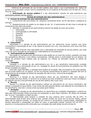 Organizada por: Ailson Carlos – Preparatório para o SEAP-RJ – 2012 – CONHECIMENTOS ESPECÍFICOS 
= = = = = = = = = = = = = = = = = = = = = = = = = == = = = = = = = = = = = = = = = = == = = = Página 24 
CURSO WWW.CURSOADSUMUS.COM – adsumus@cursoadsumus.com - ESTUDE COM QUEM APROVA! 
Difere-se da permissão de uso de bem público, pois nesta o uso é permanente (Ex: Banca de 
Jornal) e na autorização o prazo máximo estabelecido na Lei Orgânica do Município é de 90 dias (Ex: Circo, 
Feira do livro). 
 Autorização de serviço público: É o ato administrativo através do qual autoriza-se que 
particulares prestem serviço público. 
Formas de extinção dos atos administrativos 
1. Formas de extinção dos atos administrativos 
 Cumprimento dos seus efeitos. Ex: Despacho concedendo férias. No fim das férias, o despacho se 
extingue 
 Desaparecimento do sujeito ou do objeto do ato. Ex: O perecimento do bem leva à extinção do 
tombamento que sobre ele existia. 
 Retirada: A extinção do ato administrativo decorre da edição de outro ato jurídico. 
 Caducidade 
 Contraposição ou derrubada 
 Cassação 
 Renúncia 
 Recusa 
 Anulação 
 Revogação 
2. Caducidade: 
Caducidade é a retirada do ato administrativo por ter sobrevindo norma superior que torna 
incompatível a manutenção do ato. O ato estava de acordo com a lei, mas sobreveio uma nova e ele ficou 
incompatível. 
Não se pode confundir esta caducidade com a caducidade da concessão do serviço público, que nada 
mais é do que a extinção da concessão por inadimplência do concessionário. 
3. Contraposição ou derrubada: 
Derrubada é a retirada do ato administrativo pela edição de um outro ato jurídico, expedido com base 
em competência diferente e com efeitos incompatíveis, inibindo assim a continuidade da sua eficácia. Os 
efeitos do primeiro ficam inibidos pelo do segundo. Ex: Efeitos de demissão impede os efeitos da 
nomeação. 
4. Cassação: 
Cassação é a retirada do ato administrativo por ter o seu beneficiário descumprido condição 
indispensável para a manutenção do ato. Ex: Cassação do alvará de funcionamento do pasteleiro por não 
atingir condições de higiene. 
Para Hely Lopes Meirelles, a cassação seria espécie de anulação. Não concordamos com essa posição, 
pois só existe espécie de um gênero, se tem as mesmas características do gênero e cassação não tem as 
características da anulação (os efeitos da cassação não são ex tunc, como os da anulação). 
5. Renúncia: 
Renúncia é a retirada do ato administrativo eficaz por seu beneficiário não mais desejar a 
continuidade dos seus efeitos. A renúncia só se destina aos atos ampliativos (atos que trazem privilégios). 
Ex: Alguém que tem uma permissão de uso de bem público não a quer mais. 
6. Recusa: 
Recusa é a retirada do ato administrativo ineficaz em decorrência do seu futuro beneficiário não 
desejar a produção de seus efeitos. O ato ainda não está gerando efeitos, pois depende da concordância do 
seu beneficiário, mas este o recusa antes que possa gerar efeitos. 
7. Anulação: 
Anulação é a retirada do ato administrativo em decorrência da invalidade (ilegalidade) e poderá ser 
feita pela Administração Pública (princípio da autotutela) ou pelo Poder Judiciário. Os efeitos da anulação 
são “ex tunc” (retroagem à origem do ato). 
“A Administração pode declarar a nulidade de seus próprios atos” (sumula 346 do STF). “A 
Administração pode anular seus próprios atos, quando eivados de vícios que os tornem ilegais, porque 
deles não se originam direitos; ou revogá-los por motivos e conveniência e oportunidade, respeitados os 
direitos adquiridos e ressalvadas em todos os casos, a apreciação judicial” (súmula 473 do STF). - A 
doutrina e a Jurisprudência têm entendido que a anulação não pode atingir terceiro de boa-fé. 
 