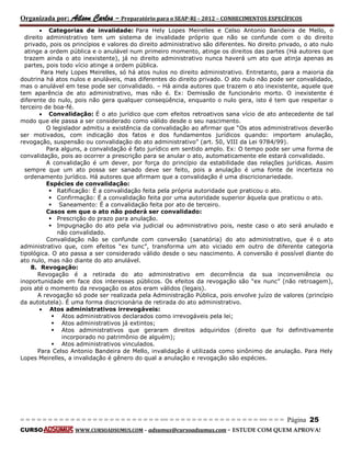 Organizada por: Ailson Carlos – Preparatório para o SEAP-RJ – 2012 – CONHECIMENTOS ESPECÍFICOS 
= = = = = = = = = = = = = = = = = = = = = = = = = == = = = = = = = = = = = = = = = = == = = = Página 25 
CURSO WWW.CURSOADSUMUS.COM – adsumus@cursoadsumus.com - ESTUDE COM QUEM APROVA! 
 Categorias de invalidade: Para Hely Lopes Meirelles e Celso Antonio Bandeira de Mello, o 
direito administrativo tem um sistema de invalidade próprio que não se confunde com o do direito 
privado, pois os princípios e valores do direito administrativo são diferentes. No direito privado, o ato nulo 
atinge a ordem pública e o anulável num primeiro momento, atinge os direitos das partes (Há autores que 
trazem ainda o ato inexistente), já no direito administrativo nunca haverá um ato que atinja apenas as 
partes, pois todo vício atinge a ordem pública. 
Para Hely Lopes Meirelles, só há atos nulos no direito administrativo. Entretanto, para a maioria da 
doutrina há atos nulos e anuláveis, mas diferentes do direito privado. O ato nulo não pode ser convalidado, 
mas o anulável em tese pode ser convalidado. – Há ainda autores que trazem o ato inexistente, aquele que 
tem aparência de ato administrativo, mas não é. Ex: Demissão de funcionário morto. O inexistente é 
diferente do nulo, pois não gera qualquer conseqüência, enquanto o nulo gera, isto é tem que respeitar o 
terceiro de boa-fé. 
 Convalidação: É o ato jurídico que com efeitos retroativos sana vício de ato antecedente de tal 
modo que ele passa a ser considerado como válido desde o seu nascimento. 
O legislador admitiu a existência da convalidação ao afirmar que “Os atos administrativos deverão 
ser motivados, com indicação dos fatos e dos fundamentos jurídicos quando: importem anulação, 
revogação, suspensão ou convalidação do ato administrativo” (art. 50, VIII da Lei 9784/99). 
Para alguns, a convalidação é fato jurídico em sentido amplo. Ex: O tempo pode ser uma forma de 
convalidação, pois ao ocorrer a prescrição para se anular o ato, automaticamente ele estará convalidado. 
A convalidação é um dever, por força do princípio da estabilidade das relações jurídicas. Assim 
sempre que um ato possa ser sanado deve ser feito, pois a anulação é uma fonte de incerteza no 
ordenamento jurídico. Há autores que afirmam que a convalidação é uma discricionariedade. 
Espécies de convalidação: 
 Ratificação: É a convalidação feita pela própria autoridade que praticou o ato. 
 Confirmação: É a convalidação feita por uma autoridade superior àquela que praticou o ato. 
 Saneamento: É a convalidação feita por ato de terceiro. 
Casos em que o ato não poderá ser convalidado: 
 Prescrição do prazo para anulação. 
 Impugnação do ato pela via judicial ou administrativo pois, neste caso o ato será anulado e 
não convalidado. 
Convalidação não se confunde com conversão (sanatória) do ato administrativo, que é o ato 
administrativo que, com efeitos “ex tunc”, transforma um ato viciado em outro de diferente categoria 
tipológica. O ato passa a ser considerado válido desde o seu nascimento. A conversão é possível diante do 
ato nulo, mas não diante do ato anulável. 
8. Revogação: 
Revogação é a retirada do ato administrativo em decorrência da sua inconveniência ou 
inoportunidade em face dos interesses públicos. Os efeitos da revogação são “ex nunc” (não retroagem), 
pois até o momento da revogação os atos eram válidos (legais). 
A revogação só pode ser realizada pela Administração Pública, pois envolve juízo de valores (princípio 
da autotutela). É uma forma discricionária de retirada do ato administrativo. 
 Atos administrativos irrevogáveis: 
 Atos administrativos declarados como irrevogáveis pela lei; 
 Atos administrativos já extintos; 
 Atos administrativos que geraram direitos adquiridos (direito que foi definitivamente 
incorporado no patrimônio de alguém); 
 Atos administrativos vinculados. 
Para Celso Antonio Bandeira de Mello, invalidação é utilizada como sinônimo de anulação. Para Hely 
Lopes Meirelles, a invalidação é gênero do qual a anulação e revogação são espécies. 
 