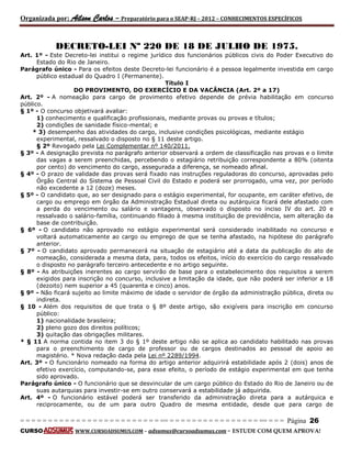 Organizada por: Ailson Carlos – Preparatório para o SEAP-RJ – 2012 – CONHECIMENTOS ESPECÍFICOS 
= = = = = = = = = = = = = = = = = = = = = = = = = == = = = = = = = = = = = = = = = = == = = = Página 26 
CURSO WWW.CURSOADSUMUS.COM – adsumus@cursoadsumus.com - ESTUDE COM QUEM APROVA! 
DECRETO-LEI Nº 220 DE 18 DE JULHO DE 1975. 
Art. 1º - Este Decreto-lei institui o regime jurídico dos funcionários públicos civis do Poder Executivo do 
Estado do Rio de Janeiro. 
Parágrafo único - Para os efeitos deste Decreto-lei funcionário é a pessoa legalmente investida em cargo 
público estadual do Quadro I (Permanente). 
Título I 
DO PROVIMENTO, DO EXERCÍCIO E DA VACÂNCIA (Art. 2º a 17) 
Art. 2º - A nomeação para cargo de provimento efetivo depende de prévia habilitação em concurso 
público. 
§ 1º - O concurso objetivará avaliar: 
1) conhecimento e qualificação profissionais, mediante provas ou provas e títulos; 
2) condições de sanidade físico-mental; e 
* 3) desempenho das atividades do cargo, inclusive condições psicológicas, mediante estágio 
experimental, ressalvado o disposto no § 11 deste artigo. 
§ 2º Revogado pela Lei Complementar nº 140/2011. 
§ 3º - A designação prevista no parágrafo anterior observará a ordem de classificação nas provas e o limite 
das vagas a serem preenchidas, percebendo o estagiário retribuição correspondente a 80% (oitenta 
por cento) do vencimento do cargo, assegurada a diferença, se nomeado afinal. 
§ 4º - O prazo de validade das provas será fixado nas instruções reguladoras do concurso, aprovadas pelo 
Órgão Central do Sistema de Pessoal Civil do Estado e poderá ser prorrogado, uma vez, por período 
não excedente a 12 (doze) meses. 
§ 5º - O candidato que, ao ser designado para o estágio experimental, for ocupante, em caráter efetivo, de 
cargo ou emprego em órgão da Administração Estadual direta ou autárquica ficará dele afastado com 
a perda do vencimento ou salário e vantagens, observado o disposto no inciso IV do art. 20 e 
ressalvado o salário-família, continuando filiado à mesma instituição de previdência, sem alteração da 
base de contribuição. 
§ 6º - O candidato não aprovado no estágio experimental será considerado inabilitado no concurso e 
voltará automaticamente ao cargo ou emprego de que se tenha afastado, na hipótese do parágrafo 
anterior. 
§ 7º - O candidato aprovado permanecerá na situação de estagiário até a data da publicação do ato de 
nomeação, considerada a mesma data, para, todos os efeitos, início do exercício do cargo ressalvado 
o disposto no parágrafo terceiro antecedente e no artigo seguinte. 
§ 8º - As atribuições inerentes ao cargo servirão de base para o estabelecimento dos requisitos a serem 
exigidos para inscrição no concurso, inclusive a limitação da idade, que não poderá ser inferior a 18 
(dezoito) nem superior a 45 (quarenta e cinco) anos. 
§ 9º - Não ficará sujeito ao limite máximo de idade o servidor de órgão da administração pública, direta ou 
indireta. 
§ 10 - Além dos requisitos de que trata o § 8º deste artigo, são exigíveis para inscrição em concurso 
público: 
1) nacionalidade brasileira; 
2) pleno gozo dos direitos políticos; 
3) quitação das obrigações militares. 
* § 11 A norma contida no item 3 do § 1º deste artigo não se aplica ao candidato habilitado nas provas 
para o preenchimento de cargo de professor ou de cargos destinados ao pessoal de apoio ao 
magistério. * Nova redação dada pela Lei nº 2289/1994. 
Art. 3º - O funcionário nomeado na forma do artigo anterior adquirirá estabilidade após 2 (dois) anos de 
efetivo exercício, computando-se, para esse efeito, o período de estágio experimental em que tenha 
sido aprovado. 
Parágrafo único - O funcionário que se desvincular de um cargo público do Estado do Rio de Janeiro ou de 
suas autarquias para investir-se em outro conservará a estabilidade já adquirida. 
Art. 4º - O funcionário estável poderá ser transferido da administração direta para a autárquica e 
reciprocamente, ou de um para outro Quadro de mesma entidade, desde que para cargo de 
 