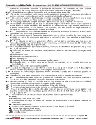 Organizada por: Ailson Carlos – Preparatório para o SEAP-RJ – 2012 – CONHECIMENTOS ESPECÍFICOS 
= = = = = = = = = = = = = = = = = = = = = = = = = == = = = = = = = = = = = = = = = = == = = = Página 27 
CURSO WWW.CURSOADSUMUS.COM – adsumus@cursoadsumus.com - ESTUDE COM QUEM APROVA! 
retribuição equivalente, atendida a habilitação profissional; ou removido de uma Unidade 
Administrativa para outra do mesmo órgão ou entidade, desde que haja claro na lotação. 
Art. 5º - Invalidada a demissão do funcionário, será ele reintegrado e ressarcido. 
§ 1º - Far-se-á a reintegração no cargo anteriormente ocupado; se alterado, no resultante da alteração; se 
extinto, noutro de vencimento equivalente, atendida a habilitação profissional. 
§ 2º - Não ocorrendo qualquer das hipóteses previstas no parágrafo anterior, restabelecer-se-á o cargo 
anteriormente exercido, que ficará como excedente, e nele se fará a reintegração. 
§ 3º - A reintegração ocorrerá, sempre, no sistema de classificação a que pertencia o funcionário. 
§ 4º - Reintegrado o funcionário, aquele que não ocuparia cargo de igual classe se não tivesse ocorrido o 
ato de demissão objeto da medida será exonerado ou reconduzido ao cargo anterior, sem direito a 
qualquer ressarcimento, se não estável; caso contrário, será ele provido em vaga existente ou 
permanecerá como excedente até a ocorrência da vaga. 
Art. 6º - O funcionário em disponibilidade poderá ser aproveitado em cargo de natureza e vencimento 
compatíveis com os do anteriormente ocupado. 
Art. 7º - O funcionário estável fisicamente incapacitado para o pleno exercício do cargo poderá ser 
ajustado em outro de vencimento equivalente e compatível com suas aptidões e qualificações 
profissionais. 
Art. 8º - A investidura em cargo de provimento efetivo ocorrerá com o exercício, que, nos casos de 
nomeação, reintegração, transferência e aproveitamento, se iniciará no prazo de 30 (trinta) dias, 
contado da publicação do ato de provimento. 
§ 1º - São requisitos essenciais para essa investidura, verificada a subsistência dos previstos no § 10 do 
art. 2º, os seguintes: 
1) habilitação em exame de sanidade e capacidade física realizada exclusivamente por órgão oficial 
do Estado; 
2) declaração de bens; 
3) habilitação em concurso público; 
4) bons antecedentes; 
5) prestação de fiança, quando a natureza da função o exigir; 
6) declaração sobre se detém outro cargo, função ou emprego, ou se percebe proventos de 
inatividade; e 
7) inscrição no Cadastro de Pessoa Física (CPF). 
§ 2º - A prova dos requisitos a que se referem os itens 1 e 3 do § 10 do art.2º e 3 e 4 do parágrafo 
anterior não será exigida nos casos de reintegração e aproveitamento. 
§ 3º - A critério da administração, ocorrendo motivo relevante, o prazo para o exercício poderá ser 
prorrogado. 
§ 4º - Será tornada sem efeito a nomeação se o exercício não se verificar no prazo estabelecido. 
Art. 9º - O funcionário que deva entrar em exercício em nova sede terá, para esse efeito, prazo de 5 
(cinco) dias, contados da data da publicação do ato que o determinar. 
Art. 10 - A investidura em cargo em comissão ocorrerá com a posse, da qual se lavrará termo incluindo o 
compromisso de fiel cumprimento dos deveres da função pública. 
§ 1º - O termo de posse consignará a apresentação de declaração de bens. 
§ 2º - A competência para dar posse será a indicada em legislação específica. 
§ 3º - Quando a investidura de que trata este artigo recair em pessoas estranhas ao serviço público, será 
exigida a comprovação dos requisitos a que se referem os itens 1 a 3 do § 10 do art. 2º e 1, 2, 4, 6 e 
7 do § 1º do art. 8º. 
Art. 11 - Considerar-se-á em efetivo exercício o funcionário afastado por motivo de: 
I - férias; 
II - casamento e luto, até 8 (oito) dias; 
III - desempenho de cargo ou função de confiança na administração pública federal, estadual ou 
municipal; 
IV - o estágio experimental; 
V - licença-prêmio, licença à gestante, acidente em serviço ou doença profissional; 
VI - licença para tratamento de saúde; 
VII - doença de notificação compulsória; 
VIII - missão oficial; 
 