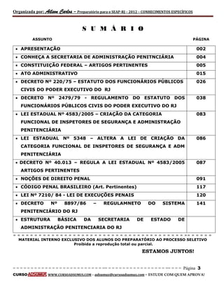 Organizada por: Ailson Carlos – Preparatório para o SEAP-RJ – 2012 – CONHECIMENTOS ESPECÍFICOS 
= = = = = = = = = = = = = = = = = = = = = = = = = == = = = = = = = = = = = = = = = = == = = = Página 3 
CURSO WWW.CURSOADSUMUS.COM – adsumus@cursoadsumus.com - ESTUDE COM QUEM APROVA! 
S U M Á R I O 
ASSUNTO PÁGINA 
 APRESENTAÇÃO 002 
 CONHEÇA A SECRETARIA DE ADMINISTRAÇÃO PENITNCIÁRIA 004 
 CONSTITUIÇÃO FEDERAL – ARTIGOS PERTINENTES 005 
 ATO ADMINISTRATIVO 015 
 DECRETO Nº 220/75 – ESTATUTO DOS FUNCIONÁRIOS PÚBLICOS 
CIVIS DO PODER EXECUTIVO DO RJ 
026 
 DECRETO Nº 2479/79 - REGULAMENTO DO ESTATUTO DOS 
FUNCIONÁRIOS PÚBLICOS CIVIS DO PODER EXECUTIVO DO RJ 
038 
 LEI ESTADUAL Nº 4583/2005 – CRIAÇÃO DA CATEGORIA 
FUNCIONAL DE INSPETORES DE SEGURANÇA E ADMINISTRAÇÃO 
PENITENCIÁRIA 
083 
 LEI ESTADUAL Nº 5348 – ALTERA A LEI DE CRIAÇÃO DA 
CATEGORIA FUNCIONAL DE INSPETORES DE SEGURANÇA E ADM 
PENITENCIÁRIA 
086 
 DECRETO Nº 40.013 – REGULA A LEI ESTADUAL Nº 4583/2005 
ARTIGOS PERTINENTES 
087 
 NOÇÕES DE DIREITO PENAL 091 
 CÓDIGO PENAL BRASILEIRO (Art. Pertinentes) 117 
 LEI Nº 7210/ 84 - LEI DE EXECUÇÕES PENAIS 120 
 DECRETO Nº 8897/86 – REGULAMNETO DO SISTEMA 
PENITENCIÁRIO DO RJ 
141 
 ESTRUTURA BÀSICA DA SECRETARIA DE ESTADO DE 
ADMINISTRAÇÃO PENITENCIARIA DO RJ 
= = = = = = = = = = = = = = = = = = = = = = = = = = = = = = = = = = = = = = = = == = = = = = 
MATERIAL INTERNO EXCLUSIVO DOS ALUNOS DO PREPARATÓRIO AO PROCESSO SELETIVO 
Proibida a reprodução total ou parcial. 
ESTAMOS JUNTOS! 
 