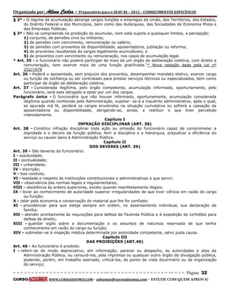 Organizada por: Ailson Carlos – Preparatório para o SEAP-RJ – 2012 – CONHECIMENTOS ESPECÍFICOS 
= = = = = = = = = = = = = = = = = = = = = = = = = == = = = = = = = = = = = = = = = = == = = = Página 32 
CURSO WWW.CURSOADSUMUS.COM – adsumus@cursoadsumus.com - ESTUDE COM QUEM APROVA! 
§ 2º - O regime de acumulação abrange cargos funções e empregos da União, dos Territórios, dos Estados, 
do Distrito Federal e dos Municípios, bem como das Autarquias, das Sociedades de Economia Mista e 
das Empresas Públicas. 
§ 3º - Não se compreende na proibição de acumular, nem está sujeita a quaisquer limites, a percepção: 
1) conjunta, de pensões civis ou militares; 
2) de pensões com vencimento, remuneração ou salário; 
3) de pensões com proventos de disponibilidade, aposentadoria, jubilação ou reforma; 
4) de proventos resultantes de cargos legalmente acumuláveis; e 
5) de proventos com vencimento ou remuneração, nos casos de acumulação legal. 
* Art. 35 - o funcionário não poderá participar de mais de um órgão de deliberação coletiva, com direito a 
remuneração, nem exercer mais de uma função gratificada."* Nova redação dada pela Lei nº 
252/1979 
Art. 36 - Poderá o aposentado, sem prejuízo dos proventos, desempenhar mandato eletivo, exercer cargo 
ou função de confiança ou ser contratado para prestar serviços técnicos ou especializados, bem como 
participar de órgão de deliberação coletiva. 
Art. 37 - Considerada ilegítima, pelo órgão competente, acumulação informada, oportunamente, pelo 
funcionário, será este obrigado a optar por um dos cargos. 
Parágrafo único - O funcionário que não houver informado, oportunamente, acumulação considerada 
ilegítima quando conhecida pela Administração, sujeitar- se-á a inquérito administrativo, após o qual, 
se apurada má fé, perderá os cargos envolvidos na situação cumulativa ou sofrerá a cassação da 
aposentadoria ou disponibilidade, obrigando-se, ainda, a restituir o que tiver percebido 
indevidamente. 
Capítulo I 
INFRAÇÃO DISCIPLINAR (ART. 38) 
Art. 38 - Constitui infração disciplinar toda ação ou omissão do funcionário capaz de comprometer a 
dignidade e o decoro da função pública, ferir a disciplina e a hierarquia, prejudicar a eficiência do 
serviço ou causar dano à Administração Pública. 
Capítulo II 
DOS DEVERES (ART. 39) 
Art. 39 - São deveres do funcionário: 
I - assiduidade; 
II - pontualidade; 
III - urbanidade; 
IV - discrição; 
V - boa conduta; 
VI - lealdade e respeito às instituições constitucionais e administrativas a que servir; 
VII - observância das normas legais e regulamentares; 
VIII - obediência às ordens superiores, exceto quando manifestamente ilegais; 
IX - levar ao conhecimento de autoridade superior irregularidades de que tiver ciência em razão do cargo 
ou função; 
X - zelar pela economia e conservação do material que lhe for confiado; 
XI - providenciar para que esteja sempre em ordem, no assentamento individual, sua declaração de 
família; 
XII - atender prontamente às requisições para defesa da Fazenda Pública e à expedição de certidões para 
defesa de direito; 
XIII - guardar sigilo sobre a documentação e os assuntos de natureza reservada de que tenha 
conhecimento em razão do cargo ou função; 
XIV - submeter-se à inspeção médica determinada por autoridade competente, salvo justa causa. 
Capítulo III 
DAS PROIBIÇÕES (ART.40) 
Art. 40 - Ao funcionário é proibido: 
I - referir-se de modo depreciativo, em informação, parecer ou despacho, às autoridades e atos da 
Administração Pública, ou censurá-los, pela imprensa ou qualquer outro órgão de divulgação pública, 
podendo, porém, em trabalho assinado, criticá-los, do ponto de vista doutrinário ou da organização 
do serviço; 
 