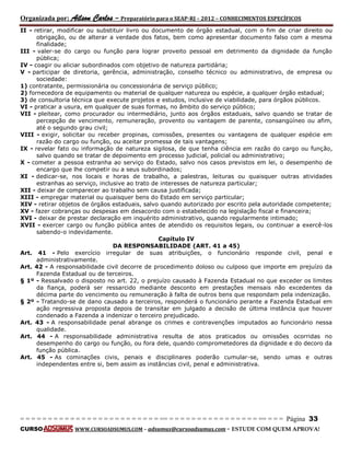 Organizada por: Ailson Carlos – Preparatório para o SEAP-RJ – 2012 – CONHECIMENTOS ESPECÍFICOS 
= = = = = = = = = = = = = = = = = = = = = = = = = == = = = = = = = = = = = = = = = = == = = = Página 33 
CURSO WWW.CURSOADSUMUS.COM – adsumus@cursoadsumus.com - ESTUDE COM QUEM APROVA! 
II - retirar, modificar ou substituir livro ou documento de órgão estadual, com o fim de criar direito ou 
obrigação, ou de alterar a verdade dos fatos, bem como apresentar documento falso com a mesma 
finalidade; 
III - valer-se do cargo ou função para lograr proveito pessoal em detrimento da dignidade da função 
pública; 
IV - coagir ou aliciar subordinados com objetivo de natureza partidária; 
V - participar de diretoria, gerência, administração, conselho técnico ou administrativo, de empresa ou 
sociedade: 
1) contratante, permissionária ou concessionária de serviço público; 
2) fornecedora de equipamento ou material de qualquer natureza ou espécie, a qualquer órgão estadual; 
3) de consultoria técnica que execute projetos e estudos, inclusive de viabilidade, para órgãos públicos. 
VI - praticar a usura, em qualquer de suas formas, no âmbito do serviço público; 
VII - pleitear, como procurador ou intermediário, junto aos órgãos estaduais, salvo quando se tratar de 
percepção de vencimento, remuneração, provento ou vantagem de parente, consangüíneo ou afim, 
até o segundo grau civil; 
VIII - exigir, solicitar ou receber propinas, comissões, presentes ou vantagens de qualquer espécie em 
razão do cargo ou função, ou aceitar promessa de tais vantagens; 
IX - revelar fato ou informação de natureza sigilosa, de que tenha ciência em razão do cargo ou função, 
salvo quando se tratar de depoimento em processo judicial, policial ou administrativo; 
X - cometer a pessoa estranha ao serviço do Estado, salvo nos casos previstos em lei, o desempenho de 
encargo que lhe competir ou a seus subordinados; 
XI - dedicar-se, nos locais e horas de trabalho, a palestras, leituras ou quaisquer outras atividades 
estranhas ao serviço, inclusive ao trato de interesses de natureza particular; 
XII - deixar de comparecer ao trabalho sem causa justificada; 
XIII - empregar material ou quaisquer bens do Estado em serviço particular; 
XIV - retirar objetos de órgãos estaduais, salvo quando autorizado por escrito pela autoridade competente; 
XV - fazer cobranças ou despesas em desacordo com o estabelecido na legislação fiscal e financeira; 
XVI - deixar de prestar declaração em inquérito administrativo, quando regularmente intimado; 
XVII - exercer cargo ou função pública antes de atendido os requisitos legais, ou continuar a exercê-los 
sabendo-o indevidamente. 
Capítulo IV 
DA RESPONSABILIDADE (ART. 41 a 45) 
Art. 41 - Pelo exercício irregular de suas atribuições, o funcionário responde civil, penal e 
administrativamente. 
Art. 42 - A responsabilidade civil decorre de procedimento doloso ou culposo que importe em prejuízo da 
Fazenda Estadual ou de terceiros. 
§ 1º - Ressalvado o disposto no art. 22, o prejuízo causado à Fazenda Estadual no que exceder os limites 
da fiança, poderá ser ressarcido mediante desconto em prestações mensais não excedentes da 
décima parte do vencimento ou remuneração à falta de outros bens que respondam pela indenização. 
§ 2º - Tratando-se de dano causado a terceiros, responderá o funcionário perante a Fazenda Estadual em 
ação regressiva proposta depois de transitar em julgado a decisão de última instância que houver 
condenado a Fazenda a indenizar o terceiro prejudicado. 
Art. 43 - A responsabilidade penal abrange os crimes e contravenções imputados ao funcionário nessa 
qualidade. 
Art. 44 - A responsabilidade administrativa resulta de atos praticados ou omissões ocorridas no 
desempenho do cargo ou função, ou fora dele, quando comprometedores da dignidade e do decoro da 
função pública. 
Art. 45 - As cominações civis, penais e disciplinares poderão cumular-se, sendo umas e outras 
independentes entre si, bem assim as instâncias civil, penal e administrativa. 
 