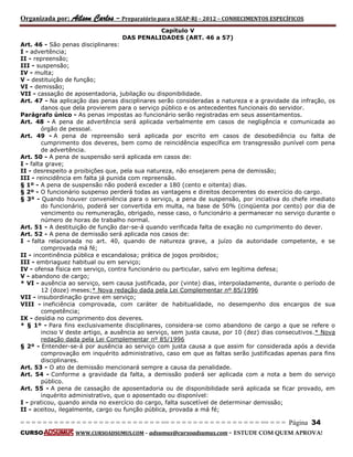 Organizada por: Ailson Carlos – Preparatório para o SEAP-RJ – 2012 – CONHECIMENTOS ESPECÍFICOS 
= = = = = = = = = = = = = = = = = = = = = = = = = == = = = = = = = = = = = = = = = = == = = = Página 34 
CURSO WWW.CURSOADSUMUS.COM – adsumus@cursoadsumus.com - ESTUDE COM QUEM APROVA! 
Capítulo V 
DAS PENALIDADES (ART. 46 a 57) 
Art. 46 - São penas disciplinares: 
I - advertência; 
II - repreensão; 
III - suspensão; 
IV - multa; 
V - destituição de função; 
VI - demissão; 
VII - cassação de aposentadoria, jubilação ou disponibilidade. 
Art. 47 - Na aplicação das penas disciplinares serão consideradas a natureza e a gravidade da infração, os 
danos que dela provierem para o serviço público e os antecedentes funcionais do servidor. 
Parágrafo único - As penas impostas ao funcionário serão registradas em seus assentamentos. 
Art. 48 - A pena de advertência será aplicada verbalmente em casos de negligência e comunicada ao 
órgão de pessoal. 
Art. 49 - A pena de repreensão será aplicada por escrito em casos de desobediência ou falta de 
cumprimento dos deveres, bem como de reincidência específica em transgressão punível com pena 
de advertência. 
Art. 50 - A pena de suspensão será aplicada em casos de: 
I - falta grave; 
II - desrespeito a proibições que, pela sua natureza, não ensejarem pena de demissão; 
III - reincidência em falta já punida com repreensão. 
§ 1º - A pena de suspensão não poderá exceder a 180 (cento e oitenta) dias. 
§ 2º - O funcionário suspenso perderá todas as vantagens e direitos decorrentes do exercício do cargo. 
§ 3º - Quando houver conveniência para o serviço, a pena de suspensão, por inciativa do chefe imediato 
do funcionário, poderá ser convertida em multa, na base de 50% (cinqüenta por cento) por dia de 
vencimento ou remuneração, obrigado, nesse caso, o funcionário a permanecer no serviço durante o 
número de horas de trabalho normal. 
Art. 51 - A destituição de função dar-se-á quando verificada falta de exação no cumprimento do dever. 
Art. 52 - A pena de demissão será aplicada nos casos de: 
I - falta relacionada no art. 40, quando de natureza grave, a juízo da autoridade competente, e se 
comprovada má fé; 
II - incontinência pública e escandalosa; prática de jogos proibidos; 
III - embriaguez habitual ou em serviço; 
IV - ofensa física em serviço, contra funcionário ou particular, salvo em legítima defesa; 
V - abandono de cargo; 
* VI - ausência ao serviço, sem causa justificada, por (vinte) dias, interpoladamente, durante o período de 
12 (doze) meses;* Nova redação dada pela Lei Complementar nº 85/1996 
VII - insubordinação grave em serviço; 
VIII - ineficiência comprovada, com caráter de habitualidade, no desempenho dos encargos de sua 
competência; 
IX - desídia no cumprimento dos deveres. 
* § 1º - Para fins exclusivamente disciplinares, considera-se como abandono de cargo a que se refere o 
inciso V deste artigo, a ausência ao serviço, sem justa causa, por 10 (dez) dias consecutivos.* Nova 
redação dada pela Lei Complementar nº 85/1996 
§ 2º - Entender-se-á por ausência ao serviço com justa causa a que assim for considerada após a devida 
comprovação em inquérito administrativo, caso em que as faltas serão justificadas apenas para fins 
disciplinares. 
Art. 53 - O ato de demissão mencionará sempre a causa da penalidade. 
Art. 54 - Conforme a gravidade da falta, a demissão poderá ser aplicada com a nota a bem do serviço 
público. 
Art. 55 - A pena de cassação de aposentadoria ou de disponibilidade será aplicada se ficar provado, em 
inquérito administrativo, que o aposentado ou disponível: 
I - praticou, quando ainda no exercício do cargo, falta suscetível de determinar demissão; 
II - aceitou, ilegalmente, cargo ou função pública, provada a má fé; 
 