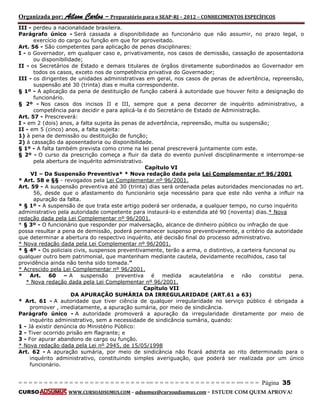 Organizada por: Ailson Carlos – Preparatório para o SEAP-RJ – 2012 – CONHECIMENTOS ESPECÍFICOS 
= = = = = = = = = = = = = = = = = = = = = = = = = == = = = = = = = = = = = = = = = = == = = = Página 35 
CURSO WWW.CURSOADSUMUS.COM – adsumus@cursoadsumus.com - ESTUDE COM QUEM APROVA! 
III - perdeu a nacionalidade brasileira. 
Parágrafo único - Será cassada a disponibilidade ao funcionário que não assumir, no prazo legal, o 
exercício do cargo ou função em que for aproveitado. 
Art. 56 - São competentes para aplicação de penas disciplinares: 
I - o Governador, em qualquer caso e, privativamente, nos casos de demissão, cassação de aposentadoria 
ou disponibilidade; 
II - os Secretários de Estado e demais titulares de órgãos diretamente subordinados ao Governador em 
todos os casos, exceto nos de competência privativa do Governador; 
III - os dirigentes de unidades administrativas em geral, nos casos de penas de advertência, repreensão, 
suspensão até 30 (trinta) dias e multa correspondente. 
§ 1º - A aplicação da pena de destituição de função caberá à autoridade que houver feito a designação do 
funcionário. 
§ 2º - Nos casos dos incisos II e III, sempre que a pena decorrer de inquérito administrativo, a 
competência para decidir e para aplicá-la é do Secretário de Estado de Administração. 
Art. 57 - Prescreverá: 
I - em 2 (dois) anos, a falta sujeita às penas de advertência, repreensão, multa ou suspensão; 
II - em 5 (cinco) anos, a falta sujeita: 
1) à pena de demissão ou destituição de função; 
2) à cassação da aposentadoria ou disponibilidade. 
§ 1º - A falta também prevista como crime na lei penal prescreverá juntamente com este. 
§ 2º - O curso da prescrição começa a fluir da data do evento punível disciplinarmente e interrompe-se 
pela abertura de inquérito administrativo. 
Capítulo VI 
VI – Da Suspensão Preventiva* * Nova redação dada pela Lei Complementar nº 96/2001 
* Art. 58 e §§ - revogados pela Lei Complementar nº 96/2001. 
Art. 59 - A suspensão preventiva até 30 (trinta) dias será ordenada pelas autoridades mencionadas no art. 
56, desde que o afastamento do funcionário seja necessário para que este não venha a influir na 
apuração da falta. 
* § 1º - A suspensão de que trata este artigo poderá ser ordenada, a qualquer tempo, no curso inquérito 
administrativo pela autoridade competente para instaurá-lo e estendida até 90 (noventa) dias.* Nova 
redação dada pela Lei Complementar nº 96/2001. 
* § 3º - O funcionário que responder por malversação, alcance de dinheiro público ou infração de que 
possa resultar a pena de demissão, poderá permanecer suspenso preventivamente, a critério da autoridade 
que determinar a abertura do respectivo inquérito, até decisão final do processo administrativo. 
* Nova redação dada pela Lei Complementar nº 96/2001. 
* § 4º - Os policiais civis, suspensos preventivamente, terão a arma, o distintivo, a carteira funcional ou 
qualquer outro bem patrimonial, que mantenham mediante cautela, devidamente recolhidos, caso tal 
providência ainda não tenha sido tomada.” 
* Acrescido pela Lei Complementar nº 96/2001. 
* Art. 60 – A suspensão preventiva é medida acautelatória e não constitui pena. 
* Nova redação dada pela Lei Complementar nº 96/2001. 
Capítulo VII 
DA APURAÇÃO SUMÁRIA DA IRREGULARIDADE (ART.61 a 63) 
* Art. 61 - A autoridade que tiver ciência de qualquer irregularidade no serviço público é obrigada a 
promover , imediatamente, a apuração sumária, por meio de sindicância. 
Parágrafo único - A autoridade promoverá a apuração da irregularidade diretamente por meio de 
inquérito administrativo, sem a necessidade de sindicância sumária, quando: 
1 - Já existir denúncia do Ministério Público: 
2 - Tiver ocorrido prisão em flagrante; e 
3 - For apurar abandono de cargo ou função. 
* Nova redação dada pela Lei nº 2945, de 15/05/1998 
Art. 62 - A apuração sumária, por meio de sindicância não ficará adstrita ao rito determinado para o 
inquérito administrativo, constituindo simples averiguação, que poderá ser realizada por um único 
funcionário. 
 